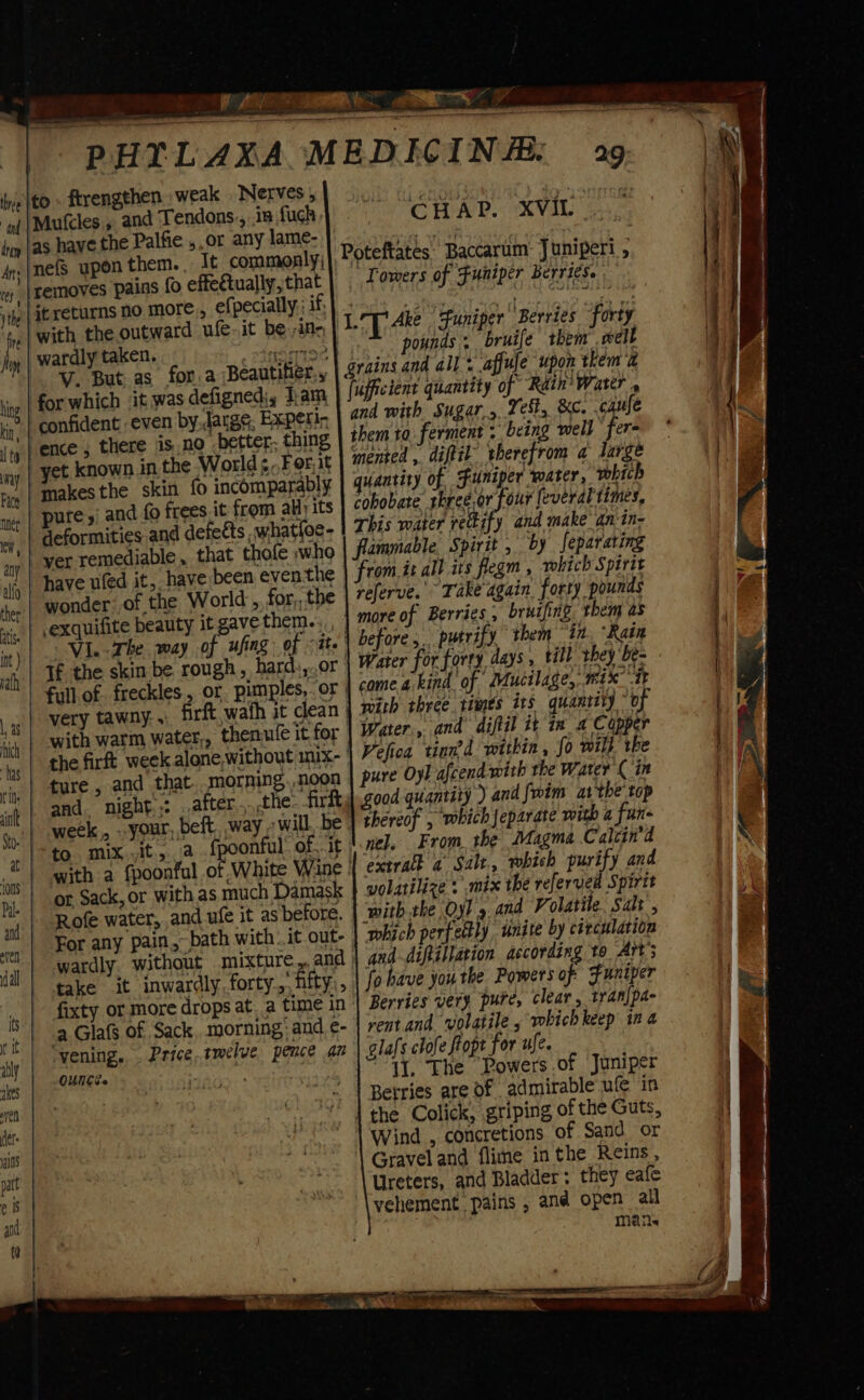 ne [to » ftrengthen weak Nerves, and Tendons., .in fugh as have the Palfie ,,or any lame- _{nefs upon them. , It commonly; it returns no more., efpecially.; if, ,| with the outward ufe-it be ;ine, wardly taken. anise -¥. But as for.a ;Beautifier,, for which it was defigned, Tam, confident even by. Jatge, Experi- ence, there is no better. thing yet known in the World ¢,,For,it makesthe skin fo incomparably pure,’ and fo frees it from ally its deformities and defects .what{oe- yer remediable , that thole who have uled it, have been even the exquifite beauty it gave them.: “Vi.-The way of ufing of ate very tawny: . | with warm water,, - and. night): after... .the- firft or Sack, or with as much Damask Rofe water, and ule it as before. For any pain, bath with |.it out- wardly without mixture fixty or more drops at, a time in &gt; | .a Glafs of Sack morning: and ¢- yening, Price..tmélve pence an | OUNCE. io CHAP. XVIL- LT Ake Funiper' Berries fort} ‘T Riad breif an Grains and all: affule upon them &amp; (ufficient quantity of Rain’ Water , and with Sugar.,, Yes, &amp;c. caufe them to ferment . being well fer- mented ,. diftil” therefrom a large quantity of Funiper water, which cobobate rhreé,or four everal times, This water recify and make an in- flammable, Spirit , by feparating referve. Take again forty pounds more of Berries, bruifing. them as before, putrify them in ‘Rain Water for forty days , till: they ‘be- come a.kind of Mucilage, 1ex “it with three. times its quantity of Water, and diftil it im, a Capper Velica tinn’d within , fo wil} the pure Oyl afcend with the Water ( in thereof , which Jeparate with a fun- nel. From, the Jagma Calcin’d extra a Salt. which purify and wolatilize : mix the refervea Spirit ‘with the Oyl 9 and Volatile. Salt , which perfectly unite by cixcularion aad diftillation according to Ait’; fo have you the Powers of Funiper Berries very pure, clear, tranjpa- rentand volatile , whichkeep ina glafs clofe ftopt for ufe. 11. The Powers .of Juniper Berries are of admirable ufe in Wind , concretions of Sand or Gravel and flime in the Reins, Ureters, and Bladder: they eafe Maile