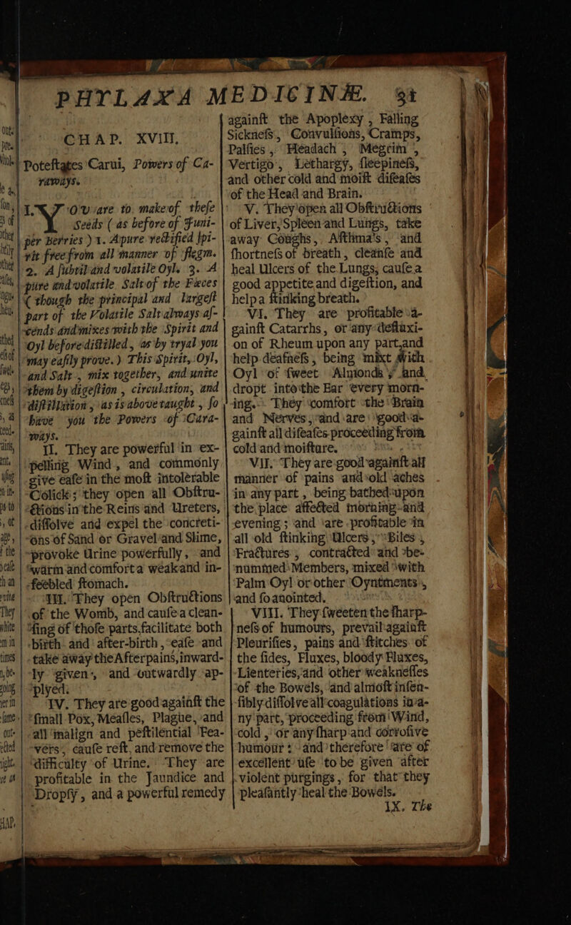 CHAP. XVII, vAWAyS. Seeds (as before of Funi- lh per Berries ) 1. Apure vecified |pt- ty | nit freefrom all manner of flegm. it | 9. “A fubridiand volatile Oyl. 3. A thy pure andvolatile, Salvof the Faces bl) (though rhe principal and largeft nk | part of the Volatile Salt always-af- cénds andmixes with the ‘Spirit and Oyl before'distilled , as by tryal you may eafily prove.) This Spirit, Oyl, ‘\-and Salt, mix together, and unite them by digeftion , circulation, and ‘dipilimion, asisabove taught , fo have you the Powers &lt;of \Cara- Ways. Il. They are powerful in ex- ‘pelling Wind, and commonly give eafe in the moft intolerable diffolve and expel the concreti- -“@ns of Sand or Gravel‘and Shme, ~provoke Urine powerfully , -and Swarm and comforta weakand in- _ feebled ftomach. WW. They open Obftructions of the Womb, and caufe.a clean- it | bith. and after-birth ,“eafe and |. take away the A fterpains, inward- ly ‘given:, and outwardly -ap- plyed. IV. They are'good againft the | *fmall-Pox, Meafles, Plague, and all ‘malign and peftilential ‘Fea- -evérs, caufe reft, and remove the . | “difficulty ‘of Urine. ‘They -are profitable in the Jaundice and | ‘Dropfy, and.a powerful remedy againft the Apoplexy , Falling SicknefS., Convulfions, Cramps, Palfies , Headach , Megrim 4 Vertigo’, Lethargy, fleepinefs, and other cold and moift difeafés of the Head and Brain. V. They'dpen all ObftruGions of Liver, Spleen and Lungs, take away Coughs, Afthma’s , and fhortnefS of breath, cléanfe and heal Ulcers of the.Lungs, caufe.a good appetite and digeition, and helpa ftinking breath. VI. They. are profitable va- gainft Catarrhs, or -anydefuxi- on of Rheum upon any part,and help deafnefs, being mixt sith Oyl ‘of fweet Alnionds y’and. dropt into‘the Bar €very morn- ing.-. They ‘comfort ‘the ‘Brain and Nerves,and are’ \gooda- gainft all difeafes proceeding from cold and moiftare. vig aht Vil. They are:good-againft all manner ‘of pains and*old aches inany part , being bathed“upon the place: affe&amp;ted morhing--and evening’; ‘and ‘are profitable in all-old ftinking) cers ,“Biles , Fractures, contraéted: and »be- nummedsMembers, mixed \with Palm Oy! or-other ‘Oyntments», and fo anointed, “ VIII. They fweeten the tharp- nefsof humours, prevailagainft Pleurifies, pains and ‘ftitches. of the fides, Fluxes, bloody Fluxes, Lienteries,and other weaknefles of the Bowels, ‘and almioft infen- fibly diffotve all:coagulations ia’a- ny part, proceeding from ‘Wind, cold , ‘or any fharp-and corrofive humotir and therefore ‘are of excellent’ ufe ‘tobe given ‘after violent purgings, for that they pleafantly ‘heal the -Bowels. 1X. The