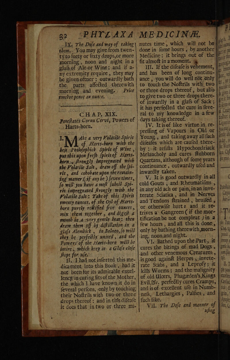 1X. The Dofe and way of taking them. You may give from twen- ty to forty or fixty drops,or more morning , noon and night ina glafsof Ale or Wine:.and if a- ny extremity require, they may be givenoftner: outwardly bath the. parts affected therewith morning and evening. Price twelve pence az ounce. by cy tad — ati CHAP. Ee Poteftatés Cornu Cervi,: Powers of Harts-horn. Tec Acke a very Volatile Spirit | of Harts-born with the hej -&lt;Pbilofopbick Spirit of Wine ,' puttbis upon frefb fpiritof Harts- horns: Strongly impregnated with the Volatile Salt, draw off the fpi-’ rit, and cobobate upon the remain- ing matter (af any be) feven times, fo will you have a moft Jubril Spi- rit impregnated frrongly with the Volatile Salt’, Take of this Spirit smenty ounces, of the Oyl-of Harts- horn purely rettified five ounces , mix ‘them rogether , and digeft a month in.accwery gentle beat: then dram them off by diftillation in a glafs Alembick , in Balneo,fo will they be. perfectly united , and the Powers of the Harts-horn will be intire., which keep in: a Glafs clofe Stopt for. ufes' [./J-had not inferted this me- dicament; into this Book’, had it not) been for its admirable excel- lency/in curing fits of the Mother, the which 1. have‘known.it do in feveral perfons, only by touching their Noftrils with two.or three drops thereof ; and in this difeafe ae ry MEDICINE. nutes time, which will not be done in fome hours , by.another Medicine: it brings out of the fit'almoft inamoment. @ Ill. If the difeafe is vehement, and has been of long continu- ance , you will do well not only to touch the Noftrils with two Tygih ged out att of ‘ty of rhe sori ges Bone, nfl tet , D0} youl t be give zie it $10 toreres 0 of Caner j fdtnct Liguori you say fently alt aday , ¥ ¥ for Wort ina Clg fix pene to give two or three drops there- of inwardly in a glafs of Sack; | it has perfected the cure in feve- ral to my knowledge in a few days taking thereof. IV. Itisof like virtue in, re- prefling of Vapours in Old or Young, and taking away all fuch difeafes which are caufed there- by :sit refifts Hypochondriack Melancholy and cures. ftubborn Quartans, although of fome years continuance , outwardly ufed and inwardly taken. V. It is good outwardly inall 6 cold Gouts , and Rheumatifins.,} in any oldach or pain,inan inve- } fou terate Sciatica, and in Nerves |. “0 and Fendons ftrained , bruifed , | or otherwife hurts and it re- trives a: Gangreen ( if the mor- | | tification be not compleat )in a | few hours , andall this is done-, | # lu only by bathing therewith,morn- | ¢hj.1 ing; noon,and night. | pods VI.) Bathed upon the Part:, i€ | 72m) 9 cures the bitings of. mad Dogs’, | gale _and other venemous Creatures; , } same is good againft Herpes ;,,invete- | ¥. rate Scabs, and a Leprofy; it } I7 kills Worms ; and the malignity- | ple poy of old Ulcers, Phageden’s,Kings | ¢icelly Evil,{sc. perfeétly cures Cramps, | Gri and is of excellent ufé in Numb- ] tik; ¢ nefs, ‘Lethargies , Palfies , and | gin, fuch like. Apople Vil. The Dofe and manner of | kn ( ufing