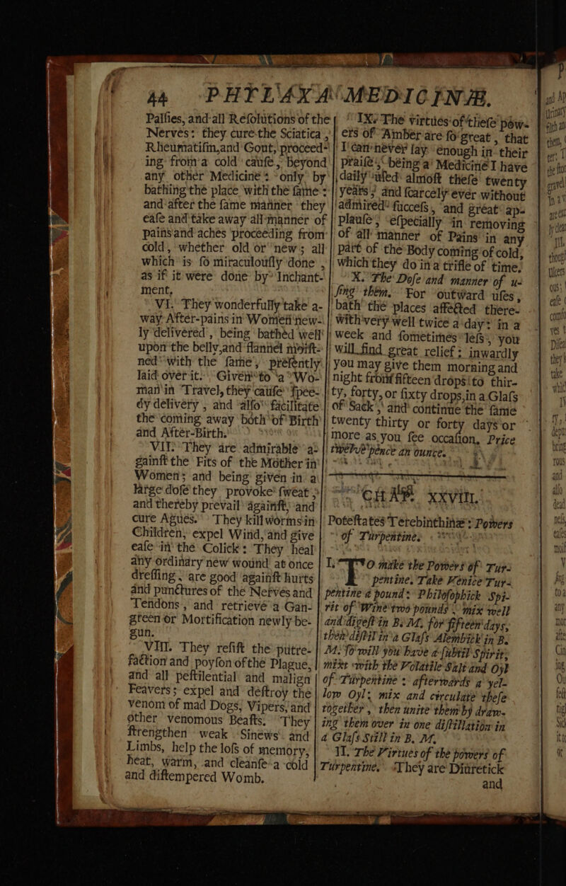 Palfies, and-all Reéfoluitions of the Nerves: they cure-the Sciatica’, Rheumatifin,and Gont, proceed ing: from’a cold caufe, beyond any other Medicines »only’ by bathing thé place ‘with thé fame: and after the fame mariner ‘ they eafe and take away all’manner of painsand aches ‘proceeding from: cold, ‘whether old or “new; al] which ‘is: {6 miraculoufly done , as if’ it were done by” Inchant- ment, agit Vi. They wonderfully take a- way After-pains in Wometiew- ly ‘delivered’, being ‘bathéd weff' upon the belly,and flannel nisitt: ned with the fare’, préfently laid over it. Given ‘a “Wo- man'in ‘Travel, they catife’ fpée- dy delivery , and ‘alfo' facilitate the coming away both of Birth and Aftér-Birth. VII They are admirable’&gt;a: and thereby prevail againft, ‘and cure Agues. They killwormsin Children, expel Wirid,'and give eafe in’ thé Colick : ‘They heal any ordinary néw wound at once drefling . are good’ againft hurts and punctures of the Nefvés and Tendons,, and retrievé'a Gan- gteen or Mortification newly be- gun. VIII. They refift the putre- fa&amp;tion and poyfon of thé Plague, and all peftilential and malign Feavers; expel and déftroy the venom of mad Dogs, Vipers, and other venomous Beafts. ‘They ftrengthen weak Sinéws’. and Limbs, help the lof of memory, heat, warm, -and cleanfe-a ‘cold and diftempered Womb. _ IXe The virtues'of thet pow: crs of Amber are fo'great , that ' T'can never fay. enough in- their praifé’,-béing ai MedicitiéT have \daily “wed almoft thefe twenty ‘years's and fcarcely ever without admired” fuccefs, “and great: ap- Plaule’, -efpecially’ in removing © of all manner of Pains in any part of the Body comirigof cold; Which they do ina trifle of time. X. The Dofe and manner of u- Sing’ thera. For “outward ules , bath’ the ‘places affé@ted there. With very well twice a day? ina 'week and fometirhes lef » you / will find great relief : inwardly | You may give them morning and | night front fifteen dropsito thir- ty, forty, or fixty drops, in a Glafs of Sack’,' and continue the fame twenty thirty or forty days‘or ” |More as you fee occafion, Price twebe pence an ounces Ns nul ‘ +g CHAP xxvitt Poteftates Terebinthing Powers * of Turpentine. LI 0 mike the Powers of Tur. -T pentine. Take Kenice Tur- pentine'a pound: Philofophick Spi- rit of ‘Wine'tmo pounds © mix well andidigeftin Bi MM, for fifteen'days, then dépeil ina Glafs Alembitk in B. M. 10 will you bave {abit Spirit; mixt with the Volatile Sat and Oy} of Turpentine: afterwards a yel- low Oyl. mix and circulate thefe together’, then unite’ rhem'by draw. ing them over ix one diftillation in a Glafs Still in B. 1. Il The Virtues of the powers of Turpentine. «They are Diuretick . and