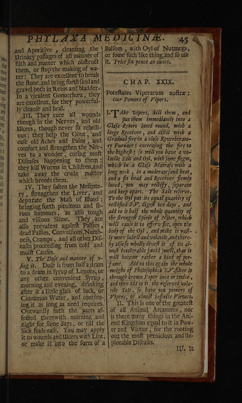 ry Lis ¥ is ; x. Urinary paflages of all manner of them, or ftopthe making of wa- ter: They are excellent to break | the ftone,and bring forth {fandand gravel both in Reins arid bladder. In a virulent Gonorrhcea, they) are excellent, for they powerful- ly cleanf and heal. | Til. They cure all wounds though in the. Nerves, and old Ulcers, though never fo rebelli-' ous; they help the Gout, ‘and’ eafe old Aches and Pains , and comfort and ftrengthen the Ner- ves to a wonder , curing moft Difeafes happening to them they kill Worms in Children,and) take away ,the ‘crude matter’ which breeds them. IV. They foften the Mefente- ry , ftrengthen the Liver’, and depurate the Mafs of Blood ; bringing forth pituitous and fe- rous humours, ‘as alfo tough and vifcous Slime. ‘They .are alfo’ prevalent. againft Palfies , dead Palfies, Convulfions, Numb- nefs, Cramps ,.and all other. Dif- eafes proceeding from ‘cold’ and moift Canfes. V. The\Dofe and manner of u- fing it. Doe is from halfa dram - toa dram in fyrup of, Limons, or any other convenient Syrup , morning and evening, © drinking after it alittle glafs of. Sack,-or Cinnamon Water , and continu- ing, it as long as need requires. Outwardly bath the. parts af- feéted therewith, morning .and night for fome days, or till the Sick finds eafe.. You.may- apply it to wounds and Ulcers with Lint, or make it. into the form of a ry oe 7 CHAP. XXIX. Our Powers of Vipers. IU Ake Vipers, ‘kill them, and putthem immediately into 2 Glafs Retort luted round, with a large Receiver , and diftil with 4 Gradual firein a clofe Reverberato- ry Furnace $ encreafing the- fire to the bighe/t:; {0 will you have a v0&lt; latile Salt and Oyl, with fome flegm, which in a Glafs Matrafs with a long neck , in a moderate fand heat, and a fit bead and Receiver ‘firmly luted, jou may rectify, feparate and keep apart. To the Oyl put its equal quantity of rectified SV. dicot ite nel ‘ fe) add to itbalf the whole quantity of the firongeft Spirit of Niter, which will caufeit to efferurfce, open the ly more fubtil and volatile andtbere- by alfofo wholly diveft it of its al- moft intolerable fetid Jmell, that it will become rather a kind of per- fume. ‘Addto this again the whole weight of Philofopbick SV filter it through bromn Paper once or twice , and then add to 1t. the referved vola- tile Salt, fo. have you pomers of Vipers, of .almoft infinite Virtues. Il. This is one of the greateft of all Animal Arcanums, nor is there many things in the Ani- erand Virtue , for the rooting out the moft pernicious and de- plorable Difeafes. Th. it