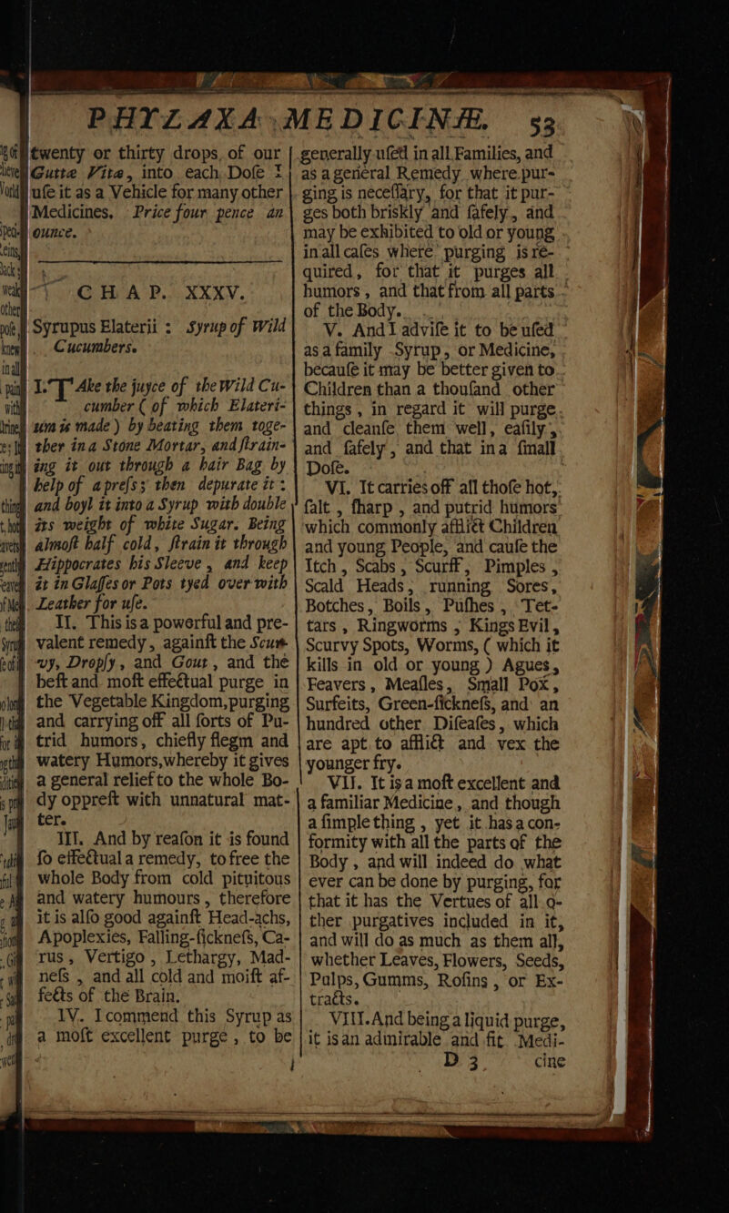 os AS NE a PHYLAXA, MEDICINE Kaimewenty or thirty drops, of our ikiell Gutte Vite, into each, Dofe } Jarl) ufe it as a Vehicle for many other 53 generally wed in all. Families, and as a general Remedy where.pur- ging is neceffary, for that it pur- | Medicines, Price four pence an iy CHAP. XXxv. | Syrupus Elaterii : Syrup of wild Cucumbers. ine) 10m vs made) by beating them toge- e:[ ther ina Stone Mortar, and ftrain- ini) ang it out through a hair Bag by | help of aprefss then depurate it: ing) and boyl it into a Syrup with double | ats weight of white Sugar. Being cu almoft half cold, ftrain it through § Hippocrates his Sleeve , and keep | Leather for ufe. | I. This isa powerful and pre- j valent remedy, againft the Scum vy, Droply, and Gout, and thé | beft and. moft effeétual purge in # the Vegetable Kingdom,purging | and carrying off all forts of Pu- sth Watery Humors,whereby it gives ti@! a general relief to the whole Bo- om dy oppreft with unnatural mat- g ter. | IIf. And by reafon it is found “iia fo eiteétuala remedy, to free the | whole Body from cold pituitous # and watery humours, therefore # itis alfo good againft Head-achs, Apoplexies, Falling-ficknefs, Ca- rus, Vertigo, Lethargy, Mad- | nefs , and all cold and moift af- | feéts of the Brain. TV. Icommend this Syrup as | a moft excellent purge , to be : ges both briskly and fafely, and may be exhibited to old or young inallcafes where’ purging isrée- ° quired, for that it purges all humors , and that from all parts - of the Body... . V. And! advife it to be ufed © asa family Syrup, or Medicine, becaufé it may be better given to... Children than a thoufand other things , in regard it will purge and cleanfe, them ‘well, eafily, and fafely, and that ina fimall Dofe. i VI. It carries off all thofe hot,. falt , fharp , and putrid humors: which commonly affli¢t Children and young People, ‘and caufe the Itch , Scabs , Scurff,; Pimples , Scald Heads; running Sores, Botches, Boils, Pufhes , Tet- tars , Ringworms ; Kings Evil, Scurvy Spots, Worms, ( which it kills in old or young ) Agues, Feavers , Meafles, Small Pox, Surfeits, Green-ficknef$, and: an hundred other. Difeafes , which are apt. to affli&amp; and vex the younger fry. VII. It isa moft excellent and a familiar Medicine , and though afimplething , yet it hasacon- formity with all the parts of the Body , and will indeed do what ever can be done by purging, for that it has the Vertues of all.o- ther purgatives included in it, and will do as much as them all, whether Leaves, Flowers, Seeds, Palps,Gumms, Rofins , or Ex- tracts. ) Vill.And being a liquid purge, it isan admirable and fit. Medi- D 3 cine