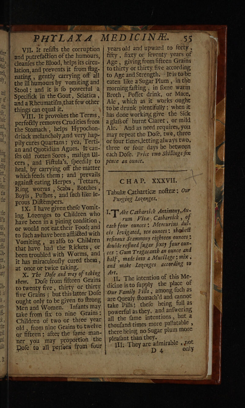 VII. it refifts the corruption Vill. It provokes the Terms ; perfeétly removes Crudities from pily cures Quartans; yea, Terti- fesold rotten Sores, malign Ul- cers , and Fiftula’s, fpeedily to heal, by carrying off the matter which feeds them; and prevails againft eating Herpes , Tettars, Ring worms , Scabs, Botches , Boyls , Pufhes , and fuch like le- prous Diftempers. Ix. I have given thefe Vomit- ing Lozenges to Children who have been in a pining condition , or would not eat. their Food; and to fuch asshave been affiiéted with Vomiting , asalfo to Children that have had the Rickets, or been troubled with Worms, and it has miraculoufly cured them , at once or twice taking. _ X. The Dofe and way of taking them. Dofe from fifteen Grains to twenty five, thirty or thirty five Grains ; but this latter Dofe ought only to be given to ftrong Men and Women. Infants may take from fix to nine Grains: Children of two or three year old , from nine Grains te twelve or fifteen: after the fame man- ner you may proportion the Rofe’ to all perfons from four fifty , fixty or feventy years of Age, giving from fifteen Grains to thirty or thirty. five according to Age and Strength. “ Itisto’be eaten like a Sugar Plum , in the morning fafting , in fome warm Broth, Poffet drink, or Mace, Ale , which as it works ought to be drunk plentifully ; when it has done working give the Sick a glafsof ‘burnt Claret , or mild Ale. And-as need requires, you may repeat the Dofe, twe, three or four times,letting always two, three or four days be between each Dole. Price two Shillings fix pence az ounce. CHAP. XXXVII. Tabule Cathartice noftre: Ou Purging Lozenges. I.° Ake Cathartick Antimony,Au- rum Vite, Catharttck , 0 each four ounces: Mercurius dul- cis levigated, ten ounces: thabet refinous Scammony eighteen ounces double refined [ugar fixty four oun- ces : Gum Tragacanth an ounce and half, made into a Mucilage : mix » and make Lozenges according to Art. Il. The intention of this Me- dicine isto fupply the place of Our Family. Pills , among, fuch as are Queafy fromach’d and cannot take Pills; thefe being full as powerful as they, and anfwering all the fame intentions , but a thoufand:times more palatable , there being no Sugar plum more pieafant than they. {Il;. They are admirable , pot