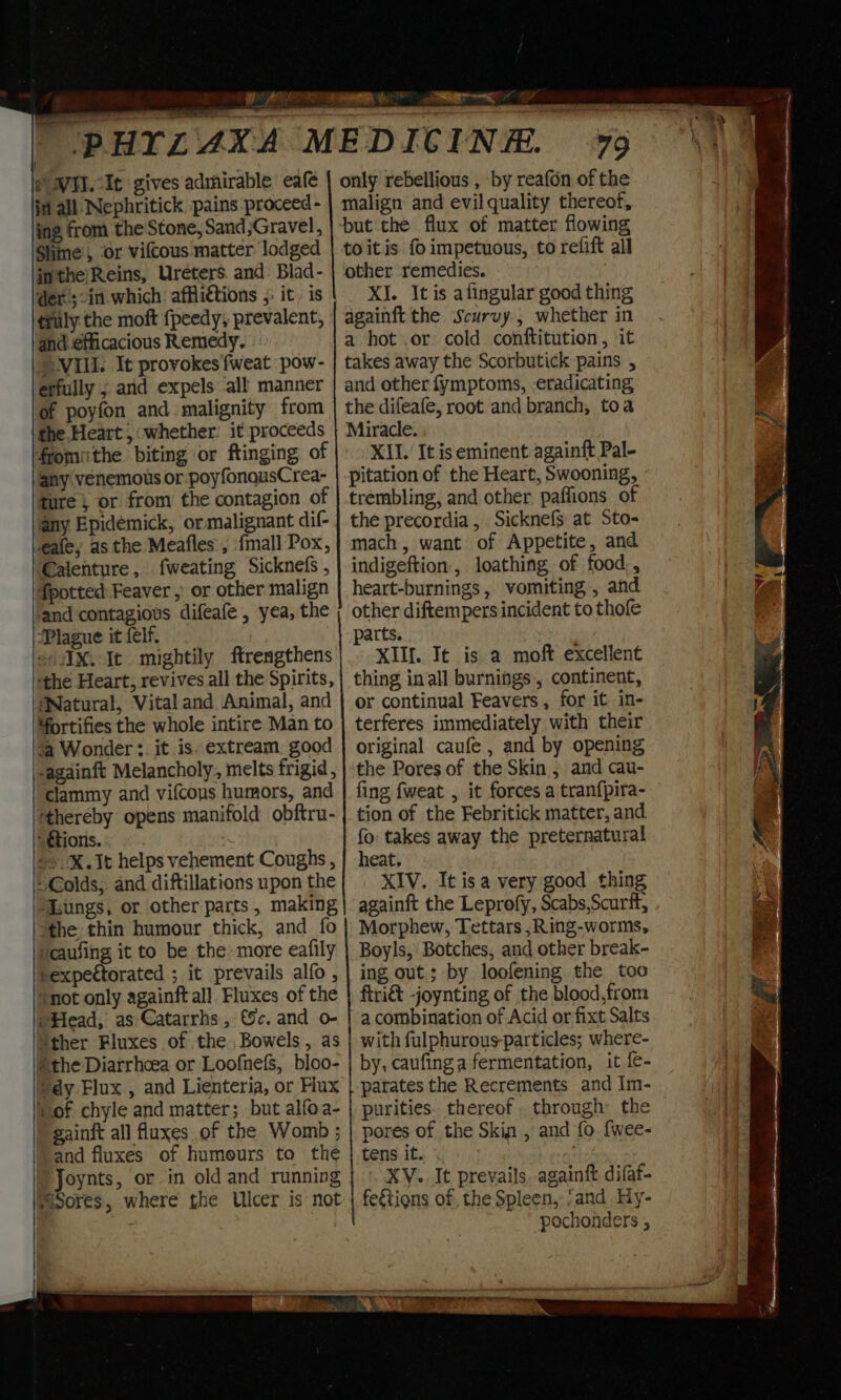 e WI. It gives admirable eafe ini all Nephritick pains proceed - ing from the Stone, Sand ;Gravel, Slime’, ‘or vifcous matter lodged inthe/Reins, Ureters. and Blad- dex; in. which affli€tions 5: it, is truly the moft fpeedy, prevalent, and ¢fficacious Remedy. NIL. It provokes fweat pow- erfully ; and expels all manner of poyfon and malignity from the Heart ,: whether: it proceeds fromithe biting or ftinging of any venemous or poyfonousCrea- ture ; or from the contagion of any Epidémick, or malignant dif- ale; as the Meafles , {mall Pox, Calenture, fweating Sicknefs , fpotted Feaver , or other malign and contagious difeafe , yea, the Plague it felf, +) /IX.Ic mightily ftrengthens ‘the Heart, revives all the Spirits, WNatural, Vital and Animal, and fortifies the whole intire Man to ‘a Wonder : it is. extream_ good -againft Melancholy, melts frigid , clammy and vifcous humors, and ‘thereby opens manifold obftru- “ttions. +X. It helps vehement Coughs , Colds, and diftillations upon the “Lungs, or other parts, making the thin humour thick, and fo ‘caufing it to be the: more eafily rexpectorated ; it prevails alfo , ‘not only againft all Fluxes of the /Head, as Catarrhs , c. and o- ‘ther Fluxes of the Bowels , as the Diarrhoea or LoofnefS, bloo- ‘dy Flux , and Lienteria, or Hux sof chyle and matter; but alfoa- gainit all fluxes of the Womb ; and fluxes of humours to the Joynts, or in old and running ¥ tr ae ra ? . 79 only rebellious , by reafon of the malign and evil quality thereof, toitis fo impetuous, to refift all other remedies. XI. It is alingular good thing againft the Scurvy, whether in a hot or cold conftitution, it takes away the Scorbutick pains , and other fymptoms, eradicating the difeafe, root and branch, toa Miracle. XII. It is eminent againft Pal- pitation of the Heart, Swooning, trembling, and other paffions of the precordia, Sicknefs at Sto- mach, want of Appetite, and indigeftion, loathing of food, heart-burnings, vomiting , and other diftempers incident to thofe parts. XIII. It is a moft excellent thing in all burnings, continent, or continual Feavers , for it in- terferes immediately with their original caufe , and by opening the Pores of the Skin , and cau- fing fweat , it forces a tran{pira- tion of the Febritick matter, and fo takes away the preternatural heat, XIV. It isa very good thing againft the Leprofy, Scabs,Scurif, Morphew, Tettars ,Ring-worms, Boyls, Botches, and other break- ing out; by loofening the too ftri&amp; -joynting of the blood,from a combination of Acid or fixt Salts with fulphurous-particles; where- by, caufing a fermentation, it fe- parates the Recrements and Im- purities. thereof. through the pores of the Skin , and fo {wee- tens it. XV., It prevails, againft difaf- pochonders ,