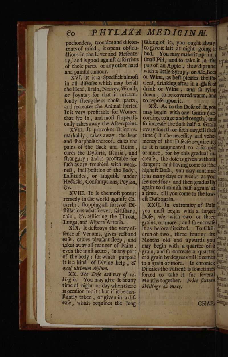 So tents of mind , itopens oblitru- ry; and is good againft a fcirrhus of thofe parts, or any other hard and painful tumour. XVI. It isa Specifick almoft in all difeafes which may ‘befall the Head, Brain, Nerves, Womb, or Joynts; for that it: miracu- louily ftrengthens thofe parts , and recreates the Animal fpirits. Itis very profitable for Women that lye in, and moft ftupendi- oufly takes away the After-pains. XVII. It provokes Urine re- markably , takes away . the heat and fharpnefs thereof, eafes the pains of the Back and Reins , cures the Dyfuria, I{curia, and ftrangury ; and is profitable for fuch as are troubled with weak- nefs , indifpofition of the Body , Laffitudes, or lJanguifh under Heéticks, Confumptions, Poyfon, fod Ce XVIII. It is the moft potent remedy in the world againft Ca- tarrhs, ftopping all fortsof Di- ftillations whatfoever, {alt,fharp, thin , ©c. afliéting the Throat, Lungs, and Afpera Arteria. XIX. Itdeftroys the very ef fence of Venoms, gives reftand eafe , caufes pleafant fleep , and takes away all manner of Pains , even the moft acute, in any part of the body ; for which purpofe itisa kind of Divine help , &amp; quaft ultimum Alylum, XX. The Dofe and way of ta- king it, You may give it atany time of night or day when there is occafion for it: but if it be con- eafe, which requires the Jong 7 taking of it, you ought alway} : to giveit laft at night going td Ext! bed. You:may makeitup ing / {mall Pill, and fo&gt;take it. in - the pap of an Apple|, ftew’d prune] with a little Syrup yor Ale,Bee) gg 5 or Wine, as beft pleafes the'Pa; pond tient, drinking after it.a, glaG.ol pil drink or Wine , and {0 lying if Nitr down , to:be:covered:warni; ane Spiriof to repofe uponit. vo XX. As tothe Dofeiof-it may begin with one Grain’ cording to ageand ftrength;) and fo increafe thedofe halfia Grain every fourth:or fifth day,till fuck shen Hf time (if the neceffity and vehe| 5...” mency of the Difeafe require if) cs as it is augmented ‘to a feruple Dus ormore, for by this gradual ine creafe, the dofe is giver without)” 7 danger: and having. come to ‘the... higheft Dofe, you may continue ae r it as many days or weeks asiyoul 9... fee need for ; and then gradually aa again to diminifh halfiagrain’ at hs sic atime, till you'cometo thelows if z eft Defe again. f ova XXII. In extremity of Pain|, he you muft begin with a.larger ‘om Dofe, viz. with two or.three| grains, or more , and fo encreafé Ae I it as before direéted.. To: Child] 5! dren of two, three fourior’ fix i ihe Months old and upwards you)*””™: may begin with. a quarter ofval** grain, and fo encreafe'a quarter)’. of a grain by degrees’ till it comes to a grain or more. In chronick}* Difeafes the Patient is fometimes) *s forced to take it for feveral Months together. Price frxteem Shillings an ounce. : } | gn out Seeds, I