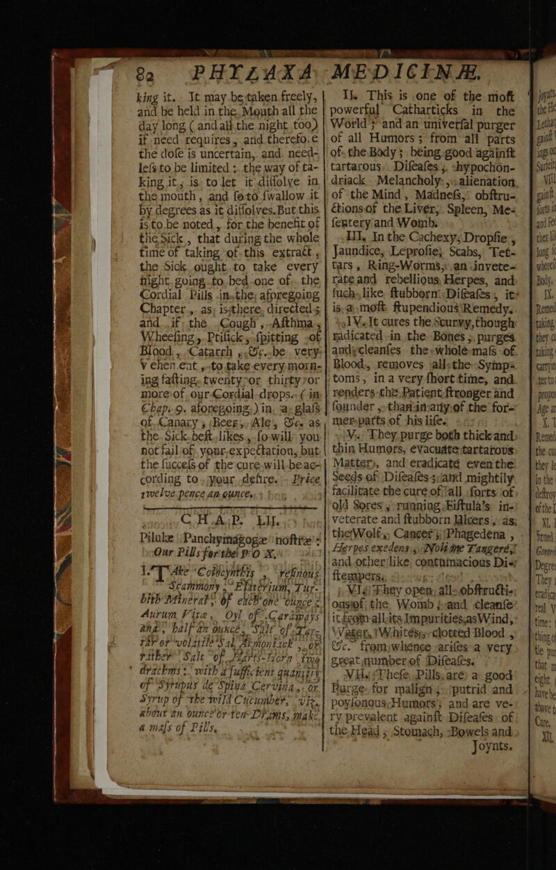 82 PHYLAXA king it. It may-be taken freely, and be held in the. Menth all the day long ( andall.the night too) if need requires, and therefoie the dofe is uncertain, and. need- le{s.to be limited ..the way of ta- king it; isto let it .diflolye in the mouth, and feto {wallow it by degrees as it diffolves. But this is to.be noted, for the benefit of the Sick , that during the whole time of taking “ofthis extract , the Sick, ought,.to take every hight. going .to,,bed one of, the Cordial Pills .in.the; aforegoing Chapter ,. as; issthere, directed 5 Wheeling ,.Ptilick, fpitting .of Blood. ,..Catatrh ,.€5v..be very V chen.ent, ,.to take every, mora- ing fatting..twentypor. thirty ror moreofour-Gordial-drops.- ¢ in Chap..9. aboregoing: ) in, jay glafs of, Canary y (Beery, Ale, ca as the. Sick.beft,.likes., fo-will’ you not fail of; your,expectation, but the fuccels.of the cure,will-bea¢- rmelve pence An Ounces ' C HAR Life Pilule “Panchymagoge’ nofttz': Our Pills forthe PO KN LT Ake oc obvcynthis &gt;, rehnous- Scammony .” Efatevium, Tur- bith Minerab’. of exlB one “otince 2 Aurum Vite, Oyl of .Cardways ang, balf an ounce. Salt of eLer= rither™ Salt “of Fiarts-Forn tr06 of ‘Syrupus de-Spina Cervina.,. or Syrup of the wild Cucumber, viz. about an ounce'oy tet Drams, make 4a mafs of Pills. | ME-D ICEN Hi. Ij, This is one of the moft powerful Catharticks in the World } and an univerfal purger of all Humors; from all parts of: the Body; being. good againft tartarous, Difeafes:;. shypochon- driack . Melancholy: 5: alienation of the Mind, Madnefs,° obftru- &amp;ionsof the Liver,. Spleen, Me- ferntery and Womb. IT, In the CachexysDropfie’, Jaundice, Leprofie} Scabs, Tet- tars, Ring-Worms,. an .invete- rate and rebellious, Herpes, and is,a\,moft, ftupendious ‘Remedy. Vt cures the Scurvy,though radicated in the. Bones ;, purges andycleanfes the-wholé-mafs of Blood, removes all&lt;the Symps founder ,.thanamany.ef the for- merparts of his life. . V,.; They purge both thick and thin Humors, ¢vacudte:tartarovs Matter», and eradicaté even'the seeds.of Difealés sand mightily facilitate the cure of ‘all forts ‘of old Sores , running -Biftula’s in- and, other like, contumacious Dis; ftempers; . Waser, TWhitése, clotted Blood , Sc. fromjwheneesarifes-a very great numberof (Difeats. Vil. sPhefe, Pills, aré) a: good Purge-for malign j-(putrid and poyfenous;Humorts} and.are ve- ry prevalent againft Difeafes: of the. Head ; Stomach, =Bowels and ) Joynts. Tae 0 ats i Ale yetlal gait | ings 00 Curtelt vill gaint forts 1 and Fe ther Ui wperei Boll IX. Remed faking they a deftroy Xl, firmed Gonorr Degre They radica real V time: | thing g tle pu that 1 eight | have be above t Cure,