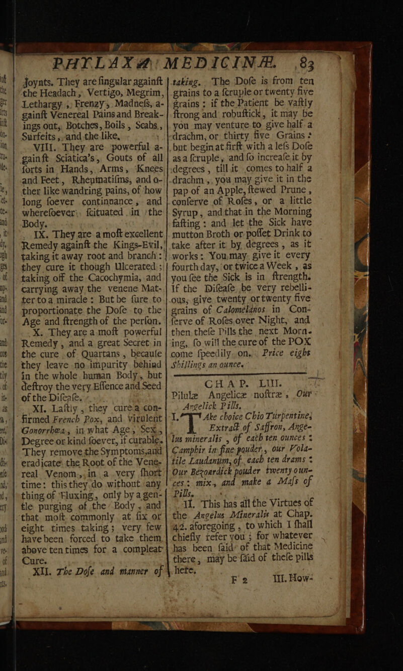 Joynts. They are fingular againft the Headach ,, Vertigo, Megrim, | Lethargy, Frenzy’, Madnefs, a- | ings out, Botches, Boils , Scabs,, VIII.. They. are. powerful a- forts in Hands, Arms, ‘Knees, and Feet, Rhepinati{ms, and o-. | ther like wandring pains, of ‘how wherefoever:, fcituated ..in /the | Body. . ? __ IX. They are. a molt excellent Remedy againft the Kings-Evil,' | taking it away root and branch’: they cure it though Ulcerated ; tertoa miracle: But be fure.to proportionate the Dofe to the Age and ftrength of the perfon. _..X. They are a. moft powerful - Remedy , and a great Secret: in | the cure ,of Quartans , becaule they leave no impurity behind in the whole human Body, but ' deftroy the very Effence and Seed + | of the Difeae..... | XI. Laftly , they curea con- | Gonorrhea, in what Age, Sex. They removethe Symptoms,and | real. Venom.,, ina .very fhort | time: this they.do without any thing of Fluxing, only by a gen- tle purging of the’ Body , and that. moft. commonly at fix or eight times.taking; very few have been forced to take them XU. The Dofe and manner of 83 taking. The Dofe is from ten grains to a {cruple or twenty five grains : if the Patient be. vaftly ftrong and robuftick, it may be you may venture-to give half.a drachm, or thirty five Grains ; as a {cruple, ‘and fo increafe,it by degrees , till.it .comes to half a pap.of an Apple, ftewed Prune , conferve of Rofés, or a little Syrup, andthat.in the Morning fafting : and Jet the Sick have mutton Broth or-poflet Drink to take after it by degrees , as it works :. You,may, give it every fourth day, ‘or twice.a Week , as you fee the Sick is in ftrength. If the Difeafe be very rebelli- ous; give twenty or twenty five grains of Calomeldnos in Con- ferve of Rofes.over Night, and then, thefe Pills the next Morn. ing, fo will the cureof the POX come fpeedily..on,. Price eight Shillings an ounce. CHAP. LIM. Pilule Angelice noftre’, Our: Angelick Pills, an &amp; Ake choice Chio Turpentines ; T Extra of Saffron, Ange- lus mineralis , of each ten ounces % Camphir in fine pouder,, our Vola- tile Laudanum, ofeach ten drams * Our Bezoardick pouder twenty oun- ces: mix, and make 4 Mafs of MENTE S AORN OS II. This has all the Virtues of the Axgelus Minerals at Chap. 4.2. aforegoing , to which 1 fhall chiefly refer you ; for whatever has been. faid* of that Medicine there, may be {aid of thele pills hete,