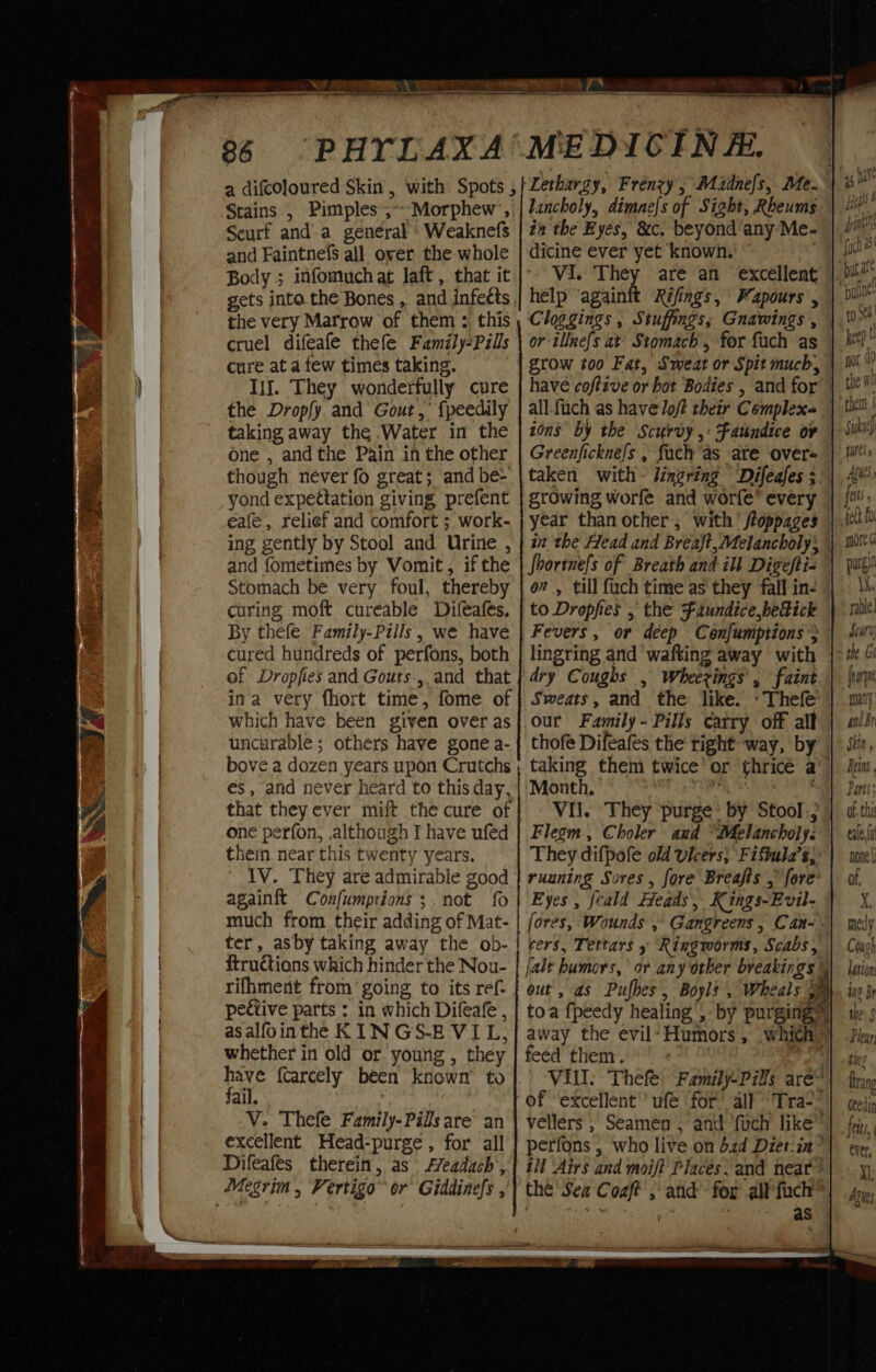 36 Stains , Pimples ;~Morphew ,| Scurf and a general Weaknefs and Faintnefs all over the whole Body ; infomuch at laft , that it gets into the Bones , and infeéts the very Marrow of them ; this cruel difeafe thefe Family-Pills cure at a few times taking. IiI. They wonderfully cure the Dropfy and Gout,’ fpeedily taking away the .Water in the one , andthe Pain in the other though never fo great; and be- yond expettation giving prefent eafe , relief and comfort ; work- ing gently by Stool and Urine , and fometimes by Vomit , if the Stomach be very foul, thereby curing moft curéable Difeafes. By thefe Family-Pills , we have cured hundreds of perfons, both of Dropfies and Gouts.,,and that which have been given over as uncurable; others have gone a- bove a dozen years upon Crutchs és, and never heard to this day, that they ever mift the cure of one perfon, although I have ufed thein near this twenty years. IV. They are admirable good againft Confumptions;. not {0 much from their adding of Mat- ter, asby taking away the ob- ftructions which hinder the Nou- rifhment from going to its ref- peétive parts : in which Difeafe , asalfointhe KIN GS-E VIL, whether in old or young , they pele {carcely been known’ to ail. ; V. Thefe Family-Pillsare an excellent Head-purge, for all Difeafes therein, as Aeadach’, Megrim, Vertigo or Giddinefs , lancholy, dimnefs of Sight, Rbeums tn the Eyes, &amp;c. beyond any Me- dicine ever yet known.' © VI. They are an excellent help ‘againit Rifings, Fapours , Cloggings , Stuffings, Gnawings , or illnefs at Stomach, for fuch as all:fuch as have loft their Complex ions by the Scurvy ,: Faundice o¥ Greenficknefs , fach as ate over taken with lingring Difeafes ; growing worfe and worfe’ every year than other ; with’ ftoppages on, till fuch time as they fall in- to Dropfies , the Faundice hedick Fevers, or deep Confumptions} lingring and wafting away with dry Coughs , Wheerings, faint Sweats, and the like. »Thefe our Family- Pills carry off alt thofe Difeafes the right way, by Month, Vil. They purge by Stool., Flegm, Choler and “Melancholy. They difpofe old vicers, Fiftula’s; ruuning Sores , fore Breajfts , fore Eyes , {eald Heads’, K ings-Evil- fores, Wounds ,° Gangreens , Can- cers, Tettars Ringworms, Scabs, jalt humors, or any other breakings out , as Pufbes, Boyls , Wheals E feed them. , Vill. Thefe: Family-Pills are“ of ‘excellent’ ufé for all” Tra? ill Airs and moift Places. and neat? ~s rib oh as foc ut as puta sable] Soury {harp qmaty, andr Sein, Reins Pars; of, thi eale,fa none | of, X ting trang Cte ull jetts, ever, Xl; Aties