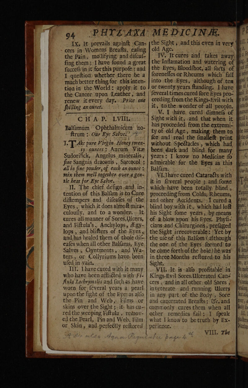 IX. It prevails: againft Can- cers in Womens Breafts, eafing the Pain, moilifying and difcuf- fing them ;-J have found a great fuccefS'in it for this purpofe ; and I. queftion, whether there be a much better thing-for: this inten- tion in the World: apply; it to the Cancer. upon Leather , and renew itevery day. iPrice. one foilling an.ounce. CHAP. LVIIL. Balfamum Ophthalmicum ‘no- ftrum :. Our Eye Salve.’ 7 1.°T Ake pure Virgin. Honey tmen- ty. ounces ; .Aurum. Vite Sudorifick,. Angelus mineralis., fine Sanguis dracenis ,. Sarcocol) ; allin fine pouder, of each an.ouace : tle heat for Eye Salve. Il. The. chief, defign .and, in- tention of this Balfam.is.to Cure diftempers and difeafes of the Eyes ;: which it does almoft mira- culoufly, and to a wonder. . It cures all-manner of Sores,Uicers, and Fiftula’s, Anchylops, gy- lops , and blifters of the-Eyes and. has healed them of thofe dif eafes when all other Balfams, Bye Salves , Oyntments ,;and Wa- ters, or Collyriums have: been ufed in vain. Ill. Lhave cured with it many who hayve-been affliéted: with Fi- ftula Lachrymalis and {uch as have worn for feveral years a: pearl upon the fight of ‘the Eye; as alfo the Pin .and. Web, Films..or skins over the Sight ;. it; has cu- red the weeping Fiftula , remov- ed the Pearl, Pinand Web, Film or Skin, and-perfettly reftored MEDICINE. the Sight , and this even in very ‘ff old Age. _ IV. Ie cur the Eyes; Bloodfhot, all: forts af | into ‘the Eyes, although of ten | feveral times cured fore Eyes pro- ceeding from the Kings-Evil with | i it, to.thewonder of all people. has proceeded from the extremi- § ty of old Age, making: them to | without. Speétacles , which had been dark ‘and blind. for many | years: I know ‘no Medicine fo | Balfam: Pex) VI.Thave cured Cataraéts with it in feveral people ;,and:fome | whichhave been totally, blind , proceeding from Colds; Rcheums, and other ‘Accidents.’ 1 cured a his Sight fome years, -byumeans # cians and Chirurgions , prefaged the Sight irrecoverable: ‘Yet by | the ule of this Balfom (although the one, of ithe Eyes feemed) to j. be come forth of the hole) hé;was in three Months reftored)to this | Sight, pviy. ot . VIL. It, is alfo profitable’ in Kings-Evil Sores.Ulcerated Gans | cers ;and in all other; old Sores ; inveterate. and running: Ulcers in any: part of the Body, Sore and cancerated Breafts; €5c. and commonly cures them when all other remedies fail: 1 fpeak what I know to betruth: by Ex perience. 3 VIL. The