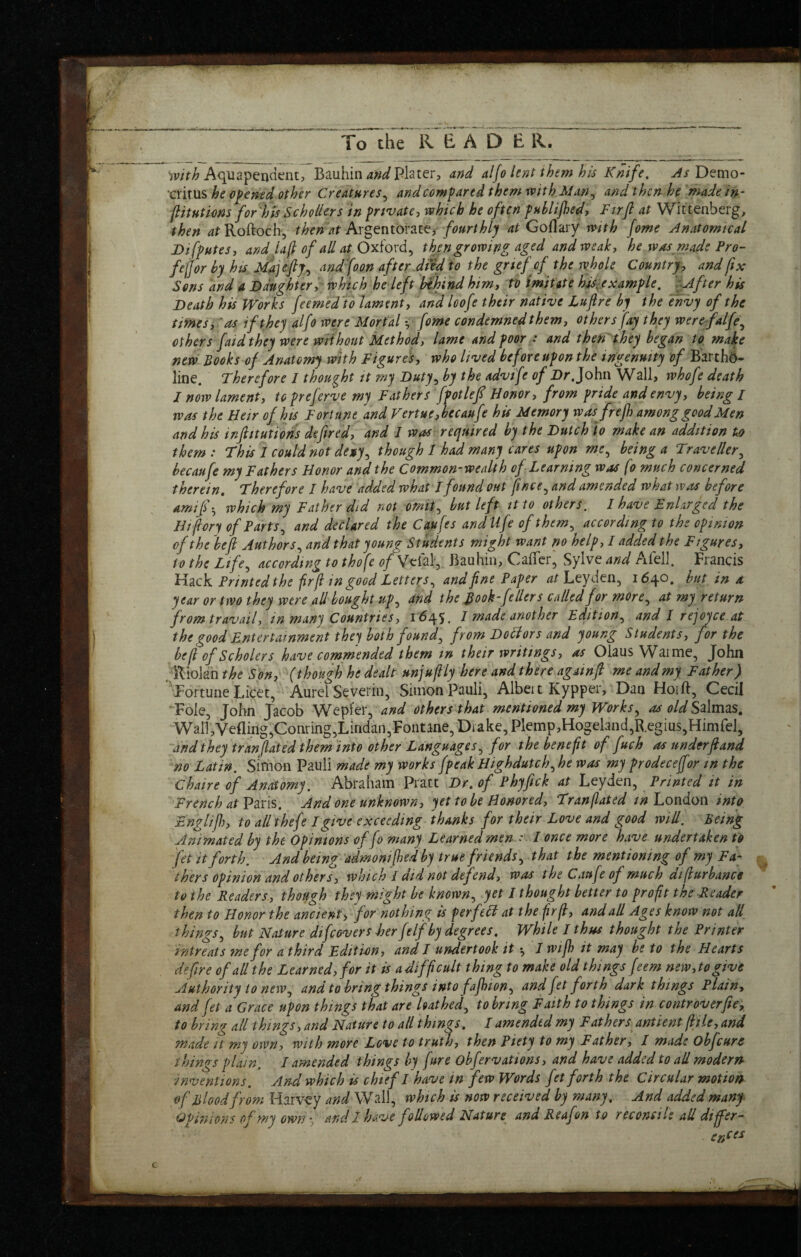 Aquapeijdent, Bauhin Plater, and alfo lent them his Knife, ^/Demo¬ critus he opened other Creatures^ and compared them xvith Man^ and then he 'made in- ptutions for'hU SchoUers in private, which he often phhlijhed. Fir ft at Wittenberg, then Roftoch, then at fourthly at Goflary with fome Anatomical Difputes, and la(l of all at Oxhvd,, then growing aged and weak, he was made Pro- fejjor by hu Majeftp^ and foon after dtid to the grtef cf the whole Country, and ftx Sons and a Daughter; which he left hfhind him, tv imitate hdtx.example, j^fter his Death his Works feemedlo lament, and loofe their native Luftre by the envy of the times,'as if they alfo were Mortal ; fome condemned them, others fay they werefalfe^ others faidthey were without Method, lame and poor : and then'they began to, make new Books of Anatomy with Figures, who lived before upon the ingenuity of B'arthd- line. Therefore I thought it my Duty^ by the advife of Dr, John Wall, whofe death I now lament, topreferve my Fathers fpotleft Honor, from pride and envy, being I was the Heir of his Fortune and Vertue,becaufe his Memory wasfrejh among good Men and his inftitutions defired, and I was required by the Dutch to make an addition ts> them : This 1 could not de»y^ though I had many cares upon me^ being a Traveller,^ becaufe my Fathers Honor and the Common-wealth of Learning was fo much concerned therein. Therefore I have added what I found out ftnee^ and amended what was before amif-^ which my Father did not omit^ but left it to others. 1 have Enlarged the Hiftory of Parts and declared the Caufes andllfe ofthem^ according to the opinion of the left Authors^ and that young Students might want no help, I added the Figures, to the Life^ according to thofe ^/Vcial, Bauhin, CalTcr^ Sylve and Afell. Francis kl^ck Printed the fir ft in good Letters,, and fine Paper Leyden, 1640. but in a year or two they were all bought up,, and the fiook-fellers called for more,, at my return from travail, in many Countries, 1645. I made another Edition^ and I rejoyce at the good Entertainment they both found, from Dotlors and young Students, for the left of Scholers have comrnended them in their writings, as Oiaus Waime, John .Riolan the Son, (though he dealt unjuftly here and there againft me and my Father) Fortune Licet, Aurel Severin, Simon Pauli, Albei t Kypper, Dan Hoi ft, Cecil Foie, John Jacob Wepl'er, and others that mentioned my Works,, as old S^\mzs, WalT,Vefling,Conring,Lindan,Fontane,Diake,Plemp,Hogeland,R.egius,Himrel, and they translated them'into other Languages, for the benefit of fuch as underftand no Latin. Simon Pauli made my works fpeak Highdutch, he was my prodeceffor in the Chaire of Anatomy. Abraham Pratt Dr, of Phyfick at Leyden, Printed it in French at Vms, And one unknown, yet to be Honored, Tranflated /;? London into Englijh, to allthefe I give exceeding thanks for their Love and good will. Being Ani mated by the Opinions of fo many Learned men ' / once more have undertaken to fet it forth. And being admonifhed by true friends, that the mentioning of my Fa¬ thers opinion and others, which I did not defend, was the Caufe of much difturbanco to the Readers., though they might be known, yet I thought better to profit the Reader then to Honor the ancient, for nothing is per fell at the fir ft, and all Ages know not all things, but Nature difeovers her felfby degrees. While J thus thought the Printer intreats me for a third Edition, and I undertook it *, 7 wifh it may he to the Hearts defire of all the Learned, for it is a difficult thing to make old things feem new,to give Authority to new, and to bring things into fajhion, and fet forth dark things Plain, and fet a Grace upon things that are loathed, to bring Faith to things in controverfte, to bring all things, and Nature to all things, I amended my Fathers^ ant lent ftile, and made it my own, with more Love to truth, then Piety to my Father, I made ohfeure things plain. I amended things by fure ohfervations, and have added to all moderrt inventions. And which is chief I have in few Words fet forth the Circular motion of Blood from Harvey and Wall, which is now received by many. And added manf Opinions of my own-., and I have followed Nature and Reafon to reconcile aU differ-