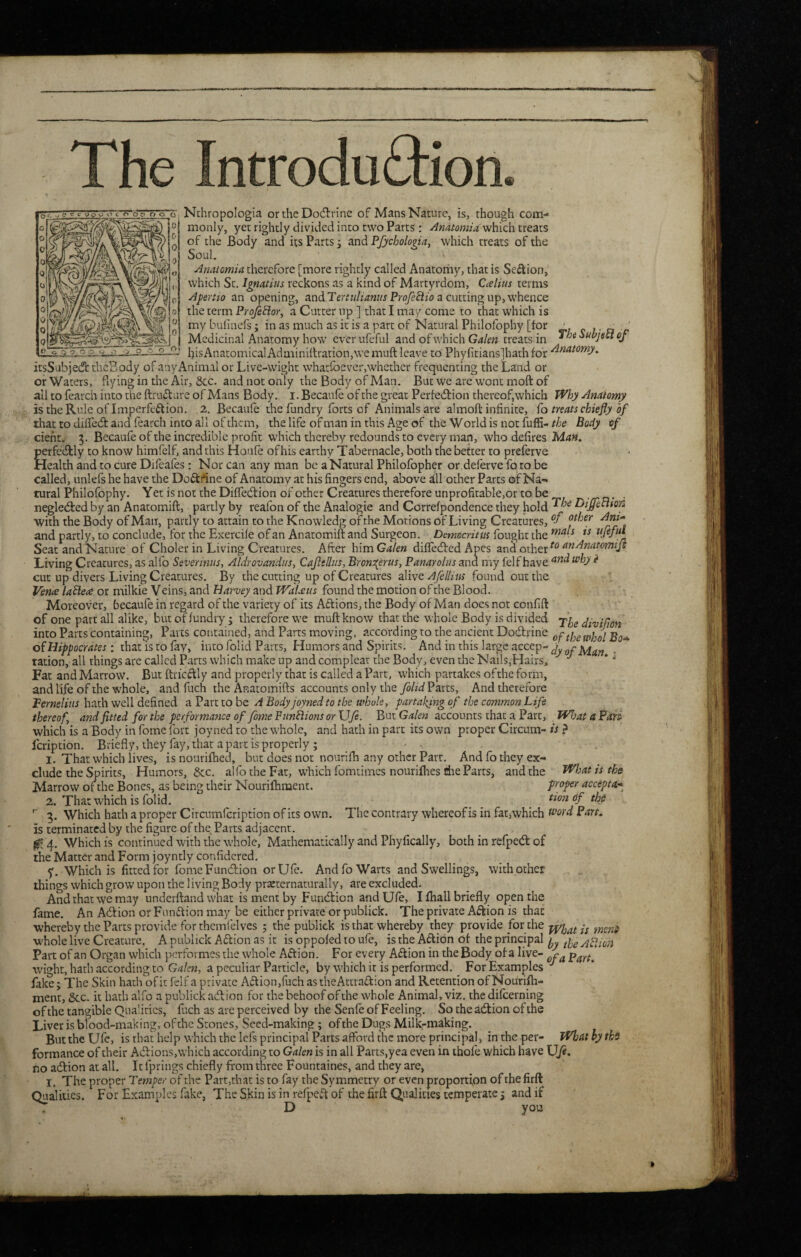 The Introduction. o o o' q. Nthropologia or the Docfirine of Mans Nature, is, though com¬ monly, yet rightly divided into two Parts: which treats of the Body and its Parts j and Pfychologin, which treats of the Soul. Anatomia therefore [more rightly called Anatomy, that is Section, which Sc. Ignatius reckons as a kind of Martyrdom, Ccelius terms Afertio an opening, and Proyefizi? a cutting up, whence the term Proje^or, a Cutter up ] that I may come to chat which is mybulinefs; in as much as it is a part of Natural Philofophy [tor • ^ j. a c Medicinal Anatomy how ever ufeful and of which Galen treats in Subject of his Anatomical Adminiitrarion, we muft leave to Phylitiansjhathfor icsSubjedt cbcEody of anyAnimal or Live-wight whaefoever,whether frequenting the Land or or Waters, flying in the Air, 8cc. and not only the Body of Man. But we are wont moft of all to fearch into the ftruflure of Mans Body. i. Becaule of the great Pertedtion thereof,which Why Anatomy is the Rule of Imperfection. 2. Becaule the fundry forts of Animals are almoft infinite, Co treats chiefly of that to dilfedt and fearch into all of them, the life of man in this Age of the W orld is not fuffi- the Body of dent, 3. Becaufe of the incredible profit which thereby redounds to every man, who defires Man. perfedlly to know himfelf, and this Houle of his earthy Tabernacle, both the better to preferve Health and to cure Dlfcafes: Nor can any man be aNatural Philofopher or deferve foro be called, unlefs he have the DoCtrtne of Anatomy at his fingers end, above dll other Parts of Na¬ tural Philofophy. Yet is not the Diffedlion of other Creatures therefore unprofitable,or to be /- n • ■ negleded by an Anacomift, partly by reafon of the Analogic and Correfpondence they hold Diffechon with the Body of Man, partly to attain to the Knowledg of the Motions of Living Creatures, ‘v and partly, to conclude, for the Exercile of an Anatomift and Surgeon. Democritus fought the Seat and Nature of Choler in Living Creatures. After him Galen diffedred Apes and other anAnatomiJi Living Creatures, as alfo Severinus, Aldrovandtis, Cafedus, Bront{erus, Panarolus ana my felf have ^ cut up divers Living Creatures. By the cutting up of Creatures alive Afellius found out the Vence laSlea or milkie Veins, and Harvey and Walxus found the motion of the Blood. Moreover, becaule in regard of the variety of its Atfions, the Body of Man docs not confift of one part all alike, but of fundry; therefore we muft know that the whole Body is divided dtvifion into Parts containing. Parts contained, and Parts moving, according to the ancient Dodrine oiHippocrates: that is to fay, into folid Parts, Humors and Spirits. And in this large accep- ration, all things are called Parts which make up and complcar the Body, even the Nai!s,Hairs, ^ Fat and Marrow. But ftricclly and properly that is called a Part, which partakes ofthe form, and life of the whole, and fuch the Anatomifts accounts only the yo/z'd Parts, And therefore Pernelius hath well defined a Part to be A Body joyned to the whole, partaking of the common Life thereof, and fitted for the performance of fomePun^ions or \JJe. P>nx. Galen accounts that a Parc, Wloat aPari which is a Body in fome fort joyned to the whole, and hath in part its own proper Circum- is ? foription. Briefly, they fay, that a part is properly ; • • . 1. That which lives, is nourifhed, but does not nourifh any other Parr, And fo they ex¬ clude the Spirits, Humors, &c, alfo the Fat, which fomtimes nourifhes die Parts, and the What is the Marrow of ;he Bones, as being their Nourifliment. proper accepta* 2. That which is folid, _ tion df the 3. Which hath a proper Circumfeription of its own. The contrary whereofis in fat,which ^^’ord Part. is terminated by the figure of theTarcs adjacent. 4. Which is continued with the whole, Mathematically and Phyfically, both in refpedt of the Matter and Form joyntly confidered. y. Which is fitted for fome Function orUfe. And fo Warts and Swellings, with other things which grow upon the living Body praecernaturally, are excluded. And that we may underftand what is ment by Fundtion andUfe, I fhall briefly open the lame. An Adfion or Funiflion may be either private or publick. The private Aftion is that whereby the Parts provide for themfelves 5 the publick is that whereby they provide for the whole live Creature. A publick Aftion as it is oppofed to ufe, is the Ailion of the principal Afiioti Part of an Organ which performes the whole Action. For every Aftion in the Body of a live- wight, hath according to G4/c?z, a peculiar Particle, by which it is performed. For Examples'' ihke; The Skin hath of it felf a private Adtionjfuch as theActrafkion and Retention of Nourifli- ment, &c. it hath alfo a publick adtion for the behoof of the whole Animal, viz. the difoerning of the tangible Qualities, fuch as are perceived by the Senfe of Feeling. So the adtion ofthe Liver is blood-making, ofthe Stones, Seed-making; ofthe Dugs Milk-making. But the Ufe, is that help which the Icls principal Parts afford the more principal, in the per- What hy the formance of their Adl:ions,which according to Galen is in all Parts,yea even in thofe which have \Jfe. no adtion at all. It fprings chiefly from three Fountaines, and they are, I. The proper Temper of the Part,that is to fay the Symmetry or even proportion ofthe firft Qualities. For Examples fake, The Skin is in refpctk of the firft Qualities temperate 3 and if D you »