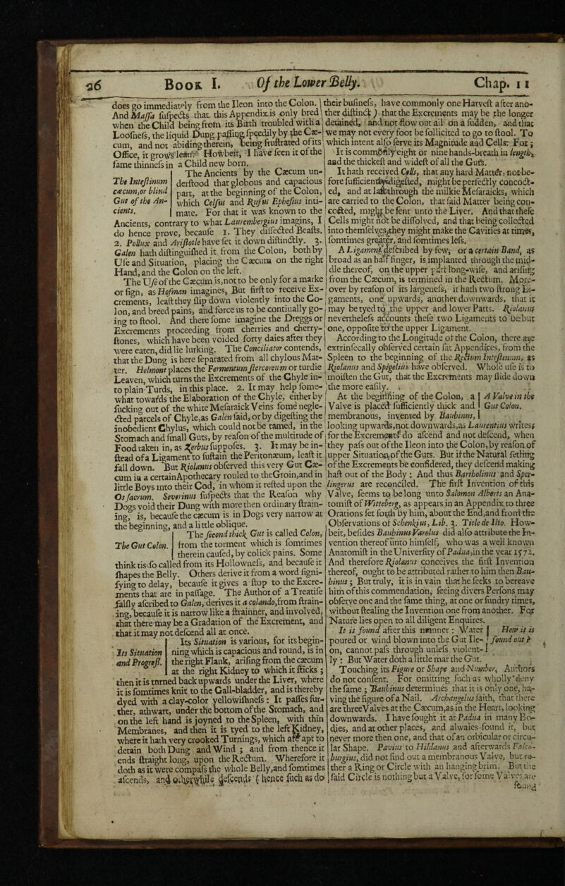 does go immediately from the Ikon into the Colon. | their bufinefs, have commonly one Harveft after ano- And Maffa fiifpedts that, this Appendixis only bred Uher diftind:that the Excrements maybe the longer when the Child being from itsBitth troubled with a' detained, and not flow out ail onafudden, and that Loofnefs, the liquid £)ung pafliqgfpeedily by the Gae- we may not every foot be follicited to go to ftool. To cum, and not abiding therein, being ftuftrated ofits avhiVhinrpnr Fnr - Office, it groups lean'.'^ Hoisbeir, 1 have feen it of the Tbt Intejlinum ceecim,or blind Gut of the An¬ cients. fame thinnefs in a Child new born. The Ancients by the Caecum un- derftood that globous and capacious part, at the beginning of the Colon, which Celfus and I^ufus Efhefius inti- . mate. For that it was known to the Ancients, contrary to what Lauremhergius imagins, I do hence prove, becaule i. They difletded Beaus. 2. and have let it down diftindtly. Galen hath diftinguilhed it from the Colon, both by Ule and Situation, placing theCascuna on the right Hand, and the Colon on the left. The \Jfe of the Caecum is,not to be only for a marke orfign, zsUofman imagines. But firft to receive Ex¬ crements, leaft they flip down violently into the Co¬ lon, and breed pains, and force us to be contiually go¬ ing to ftool. And there fome imagine the Dreggs or Excrements proceeding from cherries and cherry- which have been voided forty daies after they which intent alfojerve its Magnitude and Cells: For 9 It is comm,6ftlyeight or nine hands-breaih in lengthy, aad the thickeft and wideft of all the Guts. It hath received Cflls, that any hard Matter, noc-bc- fore fufiiciend^igefted, might be perfecftly concoift- ed, and at I^Jihrough the milkic Mefaraicks, which are carried to the Colon, that faid Matter being con- cofted, mig^befent unto the Liyer. Andthacthefc Cells might ndt be diflblvcd, and that being collecftcd into themfelycsjchey might make the Cavities at times, fomtimes greater, and fomtimes Icfs. AX-/^4we«Melbibcd byfewi ox ^ certain'Band^ as broad as an hatf finger, is implanted through the mid¬ dle thereof, on the upper pdrt Ibng-wife, andariliiig from the Csecum, is termined in the Redium. More¬ over by reafon of its largenefs, it hath two ftrong Li¬ gaments, one upwards, another downwards, that it may be tyed tt^.^thc upper and lower Parts. Jl{io!a)ius neverthelefs accounts thefe two Ligaments to Debut one, oppofite'tcfthe upper Ligament. According to the Longitude of the Colon, there a^e extrinfecally oblerved certain fat Appendices, from the . IS to ftones, ...- - - were eaten, did lie lurking. The Cowemijror contends n that the Dung is here feparated from all chylous Mat-, Spleen to the beginning of ihc ter. Belmont places the Vermentum jlercoreim or turdie j Efolanus and Spigdim have obferved. Whofe ufe is Leaven which turns the Excrements of the Chyle in- moiften the Gut, that the Excrements may Aide down to plainTurds, in this place. 2. It may help fome-' the more eafily. . what towar'ds the Elaboration of the Chyle, either by j At the begitifting of the Colon, a | A Valve in the fucking out of the white Mefaraick Veins fome negle- i Valve is placed: fufficiently thick and Gut Colon. <ftcd parcels of Chyle,as Galen faid, or by digefting the | membranous, invented by Bauhmus, 1 jnobedient Chylus, which could not be tamed, in the looking upwai-ds,not downwards,as Lamentiiis writesjf Stomach and fmall Guts, by reafon of the multitude of ^ Food taken in, as .!^0r^«jfuppoles. 5. It may be in- ftead of a Ligament to fuftain the Peritonaeum, leaft it fall down. But BJolanus obferved this very Gut Cae- Ihe Gut Colon. for the Excrem<2«tl'do afeehd and not defeend, when they pafs out of the Ikon into the Colon, by reafon of upper Situatioiy of the Guts. But if the Natural fetling .. of the Excrements be confidered, they defeertd making curnl^a'a certainApo rouled to theGroin,and in haft out of the Body : And thus Bartholiniis and Spex- little Boys into their Cod, in whom it refted upon the lingerus are reconciled. The firft Invention oftlris Osfacrum. Severinus fufpeefts that the Reafon why Valve, feems to belong unto Salomon Alberts an Ana- Dogs void their Dung with more then ordinary ftrain- tomift of TVitteberg, as appears in an Appendix to three inp-” is becaufe the oecum is in Dogs very narrow at Orations let for^ch by him, about the End,and froni the - — Obfexvations oi Schenkjus, Lib.Titlcde llio. How- beit, befides Bauhinus Varolus did alfo attribute the In¬ vention thereof unto himfelf, who w'as a well known Anatomift in theUniverfity of Padua fm the vear I'yjl. And therefore R/WiiWJ/j conceives the firft Invention thereof, ought to,be attributed rather to him then Bau¬ hinus 9 But truly, it is in vain that he feeks to bereave him of this commendation, feeing divers Perfons may obferve one and the fame thing, at one or fundry times, without ftealing the Invention one from another. For Nature lies open to all diligent Enquires. It is found after this nwnner; Water | Botu it is poured or wind blown into the Gut Ik- ' found out ^ on, cannot pafs through unlefs violent- I ly : But Water doth a little mar the Gut. Touching its Figure or Shape and Number, Anrhofs do not confenr. For omitting fuch as wholly’deny the lame; 'Bauhinus determines that it is only one, ha¬ ving the figure of a Nail. Archangel us faith, that there are threeValves at the Caecum,as in the Heart, looking downwards. I have fought it at Padua in manyEo- (fles, and at other places, and alwaics found it, but never more then one, and that ofan orbicular or circu¬ lar Shape. Paviiis^ to Hildanus and afterwards Pakii- hurgius, did not find out a membranous Valve, bur ra¬ ther a Ring or Circle wuth an luanging brim, But the faid Cftck is nothing but a Valve, YorYome Valve:,, .'ire ftiun^^ the beginning, and a little oblique. The fecond thicks Gut is called Colon, from the torment which is fomtimes therein cauled, by colick pains. Some think tis^fo called from its Hollownefs, and becaufe it lhapes the Belly. Others derive it from a word figni- fVing to delay, becaufe it gives a ftop to the Excre¬ ments that are in palfage. The Author of a Treatife ialfly aferibed to Galen, derives it a colando from ftrain- ing, becaufe it is narrow like a ftrainner, and involved, that there may be a Gradation of the'Excrement, and that it may not defeend all at once. Its Situation is various, for its begin¬ ning which is capacious and round, is in the right Flank, arifing from the caecum . at the right Kidney to which it fticks ; then it is tnrned back upwards under the Liver, wEere it is fomtimes knit to the Gall-bladder, and is thereby dyed with a clay-color yellowilhnefs: It pafles fur- .ther, atWart, under the bottom of the Stomach, and ' on the left hand is joyned to the Spleen, with thin Membranes, and then it is tyed to the left Kidney, where it hath very crooked Turnings, which arc apt to detain both Dung and Wind ; and from thence it ends ftraight long, upon the Reiftum. Wherefore it doth as it were compafs the whole Belly,and fomtimes afeends, an4 {• hence fuch as do Its Situation andProgref.