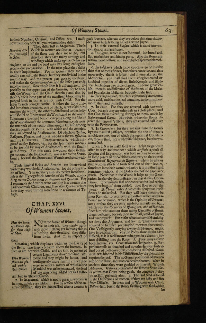 Of Womens Stones. ^3 Horn they dif¬ fer from thofi in Men. in their Number, Original, and Office, &c. Imuft libw therefore only teliyou wherein they differ. They differ firft in Magnitude. Thefts Veffels in women are fhorter, becaufe of the fhort way they are to go, but I therefore they have many turnings and I windings which make up the Corps va- mofum: to the end the feed may flay long enough to receive due preparation. In the next place they differ in their Implantation. For in w’omen they are not totally carried to the ftones, but they are divided in the middle way : and the greater part goes, to theftone, and makes the Corpus varicofumt and the leffer part ends into the womb, into whole fides it is diffeminated, ef- pecially to the upper part of the bottom, for to nou- riih the Womb and the Child therein; and that by thofe Veffels fome part of the menftrual blood may be purged forth infuchas are not with Child. For the feffer branch being tripartite, is below the ftone divi- dedinto three branches, one of which, as was faid,rans out into the womb, the other is diftributed to the defe¬ rent Veffel or Trumpet of theWomb,and to the round Ligament; the third branch creeping along the fide of paft fourteen, whereas they are before that time diften- ded more largely being full of a white juyee. 5. In their external Surface which is more uneven, then that of a mans ftones. 4. In Figure, which is not fo round, but broad and flat on the fore and hinder parts. Alfo the ftones are within more hollow, and more full of fpermatick moi- fture. y. In Subjiance which fome conceive to be harder then that of mens ftones, but others conceive, and that more truly, that it is fofter, and if you take off the Membrane, you fhall find them conglomerated or knobbed together of divers ,little Kernels andBlad- ders, but feloom like thofe of men. In fome great fea- fifh, there is no difference-of the ftones of the Males and Females, in fubftance, but pnly in the fize. 6. In Temperament, which is commonly accounted more cold, and that the feed contained in them,is more moift, thin, and waterifh. 7. In Coats. For they are covered with one only Coat, becaufe they are otherwife in a clofe place. And that Coat fticks exceeding ftrongly to them, and is by Galen Dartos. Howbeit, where the ftones re- Ligament; the third branen creeping along me iiae or icrmcu uarios. now ucu, wucic uit. iheWomb through the common Membrane,ends near jeeive the feminal Veffels, they are covered half over the trueneck of the womb,mfinuating it felf alfo among 'with the Peritonaeum. the Hypogaftrick Veins with which and the Arteries, 8. In Connexion; for they are knit unto the womb they arejoynedby Anaftomofes. Ofwhichfee bytwomanifeftpaffages, or rather the one of them is Fallopius, Plamus, and others who have ftiewn Kjolanus an obfeure one, out of which during carnal Copulati- and my felf the way. That fs a rare cafe, which is fi- on, there is fhed, not a whey ifh fubftance, but the wo- pured out by Bejlerus, viz. for the fpermatick Arteries mans feed. to be ioyned by way of Anaftomofis with the Emul- ! Their U/S is to make feed which helps to generate gent Artery. For, this caufe in women thefe Veffels after its way andrnanner: ^\uc\\ Artptle againftall go not out of the Peritonaeum, nor reach to the Share- Reafbn and Experience, was bold to deny to women, bone» becaufe the Stones and Womb are fcated with- i in fome places of his Writings, contrary to the exprefs ‘ ’ Dodlrine of Hippocrates de Genitura, where he tells us that women alfo fend forth feed out of their Bodies, fomtimes into their womb, whereby it is moift-ned,and fomtimes without, if the Orifice thereof do gape over much. Now that in the Womb it helps to the Gene¬ ration, he thereby demonftrates, in that if after Copu¬ lation . The woman fhal not conccivc,the feed which they have bo^ of them voided, does flow out of the womb. But fome other Anatomifts deny that thefe ftones do malce feed. But they will have them to be meex Kernels, to receive that moifture which needs a- bound in the womb, which is the Opinion ofCremoni- nus; or that they are only made for a mark and fign, which was the Conceits of Bfodiginus, and of Hofman fince him, who account them rather Carcaffes of ftones then true ftones, becaufe they are fmall, void of Juyee, and uncompaeft. But as for what concerns Humidity we deny that Argument, and fay i. That there was no need of fo much preparation to water the womb. One Veffel gently carrying a wheyifh Humor, might have ferved that turn, yea the Pores alone might have; fiifficed, as it is well known to happen in a clammy hu¬ mor diftilling into the Knee. 2. They may anfwer both Intents, viz. Generation and Irrigation. 3. Ex¬ perience tells us thatfeed and no other humor hath if- in. . . . , Thefe feminal Veins and Arteries are intertwined with many wonderful Anaftomofes, for th^ preparati¬ on of feed. Yea and the Veins do receive into them- lelves the Hypogaftrick Arteries of the Womb, accor¬ ding to the Obfervation of Arantius and FJolamis. Yec I remember theArceries were wanting in a woman that bad bore male Children, and Francifeus l^nche^ relates how they were turned into ftone in a woman of To- lotp CHAP. XXVI; omens Stones, ofm Hot» the Stones ^OwtheS/wM Women, though of Women dif- ^ rn their ufe. thev nartlv a2:ree .. ^ as to their ufe, they partly agree fer from thofe ^ with thofe in Men; yet in many thi^s of Men. I refpeefting their ftrudure, they differ * from them. And i. in refpedk of dieir , . Situation; which they have within in the Cavity of the Belly, two fingers breadth above the bottom) in fuch as are not with Child, and are knit by means of  certain Ligaments above the fame: viz. to die end they might be hotter, and confequently more fruitful i fince they were to work a matter of which alone 1 Mankind was to be generated^ the feed of the man being added not as a mate¬ rial , but an efficient Caufe. 2. In Magnitude, which is not fo great in women as in menjjMlefs very leldom. For by reafon of the en- creafe ofjtleat, they are contradiiea after a woman is Why Womens Jlones are pla¬ ced within their Bodies. fuedout of the ftones of women being difledted. Guin- terius was hindred in his Diffe<3:ion, by the plentiful e-. ruction thereof. The nodburnal pollutions of womea I teftifie the fame, and women became barren, when in ancient times they were gueldedor fpayed, Witnefs Athenaus. Galen experimented the fame in Sows.Var- ro writes that Cows being guelt, do conceive if they go to Bull prefently after. 4* Thefaid feed is found in the Difledions of women, if they are lufty and ftce from Difeafes. In them and in Women wkh Child, Bejlerus hath found theitopes fwcUing with feed,which.