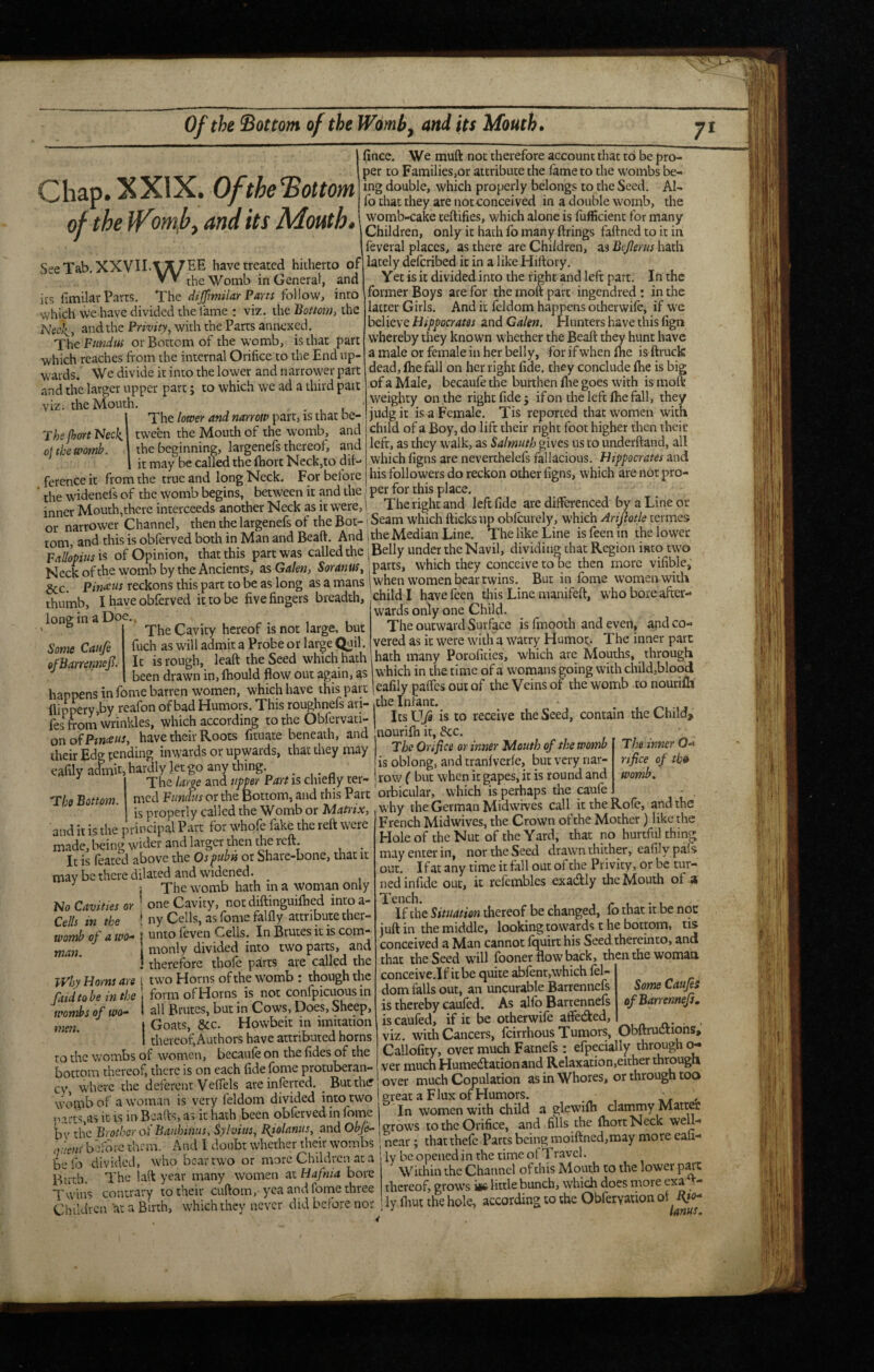 Of the bottom of the Womb, and its Mouth. VIZ. The jhort 'Neck oj the womb. 1 fincc. We muft not therefore account that to be pro¬ per to Families,or attribute the fame to the wombs be¬ ing double, which properly belongs to the Seed. AI- fo that they are not concei ved in a double womb, the womb-cake teftifies, which alone is fufficient for many Children, only it hath fb many firings faftncd to it in feveral places, as there are Children, as Bcjlerus hath lately defcribed it in a like Hiftory. Yet is it divided into the right and left part. In the former Boys are for the moft part ingendred; in the latter Girls, And it feldom happens oiherwife, if we believe Hippocrates and Galen. Hunters have this fign whereby they known whether the Beaft they hunt have a male or female in her belly, for if when fixe is ftruck dead, fhefall on her right fide, they conclude fhe is big of a Male, becaufe the burthen fixe goes with is moft weighty on the right fide j if on the left fixe fall, they judgit is a Female. Tis reported that women with child of a Boy, do lift their right foot higher then their left, as they walk, as Salmuth gives us to underftand, all which figns are neverthelefs fallacious. Hippocrates and his followers do reckon other figns, which are not pro¬ per for this place. The right and left fide are differenced by a Line or Chap. XXIX. Ofthe^ottom of the iVomf^ and its Mouth. SeeTab. XXVILT^EE have treated hitherto of ▼ * the Womb in General, and its fimilar Parts. dijfmilar Parts ^oWove, into which we have divided the lame : viz. the Bottom, the Neck, and the Privity, with the Parts annexed. The Fundus or Bottom of the womb, is that part which reaches from the internal Orifice to the End up¬ wards. We divide it into the lower and narrower part and the larger upper part; to which we ad a third part the Mouth. . The lower and narrow part, is that be¬ tween the Mouth of the womb, and the beginning, largenefs thereof, and . it may be called the Ihort Neck,to dif¬ ference it from the true and long Neck. For before the widenefs of the womb begins, between it and the inner Mouth,there interceeds another Neck as it were, 1 -- ——T-!!'']! 'A ' rnarrower Channel, then the largenefs of the Bot-! Seam which ftteks up oblcurely, which Anjlotk termes mm and this is obferved both in Man and Beaft. And idle Median Line The like Line is feen in the lower of Opinion, thatthis partwas called the iBelly under the Navil, dividing that Region into two Neckofthe womb by the Ancients, 2& Galen, Soranus, which they conceive to be then more vifible, &c reckons this part to be as long as a mans 1 when women bear twins. But in fome womai with thumb, I have obferved it to be five fingers breadth, child ! have feei^ this Line manifeft, whoboicaftei- long in a Doe. Some Caufe ofBarrennejl. The Cavity hereof is not large, but fuch as will admit a Probe or large Quil. It is rough, leaft the Seed which hath wards only one Child. The outward Surface is fmooth and even, and co¬ vered as it were with a watry Humor,. The inner pare hath many Porofities, which are Mouths, through 1 • 1 * -I _«TT« 1 l-\ I It isrougn, leait ine OCCU wmcuuai-n -- ,111, been drawn in,lhould flow out again, as which in the time of a womans gomg with child,blood happens in fome barren women, which have this part Icafily paffes out of the Veins of the womb to nourifh ervibvreafon of bad Humors. This roughnefs an-,the Infant. _ ^ , o j om wnnldes. which according to the Obfervati- Its is to receive the Seed, contain the Child, onoiPweeus, have their Roots fituate beneath, and nouriflx it, &c. their Edg fending inwards or upwards, that they may eafily admit, hardly let go any thing 'The Bottom. The inner 0-> nfice of th» womb. The Orifice or inner Mouth of the womb raiy letgo any unui^. is oblong, and tranfverfe, but very nar- The large and upper Part is chiefly ter- row ( but when it gapes, it is round and or the Bottom, and this Part orbicular, which is perhaps the is properly called the Womb or Matrix, why the German Midwrves call it Rofe, and the . f. 1,^ ^ . r -A.—.. French Midwives, the Crown of the Mother) like the Holeof theNut of theYard, that no hurtful thing may enter in, nor the Seed drawn thither, eafily pafs out. I fat any time it fall out of the Privity, or be tur¬ ned infide out, it refcmbles exacftly the Mouth of a Tench. If the Situation thereof be changed, fo that it be noc juft in the middle, looking towards t he bottom, tis conceived a Man cannot Iquirt his Seed thereinto, and that the Seed will fooner flow back, then the woman. conceive.If it be quite abfent,which fel¬ dom tails out, an uncurable Barrennefs is thereby caufed. As allb Barrennefs iscaufed, if it be otherwife affeded, viz. with Cancers, feirrhous Tumors, Obftructions, Cailofity, over much Fatnefs : efpecially through o^ ver much Humedacionand Relaxation,either through over much Copulation as in Whores, or through too great a Flux of Humors. , In women with child a glewifh clammy Matter grows to the Orifice, and fills the fhort Neck weu- near; thatthefc Parts being moiftned,may more eafi- ‘ ly be opened in the time of Travel. Within the Channel of this Mouth to the lower p^C thereof, grows ii£ little bunch, which does more exa ^ - ly Ihut the hole, according to the Obferyation and it is the principal Part for whofe fake the reft were made, being wider and larger then the reft _ It is feated above the Ospubu ot Share-bone, that it may be there dilated and widened. ^ ; The womb hath in a woman only No Cavities or ’ one Cavity, not diftinguiflied inroa- Cells in the * ny Cells, as fome falfly attribute ther- womb of a wo-> | unto feven Cells. In Brutes it is com-- man. monly divided into two parts, and 1 therefore thofe parts are called the Why Horns are i two Horns of the womb : though the raid to be in the form of Horns is not confpicuous in wombs of wo- • all Brutes, but in Cows, Does, Sheep, men. I Goats, &c. Howbeit in imitation I thereof; Authors have attributed horns to the wombs of women, becaufe on the fides of the bottom thereof, there is on each fide fome protuberan- cv, where the deferent Veffels are inferred, ^ Butthif womb of a woman is very feldom divided itito two parcs.as it is in Beads, as it hath been obferved in fome b\' the Brother ot’ Banhimts, Sylvius, Bfolanus, and Obfi- <juens berbre them. And I doubt whether their wombs be fb divided, who bear two or more Children at a Birth. The laft year many women at Hafnia bore Twins contrary to their cuftom,-yea and fome three Children at a Birth, which they never did before nor Some Caufei of Barrennefs,