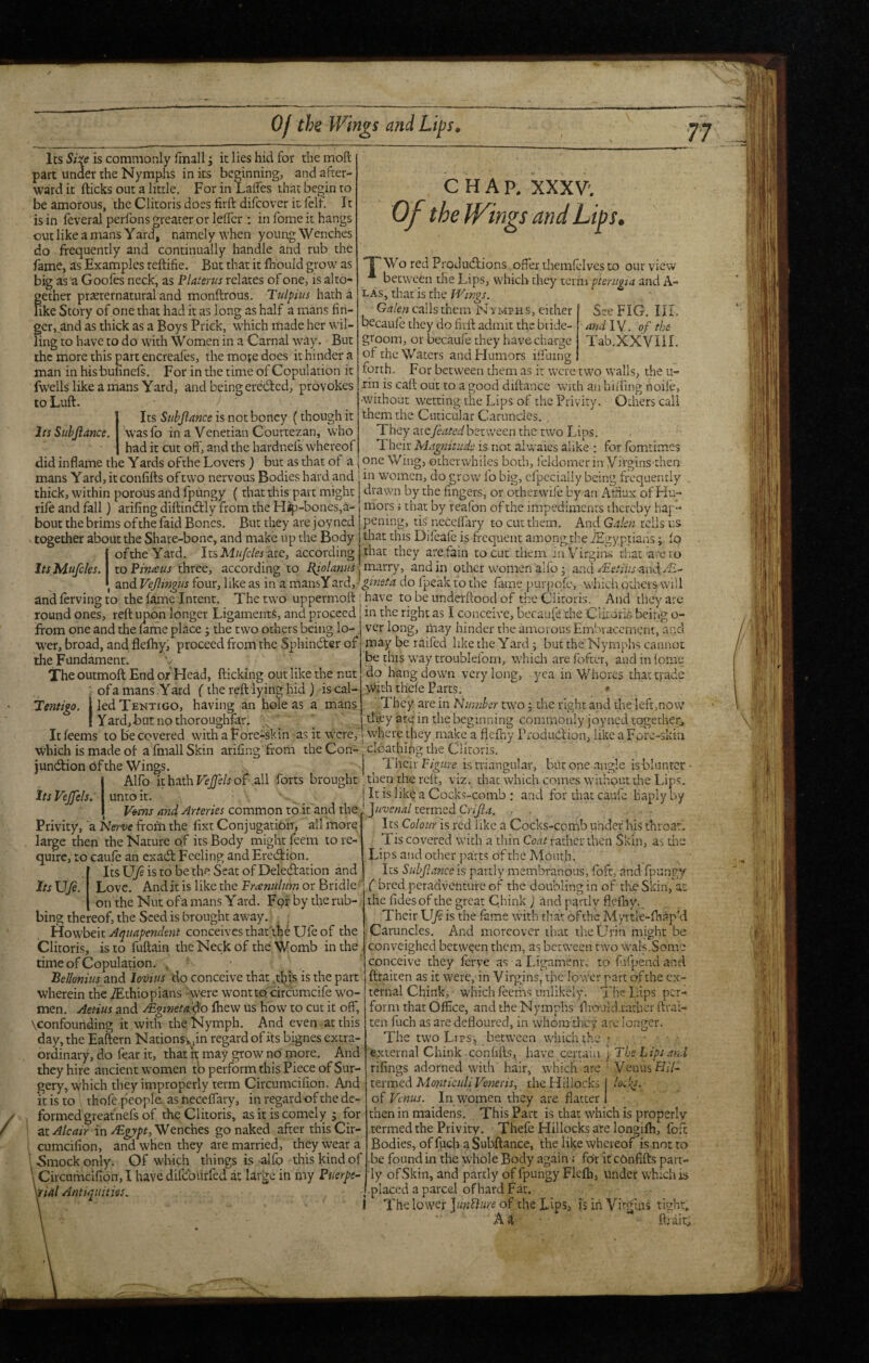Of the Wings and Lips^ CHAR XXXV'. Of the IVings and Lips. “f^Wo red Produdlions .offer themlclves to our view * between the Lips, which they term pferiigia and A- LAs, that is the Wings. See FIG. III. and IV. of the Tab.XXVllI. Its is commonly ffnallit lies hid for the mofl: part under the Nymplis in its beginning, and after¬ ward it flicks out a little. For in Laffes that begin to be amorous, the Clitoris does firft difeover it fell. It is in feveral perfons greater or leffci*; in fome it hangs out like a mans Yard, namely when young Wenches do frequently and continually handle and rub the fame, as Examples reftifie. But that it fhbuld grow as big as a Gooles neck, as P Uterus relates of one, is alto¬ gether praerernaturaland monftrous. Tulpius hatha like Story of one that had it as long as half a mans fin¬ ger, and as thick as a Boys Prick, which made her wil¬ ling to have to do with Women in a Carnal way. But the more this part encreales, the moje does it hinder a man in hisbufinels. For in the time of Copulation it fwells like a mans Yard, and being eredled, provokes to Lull. Its Stibjlmce is not boncy (though it Its Sithjlance. wasfo in a Venetian Courtezan, who had it cut off, and the hardnefs whereof did inflame the Yards ofthe Lovers ) but as that of a mans Y ard, it confills of two nervous Bodies hard and thick, within porous and fpungy (that this part might rife and fall) arifing diflindlly from the Hap-bones,a- botit the brims ofthe faid Bones. But they are joyned together about the Share-bone, and make up the Body 1 that this Difeafe is frequent among the iEgyptians; fo ■ ofthe Yard. ItslW/z/cto are, according that they are fain to cut them inV'irgiiW that are to to Pinaeus three, according to Pf olams . mzrry, and in other women alfo ; and-f^e.'ff'i andzE- Gnlen calls them Nymphs, either becaufe they do firft admit the bride¬ groom, or becaufe they have charge of the Waters and Humors iffuing forth. For between them as it were two walls, the u- rin is caft out to a good diftance with an hiiring noife, •without wetting the Lips of the Privity. Odiers call them the Cuticular Caruncles. . They are/tWe^between the two Lips. 1 heir Magnitude is not alwaies alike : for fomtimes one Wing, otherwhiles both, feldomcr in Virgins then in women, do grow fo big, cfpecially being frequently drawn by the fingers, or otherwife by an Atiiux of Hu¬ mors i that by reafon of the impedimenrs thereby hap pening, tis'neCeffary to cutthem. And Galen tells us Its Mufcles. I and Vejlingits four, like as in a mansYard,- ^«2fi^4 do fpeak to the fame purjrqfe, whicli otliers will andfervingto the fame Intent. The two uppermoft fhave to be underftood of dre Clitoris. And they are round ones, reft upon longer Ligaments, and proceed in the right as I conceive, becaufe the CiitorL being o- from one and the fame place; the two others being lo- ver long, may hinder the amorous Emhvacement, and wer, broad, and flefhyf proceed from the Sphindter of may be railed like the Yard; but the Nymphs cannot the Fundament. be this way troubleforn, which are fofeeT, and in feme The outmofl: End of Head, flicking out like the nut ; of a mans Yard (the reft lying hid ) is cal- Tentigo. jledTENXiGO, having an hole as a mans I Yard,Bat nothoroughfar. do hang down very long, yea in Whores that trade with thefe Parts. • 'They are in Nuniher two 5 the right and the left,now tliey arein the beginning commonly joyned together. It feems to Be covered with a Fore-skin • as it w^cre, w'here they make a flcfhy Produdlion, like a Fqrc-skia cldathing the Clitoris. which is made of a fmall Skin arifing from the Coo jundlion 6f the Wings. | Their F/gwre is niangular, but one angle is blunter i Alfb it hath VeJJels of .all forts brought ^ then the reft, viz. that which comes without the Lips, It is like a Cocks-comb : and for that caufc haply by Its Vejfels. I unto It. 1 V^ms and Arteries common to it and the Privity, 'a Nertv frorn the fixt Conjugation, all more large then the Nature of its Body might feem to re¬ quire, to caufe an exadl Feeling and Eredlion. .[ ItsU/eistobe theSeatofDeledlation and Its \Jfi. Love. And it is like the Franidim or Bridle on the Nut of a mans Y ard. For by the rub¬ bing thereof, the Seed is brought away. L ; iiovehtxt Aqiiapendent conceives that iheUfe of the Clitoris, is to fuftain the Neck of the: Womb in the , timeofCopuladon. , ' . BeJionitis and losiiwr do conceive that ^tfiis is the part wherein the .Ethiopians 'were wontto circumcife wo¬ men. Aetius and yEgineta'do fhew us how to cut it off, \confounding it with the Nymph. And even at this day, the Eaftern NationSx.in regard of its bignes extra¬ ordinary, do fear it, that it may grow no more. And they hire ancient women fb perform this Piece of Sur¬ gery, which they improperly term Circumcifion. And It is to thofe people, as neceffary, in regard of the de¬ formed greafnefs of the Clitoris, as it is comely j for I ac^/mV inWenches go naked after this Cir- ■ cumcifion, and when they are married, theyvyeara \ 5mock only. Of which things is -alfb this kind of Circumcifion,! havedilcoiirfcd at large in my PuerfC' \rUl Antiquities. '^]uvenal termed Crijla. Its Colour is red like a Cocks-comb under his throaL Tis covered with a thin Co.ijr rather then Skin, as the Lips and other parts of the Mouth, Its Subjlance is partly membranous, foft, and fpungy ( bred peradventure of the doubling in of the Skin, at the fidesof the great Chink ) and partly flcfhy. Their U/s is the fame with that ofthe Myitle-fhap’d Caruncles. And moreover that theUrin might be conveighed between them, as between two wals.Some conceive they ferve as a Ligament, to fiifpend and ftraiten as it were, in Virgins, tfic lower part ofthe ex¬ ternal Chink, which feerhs unlikely. The Lips per¬ form that Office, and the Nymphs flioukirathcr ftrai¬ ten fuch as are defloured, in whom dicv arc longer. The two Lips, between which the ; external Chink confifts, have certain ] The Lips and rifings adorned with' hair, which arc ■ VenusHff- tttmed Monticuli Veneris, the Hillocks Io„ks. of Venus. In women they are flatter then in maidens. This Part is that which is properly termed the Privity. Thefe Hillocks are longifh, foft Bodies, of fuch a Subftance, the like whereof is not to be found in the whole Body again: for it cbnfifts part¬ ly of Skin, and partly of fpungy Flefh, under which is .placed a parcel of hard Fat. I The lower JunFlure of the Lips, is iii Vitgins tight, A a ft; ait.