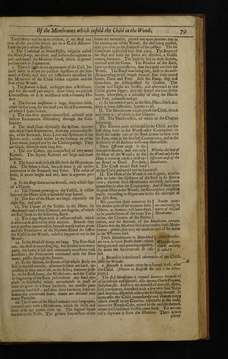 Of the Membranes which infold the Child in the Womb, Thelethin^? will be more evident, if we fhall run over all the parricles which are in a Child different from the parts oFour Bodies, 1. The Umbilical or ’Navil-VcJJ'ds, vulgarly called the J^avilJlrm^s, are three, and hollow throughout to pals and repals the Mothers blood, which in grown perfons turn to Ligaments. 2. There is l^e or no appearance of the Call, bc- caulc there is as yet no publick digeftion of the Sto¬ mach or Guts, and they are fulHciently cheriflied by the Members of the Child folded together and the heat of the Womb. 5. The7?ow^(;6 is final, no bigger then a Wall-nut, and for the moft part empty, there being no publick Concodtion, or it is moificned with a clammy Hu¬ mor. 4. The C^eem intejiinnm is large, fomtimes thick, other whiles long, for the moft part ful of Excrements, of which I fpake'beforc. y. The thin Guts appear contradled, colored with yellow' Excrements delcending through the Gall¬ bladder. 6. The thick Guts efpecially the ^eBum^ do con- bones arc moveable, placed one upon another, that in the coming out of the Womb, the skul being preffed, may give >vay to the ftraitncls of the paffage. • The Os Cunciforme is divided into four parts. The Bones of the Nofe and both the Jawes arc divided, a Griftle coming between. The Teeth lie hid in their fockets, covered with the Gums. The Vertehne of the Back, have no ftiarp productions, that they may not hurt the Womb. The Breaji-lxme being foft, hath in the mid¬ dle according to the length thereof, four little round bones, Plane and Pory. Alfd the Flanke, Hij> and Share-hones are diftinguilhed by Griftles. The Carpus andTarfus arc Gnftly, and afterward as ths Child grows bigger, they are fpread out into divers bones, when there is a neceftity of ufing the Hands and Feet, tohandleandgo. 17. In the outward parts, as the Skin,Hairs,Nails,&c. 'there is fome difference, known to all. II. The Membranes w'bich inveft the Child, cloath and cover it; of which in this Chapter. III. The Navil-veffels, of which in the Chapter following. The Membrakes which infold the Child, are the tain thick black Excrements, from the private digefti- firft thing bred in the Womb after Conception, to on, ofthe Stomach, Guts, Liver and Spleen or of the fence the nobler part of the Seed as may be feen with Spleen only, voided hither by the or of the |the Eyes, even in the ftnalleft Conceptions, and as the Liver alone, purged out by the Choler-paffage. They lAuthority of all Authors w’cll-near docs teftifie are black, through their long ftay. Their Efficient eaufe, is the ' 7. The true i(idneys, are compadled of very many formative faculty, and not only Kernels. The deputy Kidneys are‘large and more the Heat of the Womb; as the hollow. Heat is w'onc to eaufe a cruft up- 8. The Liver with its bulk fills both the Hypochon¬ dria. The Spleen is final, becaufe there is yet no fer¬ mentation in the Stomach and Veins. The color of both, is more bright and red, then in a grown per- fon. 9. In the there are no kernels, only a little fign of a Nipple. 10. The grow'ing to theVeffcls, is vifible beyond the Heart with a threefold large kernel. 11. The of the Heart are large, efpecially the right Ear, and pale. 12. The Unions of the Veffcis in the Heart, by Anaflomofis and a little Channel, are fingular, of which we lhall fpeak in the following Book. ^ . 13. TheLi/w^r fhine with a yellow rednefs, which is afterwards allayed by their motion. Becaufe they are at prefent immoveable, becaufe tranfpiration alone and the Ventilation of the Mothers Blood do fuffice the Child in the Womb, unlefs it happen to cry in the Womb. 14. In the Head all things are large. The Eyes ftick out, the skull is exceeding big, but divided into many parts, the brain is foft and commonly overflows with moifture; the Pericranium continued with the Dura mater, paffes through the Sutures. 15'. In the the Bones of the whole Body are foft in the firft months, afterwards fome arc hard, ac¬ cording as they are of ufe, as the Ribs; iomeare grift- ly, as the Bteft-bone, the Wtift-bone, andtheTarfus or beginning of the Foot ('all without any hard Apo~ fhyfes cvEpiphyfes) which neverdielefs in trad of time do grow to a bony hardnefs, the middle parts growing hard firft ; and after dreir hardning fome re- maineone continued bone, others are divided into many Particles. 1(5. The Crown of the Head remains very long open, covered only with a Membrane, which by little and little with age grows dole up. The Sagittal future Whether the heat of the Womb only be the Efficient eaufe of the For then, t Membranes. Sundty opini-^ ons concerning the matter of thefaii Membranes. on Bread or Gruel. _ - I. The Cruft would ftick hard 1 to the Child and could not be feparated. 11. The Heat of the Womb is not fo great, as tb be. able to bake the fubftance of the Seed in lb Ihorca time; whereas thefe Membranes are bred, well near immediately after the Conception. And if there were fo great Heat in the Womb, no Conception could be made, according to Hippocrates in the <52. Aphorijin of his fifth Book^. We conceive their matter to be the thicker part of the womans feed. Others, as Arantius, will have them to be productions of the inner Tu- nicles, the Chorion of the Perito- 1 nreum, and the Amnion of the Memhsrana carnoja. Others that the Mothers feed alone makes thefe Mem¬ branes : others,that they are made as well of the mans as the V^mans feed. Thefe Membranes in Man-kind are two, in brute Beafts three; which being joyned and growing together, do make the Secundine lo cal- led. ,3 1. -Becaufe it is the fccond tabernacle of the Child, next'the Womb. • - 2. Becaufe it comes away by a fecond birth, afeen: the Child. [Hence in Englilh \^e call it the After¬ birth.] The firji Membrane is termed Amnios becauie op of its foftnefs and thinnefs, alfo Agnina, Cbarta Vtrginea^ lndufium,^c. And it is the thinneft of them all, white, foft, ttanfparent, furnilhed with a few very final Veins and Arteries, difterled within the foldings thereof. Ic compafles the Child immediately and cleaves cvetjf where aimoft to the Chorion, efpecially at the end^ about the Womb-Cake, united in the middlethereoiv where the Umbilical Veffels come forth. Yet we can reaches to the Nofe. The greater ConJunBions of cbe eafify lep^vate i,c from ths Chorion. Their Number. What the Secm-> dine is, and why j fo called ?