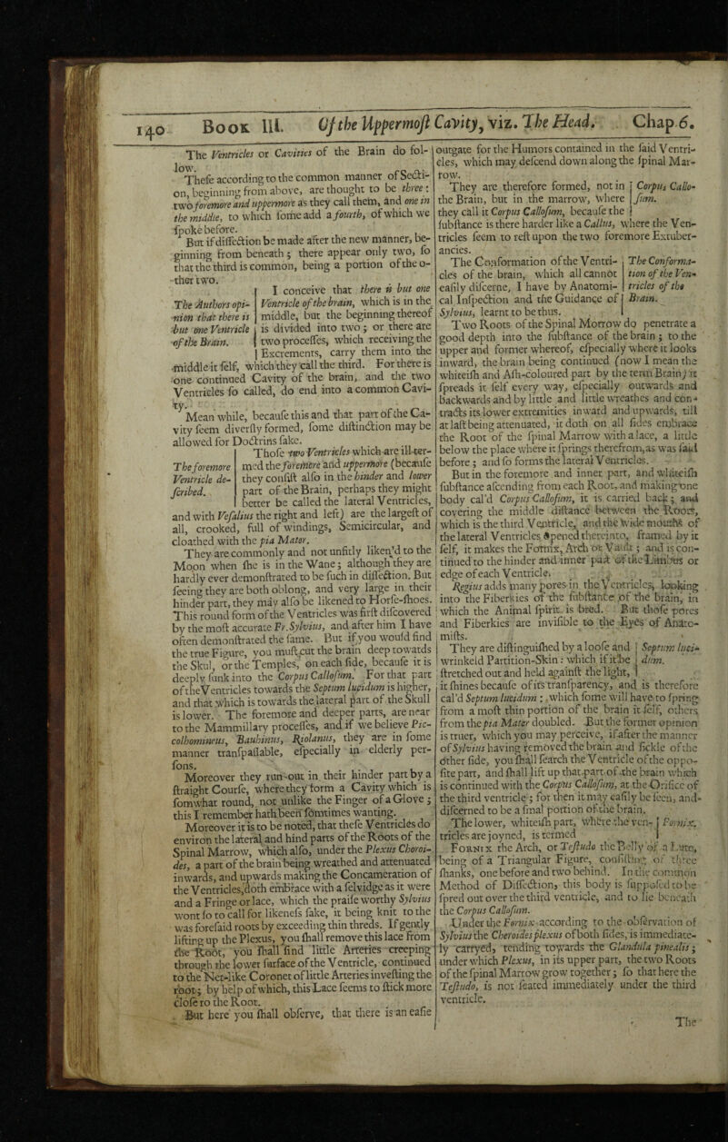 Book 111. (JftheUppemoJiCa'vity^yiz.TheHeiid. Chap.6. Brain do fol- The Authors opi^ nion that there is The Ventricles or Cavities of the ^°Thefe according to the common manner ofSedi- on, beginning from above, are thought to be three : two foreYnore andupperwore as they call thetn, and one in the middle, to which fomeadd z fourth, of which we fpoke before. - But if dilTeaion be made after the new manner, be¬ ginning from beneath ; there appear only two, fo that the third is common, being a portion oftheo- thertwo. , . , I conceive that there « but one Ventricle of the bratn, which is in the_ ..... j middle, but the beginning thereof hut one Ventricle J is divided into two j or there are of the Brain. | two procefles, which receiving the 1 Excrements, carry them into, the middle it felf, which they call the third. For there is one continued Cavity of the brain, and the two Ventricles fo called, do end into a common Cavi- ^^Mean while, becaufe this and that part of the Ca¬ vity feem diverfly formed, fome diftindion may be allowed for Dodrins fake. Thofe wo Ventricles which-are ill-ter¬ med the foremore and uppermore (becaufc they conftft alfo in the hinder and loiver part of the Brain, perhaps they rnight better be called the lateral Ventricles, and with Vefalius the right and left) are the largeft of all, crooked, full of windings, Semicircular, and cloathed with the pia Mater. They are commonly and not unfitly likenjd tothe outgate for the Humors contained in the faid Ventri¬ cles, which may defeend down along the fpinal Mar¬ row. Corpus Callo- fum. Theforemore Ventricle de~ feribed. The Conforma¬ tion of the Ven¬ tricles of thi Brain. They are therefore formed, notin the Brain, but in the marrow. Where thty czW it Cor pus Callofurn, becaufe the fubftance is there harder like a Callus, where the Ven¬ tricles feem to reft upon the two foremore Extuber- ancies. The Conformation of the Ventri¬ cles of the brain, which all cannbt eafily difeerne, I have by Anatomi¬ cal Infpedion and the Guidance of Sylvius, learnt to be thus. Two Roots of the Spinal Morrow do penetrate a good depth into the fubftance of the brain ; to the upper and former whereof, cfpecially where it looks inward, the brain being continued (now.I mean the whiteifti and Afh-coloured part by the term Brain; rc j])reads it felf every way, efpecially outwards and backwards and by little and little wreathes and con¬ tracts its lower extremities inward and upwards, till at laft being attenuated, it doth on all fides embrace the Root of the fpinal Marrow with a lacc, a little below the place where it fprings therefrom,as was faid before; and fo forms the lateral Ventriclcs. But in the foremore and inner, part, and wluteifii fubftance afeending from each Root, and makingone body cal’d Corpus CaEoJiim, it is carried back; and covering the middle diftance between the Root!?, which is the third Ventricle, and the Wide mou:M of the lateral Ventricles opened thereinto, framed by it felf, it makes the Fornix, Arch Vaiilt; and is con- Moon'vvhen Ihe is ib the Wane; although'they ate ! tinned to the hinder and inner paft of the Lmfirtrt or hardly ever demonftrated to be fuch in difleftion. But j edge of each Ventricle. _ feeing they are both oblong, and very large in their: _ adds many pom m the Vcirtw^^ hinder part, they may alfo be likened to Horfe-ftroes. into theFiberkies ot the fubftante .of the brain, m Thisroundfovmofthe Ventricles was firftdifcovered 'which the Animal fpirm is bred. But thofe pores by the moft accurate and after him I have and Fiberkies are invifible to the Eyes of Anaro- oftendemonftrated the fame. But ifyou would find m^s. _ - the true Fisure, you muft cut the brain deep towards They are diftinguiftied by a loofe and j Septum luci- the Skul or the Temples,' on each fide, becaufe it is wrinkeid Partition-Skm; which if ithe dum. deeply funk into the Corpus Callofum'. For that part | ftretched out and held agamft the light, I of the Ventricles towards the Septum lupidum is higher, it ftiincs becaufe of its tranfparency, and is therefore and that .which is towards the lateral part of the Skull is lower. The foremore and deeper parts, are near to the Mammillary procelfes, and if we believe Pic- colhomineus, Bauhinus, I^iolanus, they are in feme manner tranfpaflable, efpecially ip elderly per- Moreover they run-out in their hinder part by a ftraight Courfe, where they form a Cavity which is fomwhat round,, not unlike the Finger of a Glove; this I remember hatkbeen femtimes wanting. Moreover it is to be noted, that thefe Ventriefes do environ the lateral^ and hind parts of the Roots of the Spinal Marrow, which alfo, under the Plexus Choroi- des, a part of the brain being wreathed and attenuated inwards, and upwards making the Concameration of the Ventricles,doth enibrace with a felvidge as it were and a Fringe or lace, which the praile worthy wont fe to call for likenefs fake, it being knit to the was forefaid roots by exceeding thin threds. If gently lifting up the Plexus, you ftiall remove this lace from the Ro6t, you feall find little Arteties creeping through the lower furfaceof the Ventricle, continued to the Net-like Coronet of little Arteries invefting the root; by help of which, this Lace feems to ftick more clofe ro the Root. , But here you (hall obferve, that there is aneafie cal’d Septum lucidiim : .which feme will have to fpring from a moft thin portion of the brain it felf, odicrs from thepia Mater doubled. But the former opinion is truer, which you may perceive, ifafterthemanner of having removed the brain and fickle of the dther fide, you {ball fearch the V entricle of the oppo- fite part, and ftiall lift up that.part-of-the brain which is continued with the Corpus Callofum, at the Orifice of the third ventricle ; for then it may eafily be fecn, and* difeerned to be a final portion of the brain, The lower, whicevfe parr, whbre the ven-j triclesarejoyncd, is termed j Fornix the Arch, otTeJludo tbcBeli'y of n J.urc, being of a Triangular Figure,^ caniifting of tlirce fhanks, one before and two behind. In the common Method of Diffedfion, this body is fiippofed tol-ie fpred out over the third ventricle, and lo lie beneath the Corpus Callofum. •Under the Fmwhe according to the obfervation of Sylvius fat Cheroides plexus of both fides,is immediate¬ ly carryed, tending tovvards the Glandula pinealis; under which Plexus, in its upper part, the two Roots of the fpinal Marrow grow together; fo that here the Tejliido, IS not feated immediately under the third ventricle.