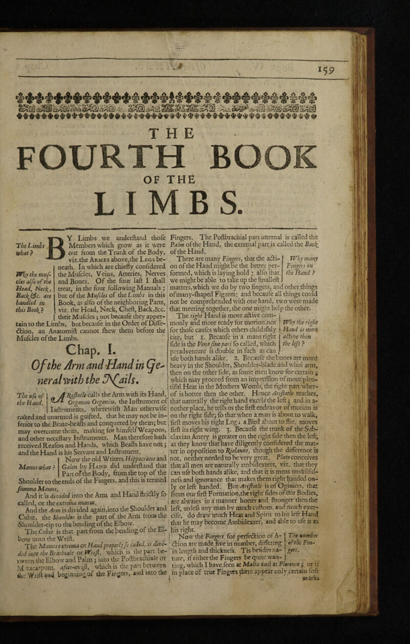 FOURTH BOOK OF THE LIMBS. The Limhs what} fi the muf- cles alfi o f the Head, Necl^y hackj3c. are handled in ihisBook> Y Limbs we underftand thole Members which grow as it were out from the Trunk of the Body, viz.the Armes above,the Legs be¬ neath. In which are chiefly confldcred theMufcles, Veins, Arteries, Nerves and Bones. Of the four laft I fhall treat, in the four following Manuals : but of the Mufcles of the Limhs in this Book, as alfo of the neighboring Parts, viz. the Head, Neck, Cheft, Back,&c. their Mulcles; not becaufe they apper¬ tain to the Limbs, but becaufe in the Order of Difle- d:ion, an Anatomift cannot Ihew them before the Mulcles of the Limbs. Chap. I. Of the Arm and -Hand in (^e^ neralypith the flffls, The ufe of j * J’BJftotle calls the Arm with its Hand, the Hand. Organon Organon, the Inftrument of j Inftruments, wherewith Man otherwife naked and unarmed is guifted, that he may not be in¬ ferior to the Brute-beafts and conquered by them; but may overcome them, making for himfelf Weapons, and other neceflary Inftruments. Man therefore hath received Realon and Hands, which Beafts have not; and the Hand is his Servant and Inftrument. Now the old Writers Hifpoerdtes and Galen by Hakd did underftand that Part of the Body, from the top of the Shoulder to the ends of the Fingers, and this is termed fumma Manus. ^ - n., And it is divided into the Arm and Hand ftrictly lo called, or the extrema manus. And the Arm is divided again,into the Shoulder and Cubit, the Shoulder is the part of the Arm from the •Shoulder-tip to the bending of the Elbow. The Cubit is that part from the bending of the El¬ bow unto the Wrift. u J ■ J- - The Manus extrema or Hand properly fi ca'dsd, is divi¬ ded into the Braclnalc oxyt^rijl, which is thepait be¬ tween the Elbow and Palm; into the Poftbrachiale or M -tacatpum, after-uvij}, which is the part between ^te 'Vy^rift: «ia4. beginning of the Fingers, and into the Fingers. The Poftbrachial part internal is called the Palm of the Hand, the external part is called the Bael^ of the Hand. There are many Fingers, that the adi- Why many on of the Hand might be the better per- Fingers on formed, which is laying hold : alfo that the Hand ? we might be able to take up the finalleft matters,which we do by two fingers, and other things ofmany-lhaped Figures: and becaufe all things could not be comprehended with one hand, two were made that meeting together, the one might help the other. The right Hand is more aftive com- | monly and more ready for motioninot | Why the right for thole caufes which others childilhly | Hand is more aflivc then the left} Manus what ? cite, but I. Becaufe in a mans right fide is the yena fine pari fo called, which peradventure is double infuch as can j- ufe both hands alike. 2. Becaufe the bones are more heavy in the Shoulder, Shoulder-blade and whol arm, then on the other fide, as fomc men know for certain j which may proceed from an imprefifion of more plen¬ tiful Heat in the Mothers Womb, the right part wher- of is hotter then theodrer. HienceArifotle teaches, that naturally the right hand excels the left; and in a- nother place, he tells us the firft: endeavor of motion is on the right fide; fo that when a man is about to walk, firft: moves his right Leg i a Bird about to flie, moves firft its right wing. 3. Becaufe the trunk of the Sub- : clavian Artery is greater on the right fide then the left, as they know that have diligently confidered the mat¬ ter in oppofition to I(iolanus, though the difference is not, neither needed to be very great. Plato conceives that all men are naturally ambidexters, viz. that they ' can ufe both hands alike, and that it is mens unskilful- nefs and ignorance that makes them righrhanded on¬ ly or left handed. BuvArifiotle is of Opinion, that from our firft Formation,the right fides ofsiir Bodies, arealwaies in a manner hotter and ftronger then the left, unlefs any man by much cuftom, and much exer- cilc, do draw much Heat and Spirit to hi$ left Hand that he may become Ambidexter, and able to ufe it as his right. Now the Fingers for perfection of A- (tion arc made five in number, differing ' in length and thicknefs. Tis befides na- Th numhsv eftik Ftft- turc, ifeithcr the Fingers be quite wan- | ting, which 1 have feen at Malta and at Florence; or if in place of true Fingers there appear only .cenain fofi: as arks