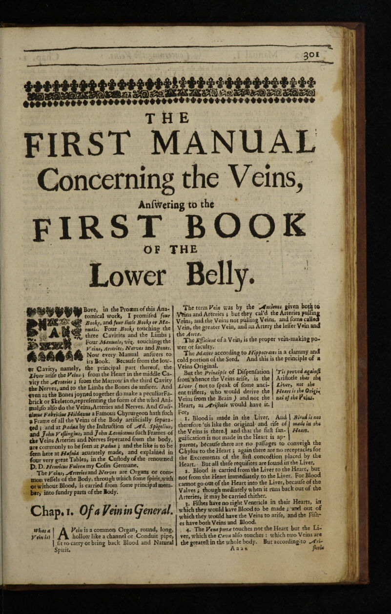 T U E FIRST Concerning the Veins, AnfWetiog to the first book OF THE ^ 1 Bove, in the Pi o*m of this Ana- 1 tomical work, I promifed four Sool^t, and/8«r ihtle Booths or Ma-. I nuAls. Four Booki touching the three Cavities and the Limbs 5 Four ManuAlj) v/c^. touchingi the VeinSf Arteries, Nerves and Bones. Now every Manual anfwers to its Book. Becaufe from the low¬ er Cavity, namely, the principal part thereof, the liver arife the Veins i from the Heart in the middle Ca¬ nity the ..Armies j from the Marrow in the third Cavity |he Nerves, and to the Limbs the Bones do anfwer. And «ven as the Bones joyneU together do make a peculiarFa- brick or Skeleton,reprefcnting the form of the whol Ani- ^naljfo alfo do the Veins,Arteries and Nerves. And Guli^ $lmut Fabriciut Hildstnus a Famous Chyrurgeon hath fuch > Frame of all the Veins of the Body artificially fepara- t«d5 arid at by the Inftruftion of Splgelius, and John Veflingins, and John Leonkemts fuch Frames of the Veins Arteries and Nerves feperated from the body, are commonly to be feen at Padua ; and the like is to be feen here at fJafnia acurately made, and explained in four very great Tables, in the Cuftody of the renowned D. f/enrkus Puiren my Colin Germane. The reins, ../irteriesmd Nerves are Organs or com¬ mon veffels of the Body, through which fome fpirit,with or without Blood, is carried from fome principal mem¬ ber, into fundry parts of the Body. Chap. I. Of a Vein in general. tvlata I A Veinisz common Organ, round, long. Vein is} 1 Jm. hollow like a channel or Conduit pipe, 1 fit to carry or bring back Blood and Natural Spirit, The term Vein was by the '^Aneitnu given both to Vfeins and Arteries; but they cal’d the Arteries pulfina Veins, and the Veins not pblfing Veins, and fome called Vein, the greater Vein, and an Artery the leflcr Vein and the Aorta. ... The jEficlent of a Vein, is the proper vein-making po- Nct or faculty. . ' , L The Matter according to Hippocrates is a clammy and cold portion of the Seed. And this is the principle of a Veins Original. But the Principle of Difpenfation from whence the Veins arife, is the Liver ( not to fpeak of fome anci¬ ent triflers, who would derive the Veins from the Brain ) and not the Heart, as Arijiotlt would have it. For, ^ _ T made in the Liver. And I Blood i 'Tit proved againf^ Ariftotle that th^ Liver, not the Heart is the Origin nal oj the Veias* therefore'tis like the original- and rife of | made in thu the Veins is there.j and that the firft fan- \ Heart. guification is not made in the Heart is ap* | parent, becaufe there are no paflages to conveigh the Chylus to the Heart; again there are no receptacles for the Excrements of the firft concoftion placed by the Heart. But all thefe requifites are found in the Liver, X. Blood is carried from the Liver to the Heart, but not from the Heart immediately to the Liver. For Blood cannot go out of the Heart into the Liver, becaufe of the Valves i though mediately when it runs back out of the Arteries, it may be carried thither. 5. Fifties have no right Ventricle in their Hearts, inr 1 which they would have Blood to be made ,* 'and out_ of whichthey would have the Veins to arife, and the Fifti¬ es have both Veins and Blood. 4. The Vena portx touches not the Heart but the Li¬ ver, which the Cava alfo touches: which two Veins are the greateft in the whole body. But according‘to A a a a fotle