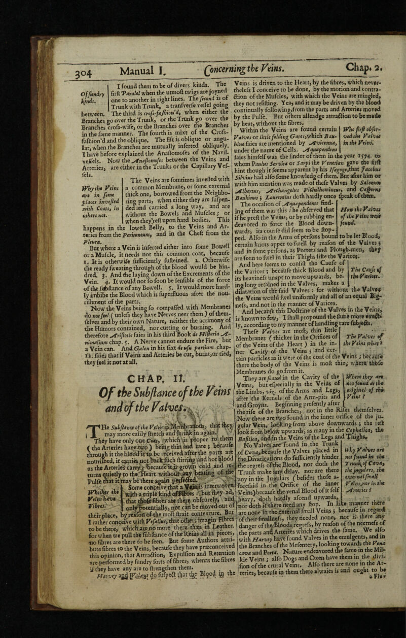 I found thorn to bo of divers kinds. The Veins is driven to the Heart, by the fibres, which never- firft T«M when the utnioft twigs are joyncd thelefs I conceive to be done by the imtion and contra- one » Mother in right lines. Th%/ec.„J is of atonofthe MufcIes, with which the Veins are rotnglei S with Trunk.® a tranfvetfe v eflil going they not refitog. Tea, and it may be driven by the blood , r whrn cither the continually following,from the parts and Arteries moved S:h«go“T“r^^/t*^ rt : by the Pull But o|ersalleadgea.,ra«ion,oben,.tl. Branches crofs-wifc, or the Branches over the Branches by heat, without the fibies. Offundry fiends. between. Whyth* Veins in feme jUces invejied ivhh CoatSj in ether* not. in the fame manner. The fourth is inixt of the Cvofs fafoion’d and the oblique. The fift is oblique or angu¬ lar, when the Branches are mutually inferted obliquely. I have before explained the Anaflomofes of the Navil- vcffels. liov} the yfnaftomofes between the Veins and Arteries, arc either in the Trunks or the Capillary Vef- The Veins are fomtimes invefted with a common Membrane, or fome external thick one, borrowed from the Neighbo¬ ring parts, when either they are fufpen- dedand carried a long way, and are without the Bowels and Mufcles; or when they^eft upon hard bodies. This happens in the loweft Belly, to the Veins and Ar¬ teries from the Peritonenmf and in the Cheft from the pleura. ... .r t. n But wHci'c a Vein is inferted either into fonie Bowell oraMufcle, it needs not this common coat, becaufc I. It is otherwife fufficiently fufteined. z. Otherwife the ready fweating through of the blood would be hin- dred. 3. And the laying down of the Excrements of the Vein. 4. It would not fo foon be lenfible of the force ofthefubftanceofanyBowell. jr. It would more hard¬ ly imbibe the Blood which is fuperfluous after the nou- rilhment of the parts. l*iow the Veins being fo compafled with Membranes do not feel ( unlefs they have Nerves neer them ) ofthem- Iclves and by their own Nature, neither the acrimony of the Humors contained, nor cutting or burning. ^ And therefore .^rifotle faies in his third Book de HiftorU ttimalitim chap. 5. A Nerve cannot endure the Fire, but a Vein can. And Galen in his fixt dt uft fanium chap- 31. faies that if Veins and Arteries be cut, burnt>or tied, they feel it not at all. CHAP. IT. Of the Subjlance of the Veins and of the Valves^ ;oper to them tVho firfi ohfir- vedth* Valvei in the Veins'. floro the Valves of the Veins wejrf found. Tht Cattjt ef theVdrtceu the He Suhfiance of the Veirif^^^ ^ may more eafily fttctch andOirii^|n again They have only ont.Coity ^ whiefi^s jVhethtr tht Veins isivt V Fibres. M Si'' Some conp^eTve ilwt a interwov^ with a ,triplft'kind i^bi^t^hcy ad, ‘that tJ^jfefibres ake the^f, obfeurefyi aud on^psmuiaily, not canhe mpyed their place, by rtafoil of the molt ftiait contextui I rather conceive with that olhers imagin to be there, which aieenp more thcre jt^n tii Tt^ther. for when we pull the lubftance of the^ias all in pieces, no fibres are there fo be feen. But fome Authors bate fibres to the Veins, becaufe they have preconceived this opinion, that Attraftion, Expulfion and Retention are performed by fundry forts of fibres, whenas the fibres if they have any arc to ftrengthen them Within the Veins are found certain Valves or little folding C7iJreT, which Bau- hine faies are mentioned by .ytvicenna, under the name of Cells. .Aquaftndens faies hirafelf was the finder of them in the year 1^74. to whom Paulus Servita or Sarfi the Venetian gave the firft hint though it feems apparent by his //4gog€,that Jacobus Silvius had alfo fome knowledg of them. But after him or with him mention was made ot thefe Valves by Salomon Alhenus, Archarigelus pieholhomimusy and Caffertts Bauhirms j Laurentius doth hardly once^ fpeak of them. The occafion of ^quapendents find¬ ing of them was this : he obferved that if he preft the Veins, or by rubbing en¬ deavored to force the Blood down¬ wards, its couife did feem to be Hop¬ ped. Alfo in the Arms of perfons bound to be let Blood, certain knots apper to 1 well by reafon of the Valves? and in fome perfons, as Porters and Plough-men, di«y are feen to fwel in their Thighs like the Varices. And here feems to confift the Caufe of ' the Varices, becaufe thick Blood and by its heavinefs unapt to move upwards, be- inglong retained in the Valves, makes a dictation of the faid Valves : for without — ’ the Veins would fwel uniformly and all of an equal Big- nefs, and not in the manner of Varices. And becaufe this Doarine of the Vafves in the Veins, is known to few, I fhall propound the fame more eirad* ly, according to my manner of handling rare fubjeas* Thefe Valves are mof^, thin little Membranes (thicker in the Orifices of of the Veins of the Heart ) in the in¬ ner Cavity of the Veins 5 and cer- ^ tain particles as it weie of the coat of the Veins j becaufe there the body of the Veins is moft thin,- where thtfo Membranes do go from it. _ t\. They are fated in the Cavity of the Veins, but efpeeially in the Veins of the Limbs,of the Arms and Legs, after the Kernels of the Arm-pits and andGroyns. Beginning prefently after | 1 the rife of the Branches'^,, notin the Rifes therofelves. Now there are^%ofoundin the inner orifice of the ju- 'gular Vein,'from above downwards? the reft look fiom upwards, as many in the Ce/>W;c«, tbe Bafilicay apdifn the Veins of the Legs ^ Thigbsr No Valves are-found iu the Trunk of C^T;rf,..becaufe the Valves placed in the-DiVaasaiions do fufficiently hinder ;tlie regrefs of^e Blood, nor doth the Trunk make any. delay, nor are there ’any in the Jugulars (befides thofe a- forefaid in the Orifice of the innw ycins)becaufe the venal Blood ofit felf heavy, doth hatdly afeend upwards, uor doth it there'need any ftop. In like manner there are nnne'in the external fmall Veins ? becaufe in regard of their fmallnefs, they needed none, nor is there any danger of th^Bloods regrefs, by reafon of the ncetnefs of the parts and Arteries v^ich drives the fame. We alfo with fjarvey Have found Valves in the emulgents, and in the Branches of the Mefentery, looking towards the Vena cava and Vorta. Nature endeavored the fame m the Mll- kie Veins i alfo Dogs and Oxen have them in the divi- fion of the crural Veins. Alfo there are none in the Af- The Valves of the Veins phat > where they art not found at tht origintl of tht Veins i why Valves art not found m tht Trunl\of Cava^ the jugulars, tht external fmall Veins^r.or in tht ^ita ies i