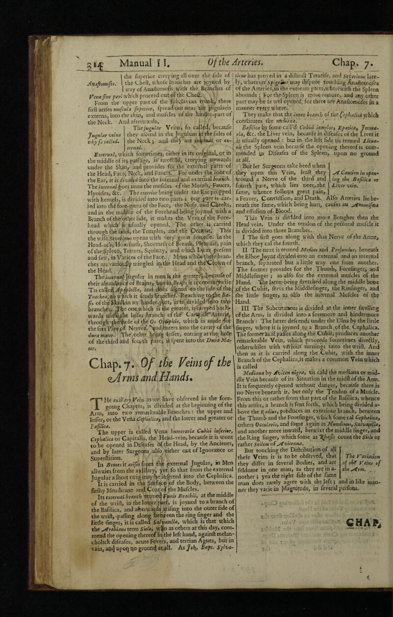 i lit Manual 11, Of the Arteries. Chap. 7, 1 the fuperior creeping all over the ilJc of [ Jn^flomofes. 1 the Cheft, whole branches are poyncti by | 1 vvay of Anaftoniofis with the Branches of [ fttic favl which proceed out of tne (Lheff. ^ i From the upper part of the Fubclavian trhnk, there firft anfes fuperior, fpread out near die liugulavis externa, into the skin, and mufcles of the hinder-part of the Neck. And afterwards, . : • / The;»rgM/.t>’ Veinss fo cailcd, becaufe Jngular-veins they afeend in the Juguluni ^t tlie fides of whyfo called. the Neck 5 and they'are inh^fnal or ex¬ ternal. _ j y External^ which fonretinies, either in its originator in ' the middle of its palTage, is' twofel'd, creeping upwards under the Skin, and provides for the extcibal parts of the Head, Face, Neck, and Faucci”* For under Jhe root of the Ear, it is divided into the internal and external branch. The internal ^oes unto the mufcles of the Mouth,-Fauces, Hyoides, &c. The exterior being under the Ear propped with kernels, is divided into two parts ; one ,pStt is car- ied into th(f fore-parts of the Face, the Nofe and -Cheeks, and in the middle of the Forehead being joyned with a Branch of the other fide, it makes the Vein of the Fore¬ head which'is,ufually opened.. The other is.carried through the fidos, the Temples, and the Occiput.^ ^ This the Opens with very great luccefle, in the Head-ach, Hoarfnefs, Shormefs of Breath, PTcXiiiie, pain of the Spleen, Tetters, Squinzy, and which Iiyva's^ prefent and faw, in Varices of the Face. , Mean whik^fe bran¬ ches are varioudy mingled in;the Head and tiie^fpwn of the Head. J f j _ • ' y The internal Jhgvhr in men k the greaterj^pecaufe of their abundim'ce of Brains,^:b^JC■inJBc••'V?vi^ i^'cP.ntrhr^wife Tis calk4 Jj^Slefla, and.ddes afj^endTo the fide of the Trachea,m which it fends BranHef. 'R'caching tc^e Pa- fit ofthpSlkilil'in Its hindei-j^rt,'it‘is-diyid/dT^'to tw-p branches/. one. w'hich is the greater, is-carryed back* wards-witfeiihe lelfer bfanclv ofthd Car^tick'^Artcii^^ through •'th^^ole of the Or OcQifhis, which is made dbi- the fixtPtre.pf Nerv^sk^nd,enters into the cavity of the dnra mater. The;other I?.ep’g ieffer, entring at the, hole of the third and fomth fare, ii fpent into the iOwmAftf- .^4 Caution in open- ing the BafiUcet or ter. j. Of the Veins of the (lA rms and. Hands. ►I j \ \ T He axillary Vein as we have obferved in the fore¬ going Chapter, is divided at the beginning of the Arm, into two remaikeable Branches : the upper and lefTer, or the Vena Cephalicat and the lower and greater or pafilica. . ^ .... r . The upper is called Vena burner aria Cubut inferttr, Cephalica or Gapitalis, the Head-vein, becaufe it is wont to be opened in Difeafes df the Head, by the Ancients, and by later Surgeems alfo either out of Ignorance or Supcrflition. . ' . ' f In Brutes it arifestivnd the pternal Jugular, m Men allwaies from the axillary, yet. fo that from the external Jugular a fhort twig inay'^e inserted into the Cephalica. It is carried in tha jof the Body, between the flefhy Membrane and,Coat of^the Mufcles. Its external branch termeej Fw«« Brachii, at the middle of the wrift, in the lo^^r.plait, is joyned to a branch of theBafilica, and afterw4pds Wrifing into the outer fide of thewriftj-pafling along between the ring finger and the little’finger, it is called which is that which the .yfrwians terra Sieltj ,W4c> as others at this day, com¬ mend the opening thereof ifi the left hand, againft melan- cholick difeafes, acute Fevers, and tertian Agues, blit in vain, and upon i^o ground at .all. As /efe., Bapt. Sylva- ticus bits proved in a diflincl Trearife, and Severinus late¬ ly, whatever Spigelitis may difpute touching Anaftomofes of the Arteries,m the extve.im parts,wherewith the Spleen abounds : Fpr tlmSpleen is more remote, and any other part may be as wel opened., for there are Anaftomofes in a manner every where. They make that the inner branch of the fephalha which conftitutes the mtdiana. ' , ‘ Bafilica by feme call’d Ctibiti interior) Epatica, Jetora- ria, &c. the Liver vein, becaufe in difeafes of the Liver it is ufually opened : but in the left fide tis termed Ltena-^ ris the Spleen vein becaufe the opening thereof is com¬ mended yi Difeafes of the Spleen, upon no ground at all. But let Surgeons take heed when they open this Vein, leaft they wound a Nerve of the third and fourth paie, w^hioh lies ueer.,.the j iixicr x/em fame, whence follows great pain, ) aFeaver, C^nvulfion, and Death. Alfo Arteries lie be¬ neath the fame, which being hurt, caufes au ^ueurifina and effufion oL Blood. Tlfis Vein is divided into moie Boughes then the Head vein. Under the tendon of the pedioral inufde it is divided into three Branches. I The firft goes along w'ith that Nerve of the Armc, which they cal the fourth. II The next is termed A/cd/W and Projundus, beneath the Elboe Joynt divided into an external and an internal branch, leparated but a little way one from another. The former provides for the Thumb, Forefinger, and Middlefinger ; as alfo for the external mufcles of the Hand. The latter-being ftreiched along the middle bone of the Cubit, fervs the Middlefinger, the Rinfinger, and the little finger> as alfo the internal Mufcles of th^' Hand. III The Subcutai>eus is divided at the inner fwelling of the Ann, is divided into a foremore and hinderiporc Branch : The latter defeends under the Ulna by the little finger, wheif itis jpyned.to a Br3nch,ofthe Cephalica. The former asif pafes along the Cubit, produces another remarkeable Vein, which proceeds fometinaes direftly, otherwhiles with vdlioiis turnings unto thewrift. And then as it is carried along the Cubit, with, the inner Branch of the Cephalicajit makes a common Vein which is called • . • Mediana by Av'icen nigra) tis cald the mediana or mid¬ dle Vein becaufe of its Situation in the njidft of the Arm. It is frequently opened without danger, becaufe therefs no Nerve beneath it, but only the Tendon ofaMufcle- From this or rather from that part of the Bafilica, whence this arifes, a branch is fent forth, which being divided a- bove the E^adius, produces an cxteiiour branen, between the Thumb and the Forefinger, which fome cal Cephalica) others Occularis) and fome again as Mundinus, Salva^ella, and another more inward, betwixt the middle finger, and the Ring finger, ivhich fome as T\hafis count the Stele ojr vztber Seilem o(.yivicenna. But touching the Diftribution of all thefe Veins it''is to be obferved, that they differ in feveral Bodies, and are feldome in ^one man, as they are in a- nother ; yea the right fid.eofthe fame man does rarely agree with the left; and in like man¬ ner they vavie in {vlagnjtyde, in feveial pe'rfons. The Variation of thf Veins ef the .Arm. CHAR