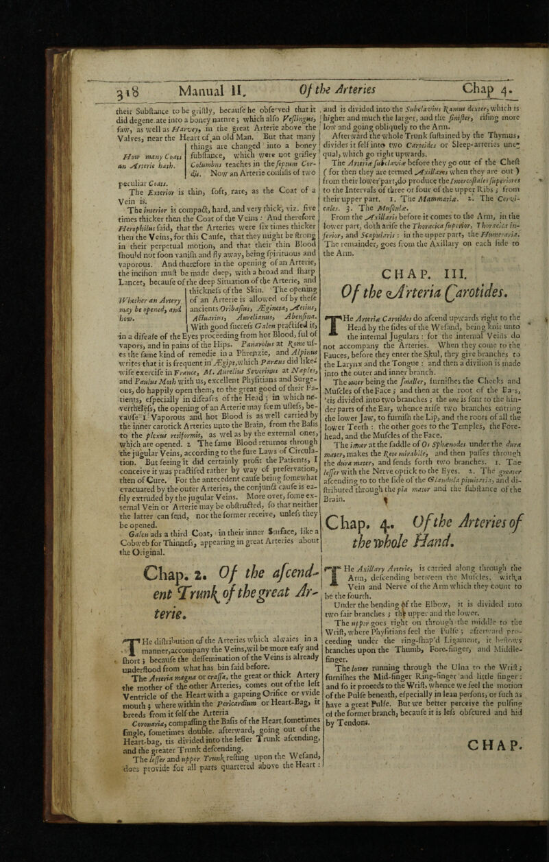 their Subftaiice to be griflly, becaufehe obfcved that it diddegenc.ateintoaboneynatnrej which alfo VeflingMSi fa\,v> as well asin the great Ai terie above the ValveSj near the Heart of,an old Man. But that many things are changed into a boney an fJoiv many Coats yfmrie hath. JVhether an Artery m.ty be ofenedj and how. fubhauce, which v;ere not grifley Columbus teaches in the fef turn Cor¬ dis. Now an Arterie coniifls of two peculiar Coats. The Sxterior is thin, foft, rare, as the Coat of a Vein is, . . 1 The interior is compaft, hardj and very thickj viz. five j times thicker then the Coat of the V cins : And thei'ofore i Herofhilus {zidj that the Arteries were fix times thicker then the Veins, for this Caufe, that they might be ftrong in their perpetual motion, and that their thin Blood fhould not foon vanifh and fly away, being fpirituous and vaporous. And therefore in the opening of an Arterie, the incifion mud be made docp, with a broad anci iliarp Lancet, becaufe of the deep Situation of the Arterie, and thicknefs of the Skin. The opening of an Arterie is allowed ofbythefe ancients Oriba/tusy AB.ginetaj ^eiiitsy Abiuariusy Attrelianusy Abenjtna. With good fuccefs G.aLcn praftifed it, in a difeafe of the Eyes proceeding from hot Blood, ful of vapors, and in pains of the Hips. Fanarolus zt l^ometii- cs the fame kind of remedie in a Phrenzie, and Alpinus writes that it is frequent in ^gi/f,which Parxus did like- wife exercife in Traneey M. Aurelius Severinus at Naples, and Paulus Moth Viith us, excellent Phyfitians and Surge¬ ons, do happily open them, to the great good of their Pa¬ tients, efpecially in difeafe s of the Head *, in which ne- verthejefs, the opening of an Arterie may ftem uflefs, be- xraufe’ i.-Vaporous and hot Blood is as well carried by the inner carotick Arteries unto the Brain, from the Bafts tp the plexus retiformis, as wel as by the external ones, which are opened, z The fame Blood returnas through 'the jugular Veins, according to the furc Laws of Circula¬ tion. But feeing it did certainly profit the Patients, I conceive it was praftifed rather by way of prefervation, then of Cure, For the antecedent caufe being foraewhat evacuated by the outer Arteries, the conjunfl caufe is ea- fily extruded by the jugular Veins. More over, fome ex¬ ternal Vein or Arterie may be obflrufted, fo that neither the latter can fend, nor the former receive, unlefs they be opened. » r , i Galen ads a third Coat, in their inner Surface, like a Cobweb for Thinnefs, appearing in great Arteries about the Original. Chapi z. Of the afeend.- ent ^rmk^of the great Jr- terie. T Fie diflribution of the Arteries which alwaies in a manner,accompany the Veins,wil be more eafy and fhort} becaufe the deffemiaation of the Veins is already underflood from what has bin faid before. The Aneria magna or craffa, the great or thick Artery the mother of the other Arteries, comes tiut of the lett Ventricle of the Heart with a gapeing Orifice or wide mouth; where within the or Heart-Bag, it breeds from it felf the Arteria . , ^ Coronaria, compafling the Bafis of the Heart fometimes fingle, fometimes double, afterward, going out of the Heart-bag, tis divided into the lefler Trunk afcending, and the greater Trunk defeending. r j The lelfer and upper Trunk refting upon the ^1 and, docs provide for all parts quartered above the Heart; and is divided into the Subclavius J{amus dextery which is higher and much the larger, and the finijiery rifing more low and going obliquely to the Arm. Afterward the whole Trunk fuftained by the Tliymus, divides it felf into two Carotides or Sleep* arteries une¬ qual, which go right upwards. The Arteri(efulfclavixhc{oYe they go out of the Chefl: ( for then they are termed ^xHlarts w'hen they are out ) from their lower'part,do produce theImercojialesfuperiores to the Intervals of three or four of the upper Ribs ,• from their upper parr. i. The Atammarije. z. The Cervi- calcs. 5. The Mufcul^e. From the before it comes to the Arm, iu the lower part, dof h arife the Thoraciea fupeiior, 7 hor-acica in¬ ferior, and Scaphiiris : in the upper part, the Humcraria. The remainder, goes from the Auxiliary on each lidc to the Arm. , CHAP. HI. Of the zArteria Qarotides. THe Arterie Carotides do afeend upwards right to the Head by the (ides of the Wefand, bcinglcnit unto the internal Jugulars : for the internal Veins do not accompany the Arteries. When they come to the Fauces, before they enter the Skul, they give branches to the Larynx and the Tongue : and then a divilion is made into the outer and inner branch. The cMicr being the fmallery furnifhes the Checks and Mufcles of the Face ,* and then at the root of the Ea>s, Tis divided into two branches ,• the otu is fent to the hin¬ der parts of the Ear, whence arife two br.inchcs entiing the lower Jaw, to furnifli the Lip, and the roots of all the lower Teeth ; the other goes to the Temples, the Fore¬ head, and the Mufcles of the Face. TheimerZttheiadd\eoiOs Sphxnodes under the dura mater3inzkesdzel{etemirablle, and then palfes through the dura matery and fends forth two branches, i. Tne /e//£r with the Nerve optick to the Eyes. a. The greater afcending to to the lide of the Glandnla pimitaria, and di- ftributed through the pw mater and the fubftance of the Brain. ^ Chap. Of the Arteries of the whole Hand. He Axillary Arterie, is carried along through the Ann, defeending between the Muicles, witba Vein and Nerve of the Arm which they count to be the fourth. Under the bending ^f the Elbow, it is divided into two fair branches ,• thfe upper and the lower. The uf-p:r goes right on through the middle to the Wrift, where phyfitians feel the Pulfc j .'’.frcrwai cl pro¬ ceeding under the ring-fiiap’d Ligament, it IiviVavs branches upon the Thumb, Fore-finger, and Middle- finger. The lower running through the Ulna to the Wiill; furnifhes the Mid-finger Ring-finger and little finger: and fo it proeeds to the Wrift, whence we feel the motion of the Puife beneath, efpecially in lean perfons, or fuch ns have agreatPulfe. But we better perceive the pulfiiig of the former branch, becaufe it is lets obfeured and hicl by Tendpns. % CHAP.