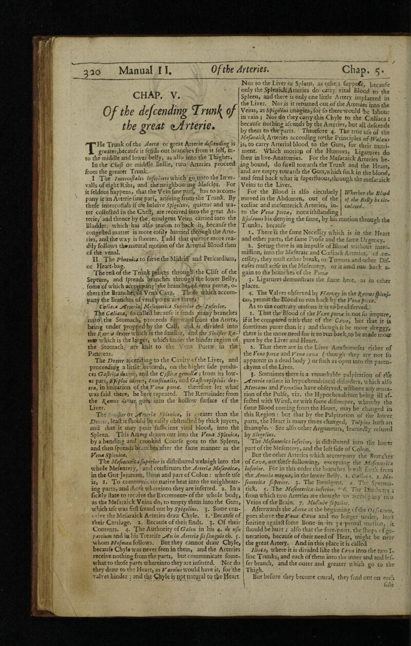 / 3^0 Manual II. Of the Arteries. Chap, 5 CHAP. V. Of the defcending Trm\ of the great <ijlrterie. THe Trunk of the Aorta or ^reat Arterie defending is greatci-jbecaufe it feijds out oiaiiches from it felf, in¬ to the middle and lo^cr belly, as alfo into the Tkigkcs, .. ^ _ In the Chefi or middle Bellie, tvvo Arteries proceed ing bound, do fwell towards the Trunk and the Heart, N or to the Liver Oi- Spleen, as othc.s fuppofc, bccaufe only the Splenid; Arteries do carry vital Blood to the Spleen, and there is only one little Artery implanted in the Liver. Nor is it returned out of the Arteries into the Veins, as Sp/geb'wr unagins, for fo there would bq haboUr in vain j Nor do they carry this Chyle to the C.-eliaca : becaufe nothing afeends by the Arteries, but all defeends by them to the prts. Therefore 4. The true ufe of the Mefaraick^hnevics according to'the Principles of IVaUus is, to carry Arterial blood, to the Guts, for their nutri¬ ment. Which motion of the Humors, Ligatures do Ibew in live-Anatomies. For the Mefaraick Arteries be- from the greater Trunk. I The Jntercofijtles inferlores which go iinto the In' er- valls of eight Ribs, and the neighbouring Mwfcles. For it fcldom happens, that the Vein fine pari, . has to accom¬ pany it an Arterie fine pari, arifeing from the Trunk. By thefe intercoflals if vVe beleivc i'p/ye/iJ/r, quittor and wa¬ ter colledied in the Cheftp are received into the great Ar¬ terie, and thence by the. cmulgent Veins carried into the Bladder, which has alfo rcafon to back it, becaufe the congefted matter ismoreeafily hurried through the Arte- ries7aud the way is fliorter. I'add that quittor more rea¬ dily follows th^natural iijotidn of the Arterial Blood then of the venal. ■ II. The Phrenica. to fefve the'Midriff and Pericardium, Heart-bag. ' The reft of the Trunk peir'ebs througH'the Clift of the Septum, and fpreads branch^ through the lower Belly, , fomc of which accompany’the branclte^pfvena portx, o- thersthe Branches of Venh Cava. Thofe \i?hich accom¬ pany the Branches of ven:i*pOrt$: are thredj/ ; Cceliaia Arterial Meftnterka. Superior Inferior^ The Caliaca, fo called becaufe it fends many branches unt6\tlie Stomach, proceeds foreward from the Aorta, hfing under'projtpeci by the Call, ;md. is divided into the Pjtrr.u dixter which is the fmalland the Sinifier Pa or Wlmhcr the Blapd of the Belly be Cir- Cul.tted. and are empty towards the Guts,which fuck in the blood, and fend back what is fuperfluous,through the mefaraick 'Veins to the Liver. For the Blood is alfo circularly moved in the Abdomen, out of the coeliac and mefenterick Arteries, in¬ to the Vena porta, notwithftanding Ifiolanus his denying the fame, by his motion through the TiUnks, becaufe , I. There is the fame NeceiTuy which is in the Heart and other parts, the fame Profit and the fame Urgency. Seeing there is an impulfe of Blorxl without inter- miilion, into the Meferaic and Cadiack Arteries, of -ne- ceffity, they muH either break, or Tumors and other Dif- eafes muft arffe in the Mefcntery, or it mufl run b.ack a- gain to the branches of the Pena 3. Ligatures demonftratc the fame here, as in other places. 4. The Valves obferved by prayucy in the I^atvus fplenf- Cus, permit the Blood to run back by the Venapma. As to the contrary i^eafons it is to be obferved. I. That the Blood of the Vtna porta is not io impure, ifit be comparedWith that of the Cava, but that it is fomtimes purer than it,- and though it be more dreggy, there is the more need for it to riurback,to be made moj;e mm which is the larger, whidi under the hinder region of 1 pure by the Liver and Heart, the Stomach; are knit to the Vena Portae in the z. That there are in the Liver Anaflomofes either of Pancreas. the Fena porta ^nd f^ena cava {though they are not fo The Dexter aiceriding to the Cavity of the Liver, and proceeding a little^brwards, on the higher fide produ¬ ces Gafirica dex^p^, and the Cy[llc.e gemella i from its low- «r part, Eflploe aenra, Intefiinalis, and Gaficoepip lots dex- «»•(*, in imitation oi the Tana porta, therefore let what was faid there, be here repeated. The Remainder from the Bjmtis de-mr, goes into the hollow fuiface cf the Liver. ■ . The y niifter or ^rteria Splenica, is j;i eater than the Dextii\, Icafl it fliolild 5e eafily ob(lru£l:cd by thick juyees, and chat it may podr' fufficicnt vital blood, into the | Example. Sec alfo other Arguments, learnedly Spleen. Tkis Artery drawn out into the Vena Splenica, by Slegelms. by a bending and , crooked Couife goes to the Spleen, and then fpreacis branches after the fame manner as the apparent in a dead body ^ or fuch as open into the paren¬ chyma of the Liver. 3. Somtimes there is a remarkable palpitation of the ^rteria coeliaca in hypochondriacal diforders, which alfo Mercams and Fernelius have obferved, without any muta¬ tion of the Pulfe, viz. klypochondiium being ill af- fefted with Wind, or with foifie difloinpcr, whereby the fame Blood coming from the Heart, maybe changed in this Region ; but that by the Palpitation of the lower parts, die H(;art is many times changed, Tu/pius hath an rcl uted Vena Splenica. The Mefenttricxfupmor is diftributed welnigh into the whole Mefentery, and conftitutes the Arteria Mtfaraica, in the Gut Jejunum, Ileon and part of Colon; whofe ufe is, I. To communicate native heat into the neighbour¬ ing parts, and rhote whereinto they are inferted. 2. In a fickly date to receive the Excrement- of the whole body, as the Mefaraick Veins do, to empty them into the Guts, which ufe wa.s firft found out by 3. Some con¬ ceive the Mefaraick Arteries draw Chyle, i. ‘Becaufe of their Caniage. 2. Becaufe of their Ends. 3. Of their Contents. 4. The Authority of G<?/cn in his 4. de nfn partium and in his Treadle .^n in Arteria ft fangiiis ch. whom follows. But they cannot draw Chyle, becaufe Chyle was never feen in them, and the Arteries receive nothing from the parts, but communicate forae- what to thofe parts wha-einto they are inferted. Nor do they draw to the Heart, as Varolus would have it, for the valves hinder ; and thjC Chyle 15 Heart. The Mefnterica inferior, is didributed into the lower part of the Mcfentcry, and the left fide of Colon. But the other Arteries which accompany the Bmrchc.v of are thefe following, excepting the Mcfn:zric.t inferior. For in this order the branches b e.ik £)rrh from the Arteria magna, in the lower Belly, i. CalLiCa. 2. Me- fntcrica fperior. 3. The Emulgenr. a,. The Spcniia- tick. 5. The Mefnterica- inferior. ' 6. The L^im’.tcrcs ; from which two Arteries ai-c thought to .iccdmpany’ two Veins of the Brain. 7. Mufcula fpe-rUr. Afterwards the Aona at the beginning < f the Osfcrv.m, goes above the C.iva and no longer under, Jc.Td finitingagainftfome Bone in its pe petual motion, ft fliould be hurtalfo that the fore-parts, the fhops c f ge¬ neration, becaufe of their need of Heat, might be neer the great Artery. And in this place it is called Iliaca, where it is divided like the Cava into the two I- liac Trunks, and each of them into the inner and and Icf- fer branch, and the outer and greater which go to the Thigh. Bur before they become crural, they fend cut on er.c’i fide