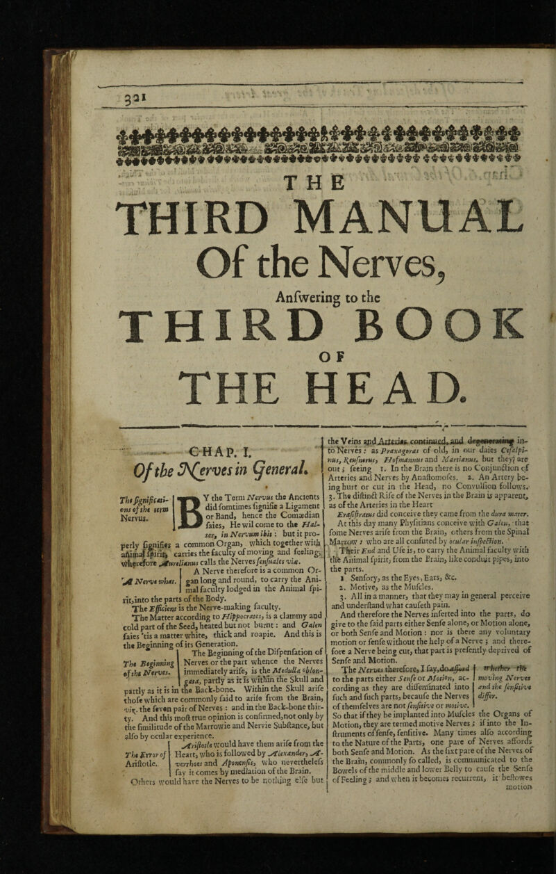 7 ai .WlJ' THE '■»r ri: k '> i Of the Nerves, i Anfwering to the THIRD BOOK O F HEAD. -.- €HAP, I, Of the Serves in general. Th$ fignifiCdtl- ensoftht $erm Nervus. Y the Term Nervui the Ancients didfomtimes fignific a Ligament or Band, hence the Comoedian faies. He vvil come to the Hal- tert in Nervum ibh : but it pro¬ perly fienifies a common Organ, which together with aftimaf $irit, carries the faculty of moving and feeling, Wherefore jturtlitmm calls the Nerves fenfuales vU. I A Nerve therefore is a common Or¬ gan long and round, to carry the Ani¬ mal faculty lodged in the Animal fpi- ritjinto the parts of the Body. The efficient is the Nerve-making faculty. The Matter according to Bipfocratei, is a clammy and cold part of the Seed, heated but not burnt: and Galen faies’tis a matter white, thick and roapie. And this is the Beginning of its Generation. The Beginning of the Difpenfation of Nerves or the part whence the Nerves immediately arife, is the Medulla oblon^ fata, partly as it is within the Skull and e Back-bone. Within the Skull arife thofe which are commonly faid to arife from the Brain, Tj’v the feven pair of Nerves: and in the Back-bone thir¬ ty. And this moft true opinion is confirmed,not only by the fimilitude of the Marrowie and Nervie Subftance, but alfo by ocular experience. u^rifiotU would have them arife from the Heart, who is followed by Alexandert verrhaesand Jponenfif, who neverthelefs fay it comes by mediation of the Brain. Others would have the Nerves to be nothing elfc but Tht Beginning tftht Nttyes. The Btyoy of Ariflollc. the Veins 3pdAU£id»i. contiou£d» wd degan<ra«in|f in¬ to lS|ervcs; as Praxagoras of old, in our daies Cefalpi- nus, J^etifnernsf PJofmamnt and Martianuj, but they^ are out j feeing i. In the Bram there is no Conjundlion cf Arteries and Nerves by Anaftomofes. i. An Artery be¬ ing hurt or cut in the Head, no Convulfioo follows.' 3. The diflanfl: Rife of the Nerves in the Brain is apparent, as of the Arteries in the Heart Erafifirams did conceive they came from the duya w.mr. At this day many Phyfitians conceive with Galen, that fome Nerves arife from the Brain, others from the Spinal Marrow } who are all confuted by ocular infpcFiion. ; Their End and Ufe is, to carry the Animal faculty wuth the Animal fpirit, from the Brain, like conduit pipes, into the parts. I. Senfory, as the Eyes, Ears, &c. z. Motive, as the Mufcles. 3. All in a manner, that they may in general perceive and underftand what caufeth pain. And therefore the Nerves inferted into the parts, do give to the faid parts either Senfe alone, or Motion alone, or both Senfe and Motion : nor is there any voluntary motion or fenfe without the help of a Nerve ; and there¬ fore a Nerve being cut, that part is prcfently- deprived of Senfe and Motion. The Nervei therefore, I {ay,dcut^d to the parts either Senfe or AUtion, ac¬ cording as they are dideminated into fuch and fuch parts, becaufe the Nerves of themfelves arc not fenfitive or motive. So that ifthey be implanted into Mufcles the Organs of Motion, they are termed motive Nerves ,• if into the In- ftruments offenfe, fenfitive. Many times alfo according to the Nature of the Parts, one pare of Nerves affords both Senfe and Motion, As the fixt pare of the Nerves of the Brain, commonly fo called, is communicated to the Bowels ofthe middle and lower Belly to caufc the Senfe of Feeling s and when it becomes recurrent, it bcflowes motion if'he^cr ffli moving Nervet and the fenfitive differ. /