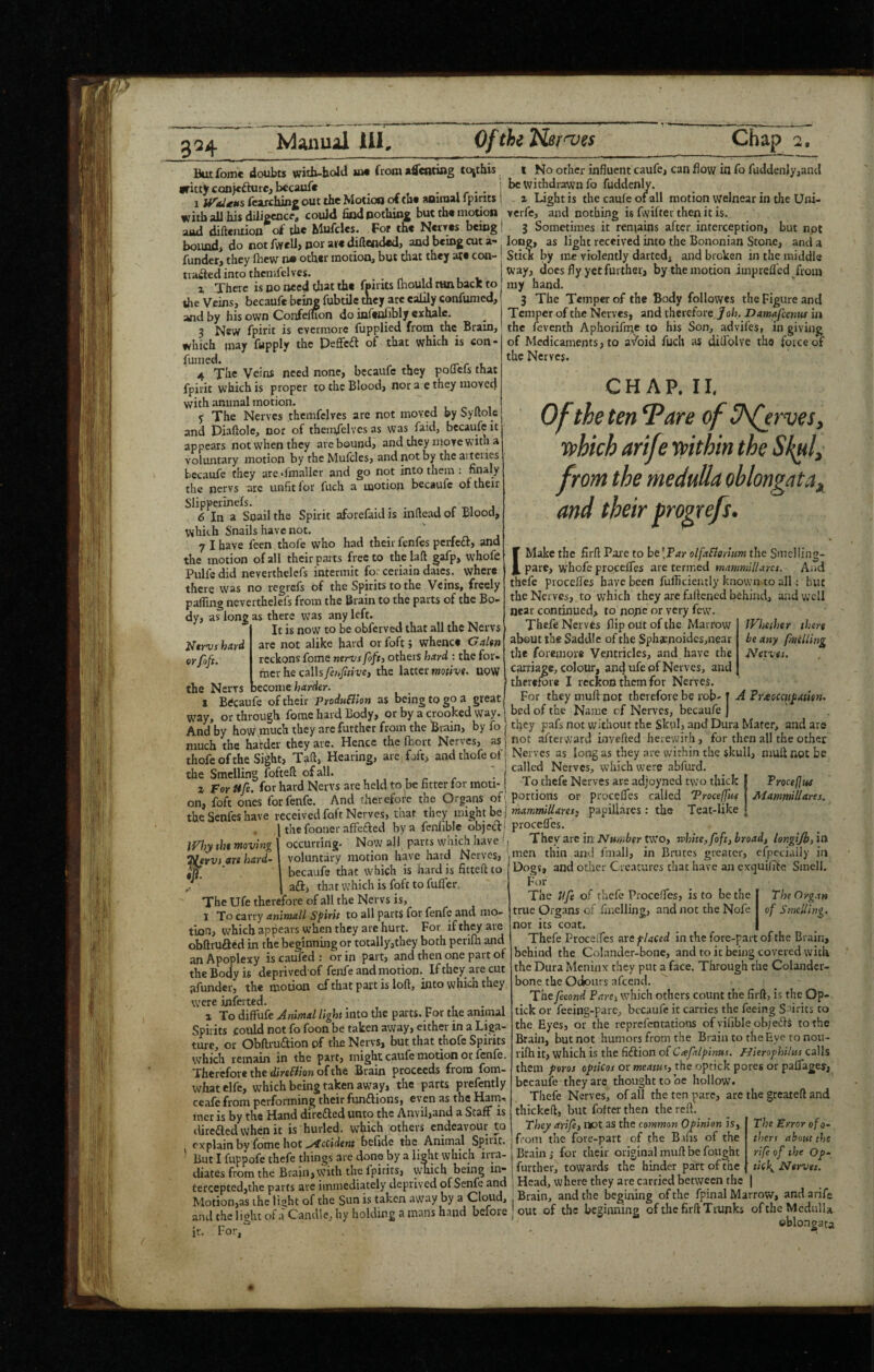 3^4 fomc doubts witb-hold so* from adcnting tc^this •rittjr conjcfture, becauf* . 1 jf'i/ifKs fenchin^ out the MotioQ ot to* aoiraal iptrits with all his dilipcnc * could find pothine but the motion •aaH difteiuion of tht Mufclts. For the Nei ves being bound, do not /WelJ> por are diftendcd, and being cut a- funder, they Ibcw n» other motion, but that they are con- tiaftedintothcnifelvcs. _ a There is no need that the fpirits InouW run bacK to the Veins, becaufe bcu^ fubtile mey arc eaiily confunied, and by his own ConfelUon do infenfibly exhale. 3 New fpirit is evermore fupplied from the Brain, which may fupply the peffcft of that which is con- fumed. rr r t. 4 The Veins need none, becaufc they poflels that fpirit which is proper to the Blood, nor a e they movctl with animal motion. y The Nerves thcmfcivcs arc not moved by Syllole and Piaftole, nor of themfelvcs as was faid, becaufe it appears not when they are bound, and they move with a voluntary motion by the Mufcles, and not by the aiteiies becaufe they are Tmaller and go not into them ; finaly the nervs are unfit for fuch a motion becaufe of their Slipperinefs. , r-r>, j 6 In a Snail the Spirit aforefaid is infiead of Blood, which Snails have not. 7 I have feen thole who had their fenfes perfeft, and the motion of all their parts free to the laft gafp, whofe Pulfedid neverthelefs intermit forceriain daics. where there was no regrefs of the Spirits to the Veins, freely paffing neverthelefs from the Brain to the parts of the Bo¬ dy, as long as there was any left. It is now to be obferved that all the Nervs hitY^ are not alike hard or foft j whence G or/oft. reckons feme nerus foftj others hard : the for* fner he calls fehjttivej the latter mtlv«. UOW the Nervs become border. X Becaufe of their Prodhflion as being to go a great way, or through fome hard Body, or by a crooked way. And by how.much they arc further from the Brain, by fo much the harder they arc. Hence the fcort Nerves, as thofeofthe Sight, Ta^j Hearing, are, foft, andthofeofj the Smelling foftell of all. , _ . 2 For ftfe. for hard Nervs are held to be fitter for moti¬ on, foft ones forfenfe. And therefore the Organs of the Senfes have received foft Nerves, that they might be the fooncr affefted by a fenfible object occurring. Now .all parts which have ^, voluntary motion have hard Nerves, | 1 becaufe that which is hard is firteft to 1 No other influent caufe, can flow in fo fuddenly,and be withdrawn fo fuddenly. 2 Light is the caufe of all motion welnear in the Uni- verfe, and nothing is fwifter then it is. 3 Sometimes it ren\ains after, interception, but npt long, as light received into the Bononian Stone, and a SticK by me violently darted, and broken in the middle Way, docs fly yet further, by the motion imprefled from my band. 3 The Temper of the Body followes the Figure and Temper of the Nerves, and therefore Joh. Damafeenw in the feventh Aphorifnic to his Son, advifes, in giving of Medicaments, to av'bid fuch as diflolve the force of the Nerves. Whether there beany fuelling Neives. Why tht moving tirvs are hard- ■ J afl:, that which is foft to fuffer The Ufe therefore of all the Nervs is, 1 To carry animall Spirit to all parts for fenfe and mo¬ tion, which appears when they are hurt. For if they are obfirufted in the beginning or totally,they both perifh ancl an Apoplexy is caufed ; or in part, and then one part of the Body is deprivedof fenfe and motion. If they are cut afunder, the motion of that part is loft, into which they were infeitcd. 2 To diffufe Animal light into the parts. For the animal Spirits coiild not fo foon be taken away, either in a Liga¬ ture, or Obftruaion of tlic Nervs, but that thofe Spirits which remain in the part, might caufe motion or fenfe. Therefore the (i/rsfil/ow of the Brain proceeds from fom- whatelfc, which being taken away, the parts prefently ceafe from performing their fimflions, even as the Harn* incr is by the Hand direfted unto the Anvil,and a Staff is dirc(fted when it is hurled, which others endeavour to explain by fome hot ..y^ccidewt belide the Animal Spii'tt. But I fuppofe thefe things are done by a light which irra¬ diates from the Brain, with the fpirits, wliich being in¬ tercepted,the parts are immediately deprived of Senfe and Motion,as the light of the Sun is taken away by a Cloud, and the light of a Candle, hy holding a mans hand before ir. For, CHAP. II. Of the ten 7are of U^rves, vphich arife rvithin the from the medulla oblongata,^ and their progrefs. (Make the firft Pai'e to he[Par olfafiorium the Smeliing- parc, wLofe procefTes are termed mammillarcs. Aad thefe procefles have been fufliciently known to all: but the Nerves, to which they are faftened behind, and well near continued, to nppe or very few. Thefe Nerves flip out of the Marrow about the Saddle of the Sphacnoidesmear the foremore Ventricles, and have the carriage, colour, and ufe of Nerves, and therefore I reckon them for Nerves. For they muft not therefore be rob- T A Pr^eocenpatitn. bed of the Name cf Nerves, becaufe j they pafs not without the Skul, and Dura Mater, and are not afterward invefted herewith, for then all the other Nerves as long as they are within the skull, niuft not be called Nerves, which were abfurd. To thefe Nerves are adjoyned two thick Proce(]tiS portions or procefles called Troeeffut Mammllaret. mkXmmilUresj papillares: the Teat-like procefles. They arc in two, white, foft, broad, longiJb, itk men thin ami fmall, in Brutes greater, cfpcciaily in Dogs, and other Creatures that have an exquilTfe Smell. Fur The Ufe of thefe Proceffes, is to be the true Organs of fmelling, and not the Nofe nor its coat. Thefe Proceffes are placed in the fore-pait of the Brain, behind the Colander-bone, and to it being covered with the Dura Meninx they put a face. Through the Colander- bone the Odours afeend. The fecond Pare, which others count the firft, is the Op- tick or feeing-pare, becaufe it carries the feeing S-^irits to the Eyes, or the reprefentations of vifible objefts to the Brain, but not humors from the Brain to the Eye to nou- rifh it, which is the fiftion of Ciefilpinns. Hieroghilns calls them poros opticas or meatuf, the optick pores or paflagey, becaufe they are thought to be hollow. Thefe Nerves, of all the ten pare, are the greateft and thickeft, but fofter then the reft. They arife, not as the common Opinion is, from the fore-part of the B ins of the Brain,- for their original muft be fought further, towards the hinder part of the Head, where they are carried between the | Brain, and the begining of the fpinal Marrow, and arife out of the beginning of the firft Trunks of the Medulla oblongata The Organ of Smelling. The Error of o- thers about the rife of the Op- tick. Nerves.