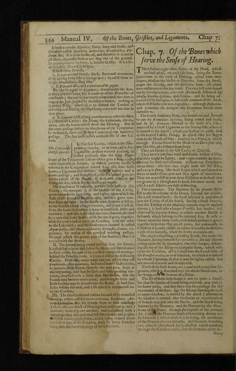 It hath a certain Appendix, fliarpj long and finall, and therefore called Styldides, jSelenoines, OraphioUet, pler Bnm, &c. It is foon broke off, and therefore it is not in all Skuls, efpecially fuch as are dug out of the ground. In growapeifpns ’tis bony, in Infants G.idly. It is a lit- tlchrooked, like a Cocks Spur. It hath three ProcelJes. Is e.vrerwrt/and obtufe, thick, fliortand cavernous,. X. id efi, having holes like a Spunge in it; its cal’d from its lhape, Mammillarisj Dug like. z. Is External alfo, anej a portion of Otptgale. For the Os jugate or EygomatU, feated under the Eye, is not a peculiar bone, but is made up ofthe Procefles of two bones; the one is that newly mentioned, the other is that of die Jaw, joyned by an oblique Suture, making as, it were a B:idg : whole w/e is to clefen-d the Tendon of the temporal Mufcle, the Skul being otherwife but thin in that place. t • t. 3. I5 Internal with a long protubcrancy, wherein there is a threefold Cavity-: the Drum, the Labyrinthy the Co- chleay aifo the bones which ferve the Hearing But if the outer paflTage before the Membrane of the Tympanum be reckoned, there wil bfe fom‘ Cavities of the Auditory palTage. The Ancien?s'makds mention but of one Ca- ■''crn. , . . , r T The fird Cavity, which is the panum or Concha, or as fome call it Fel- The Cavkiessn theOjfa petrofa. 'uisfznd by AAfiotle termed Cochlea,:; is 'fr* - ■* ■* - • - - - fituate prefently after the little M,em- brane of the Tympanum (about which goes a honey cirefe,^ eafily reparable in Infants, in elderly perfons hardly ) wherein is the Congenit or inbred Airi,;;. alfo four little bones, a Ligament and Mufcles, 'littl^^^Whjdows and a water-paiTage j and frcni-this^Cavity tf'Lhannel goes in¬ to the palate of the Mouth. It doth^not_ tr'an/hiit the Congenit Air, which Natm-e-dudies. to repin. ' ’  _ The Eenejlrce or Window^, are two little holes in this Cavity; the. one oval, is in the'middle'of the Cavity, more tow^ards the fc^i-e-part, and higher, upon which the Bafis of the Stapes of StijtAips reds, and in a great mea- •fure fhuts the f^e : in the hinder part, if opens it felf in¬ to the Cochlea with a large overture, and joyns it felf al¬ io to the hinder hole which is lotver in mankind, lefTer and naiTOW^cr ? and this is divided into two channels,divided by a very thin bony Scale : ,with the one it goes, togethe r with the oval window unto tixe Cochlea, with the other to the Labyrinth ; and the hindermore channel is called .Aqnre-duEius,-3\(o Meatus cochlearis, Tonuofits, Cacm, Ca- preolaris, by reafon of the crooked wnnding padage, through which the greater part of the Auditory Nerve is carried with the Artery. II. The fecond being round and lefs than the former, is called Lahyrinthus dimfodina the Maze aud Mettal-mine or Cole-mine, becaufe of its crooked manyfold turnings; behind the Fenedra ovals, it joyns it felf to the following Cavity. From this, many waies run out. which they call Cemicirculos ofjeos excavaios, hollowed boney Half-circles, or/MK>cK/oj Little Ropes, three for the moil: part, large at the.beginning, imd then by little and little growing nar¬ rower, cloathed with a little thin Membrane, that the fovinds may become more acute, and being by little and little broken may fo afeend unto the Brain. It hath four holes hefides the oval, and a fift which is terminated in¬ to the Cochlea. III. The third is termed becaufe of its wreathed ’’^ravning, others caW it Cavitas cochleata, Bnecinata, yln- truiplh^cimfum, for it hath three or four windings ( rhefe who are thick of Hearing have only one or two ) mutually receiving one another, and is cloathed with a vwwe^xcceding thru and mod foft Membrane, and is ador- with infinue little Veins, which being twined about The wreathings of the Cothle.i, doth by many branches 'creep into the fecrct turnings of the Labyrinth. Chap. 7, Ofthe’BonesVfhich f erve the Senfe of Hearing. nr Here follow eight other Bones of the Head, which are Icaft of all, on each fide four, being the Bones fubfervient to the fenfe of Hearing, called from their fhapes, Malleus the Mallet or Hammer, Incus the Anvil, Stapes the Stirrup, and the Orhknlar bone: all which were unknown to the Ancients. The two firfi; were found onthy facobm Carpus,Vihowas afterwards followed by' Maj[a, jacobus Sylvius, and Vefalius : and he being ad- monidied by Fallopius, at laft made mention of the third, . whole fil'd finder out was Ingrafsias ; although Eujiachius and Columbus do arrogate the Invention nereof untO ' themfelves. The fourth Auditory Bone, was found out .and ilrcwcd to me by Francifeus Sylvius, being round and finall, and 6y N. Fontanus likened to the Scale of a Pika:' annexed by a finall Ligament to the Stirrup hde, where it is joyned to the Anvil; which yoii fhall more cafily find in the hoyled Calves Heads, in which they are bigger than in the Heads of Men : howbeit in a Manit is vifible enough. Pavius found in the Head of an Ox a year old, one like this, of a fedamoidean fhape. They are fituate in the fird Cavity or Concha. They have a Sub fiance hard and denfe, hollow within, that they might be lighter, and might contain in them, farrow for their noui'ifhment, wimout any Pcriodcum about them: alfo that they might make the Air'drier, and carry it along, like thofe Ropes which are fadened to doors to make them open and fliut again of themfelves. They arc as peifedl ip new-born Children as ih thofe that are grown uji J though not fo hard, but more mold, for which caufe Infants are dull of Hearing. The Connexion. The Hammer by its procefs dicks fad tothe-Mcmbrane ofthe Drum, beyond the middle, like a tail turned back ; the head wdieiecf is articulated into the Cavity of of the Anvil, having a finall Procefs, that the Tendon of the Mufculus romndus may be applied thereto ; it hath alfo a longer Procefs, but fmaller, fird obferved by Cxcilius Folius, to which another Mulcle is fadened, which belongs to the external Ear. It reds a- thwart upon the bony circle, with which perhaps it grows together in perfons that are of years, for commonly in Children it is only vifible, in others it is cafily broken be¬ caufe of its finenefs, when the bones are taken our. The Anvil refembling a grinding Tooth, lies under the Hammer, having beneath fwo procefles ; the one ihorter reding upon the Os fquamofum, the other longer, fudain- ing the top of the Stirup or triangular bone, which reds upon the Cochlea, till it is funk into the broad Bafis of the Fencfira ovalis, or oval window, to which it is fadned by a loofe Ligament, fo that it may be lightly raifed, but not moved upwards and downwards. Thefc three little bones, are joyned wiih a very fine Li¬ gament, which Ldretched over the whole Membrane, as the drings ovfp We bottom of a Drum. The ifyeofthefc little bones is not to make a found, but that the fpecies of found being received, may pafs to the lower parts, and that there may be a paflage for the excrements of the Ears. ^@r the Stirrup fhutting the oval or upper window, is moved by the Anvil ( whereupon the window is opened, that the fpecies or reprefentation of Sounds may pafs into the Nerve, and the Anvil being ! fmitten by the Hammer, and the Hammer by the Mem¬ brane of tiK Drum, through the impulfe of the external Air ( whi* the Hammer hinders from being driven too far forwards ) which while it is in doing, the membrane '1 of the Drum is droven inwards, and becomes bunching j out, whereby the inbred Air is afFcfled, which wandring ' through the Cochlea caufes, that the branches oftlie Au- 1' dicory