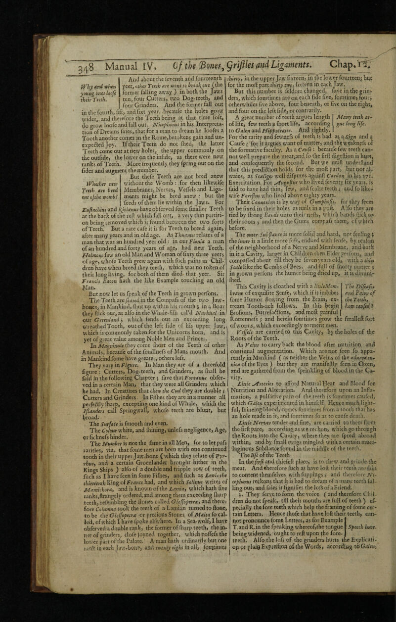 248 Manually. (if the'Bones^griftles and Ligaments. Chap.i't, ^Vliy Sind when young ones loofe their Teeth. iVimher neiv Teeth are bred cut ojthe -womb? And about the leventh and fourteenth yeer, other Teeth are wont to break-out (the former falling away ) in both the Jaws ten, four Cutters, two Dog-teeth, and four Grinders. And the former fall out inthefourth, lift, and lixt year, becaufe the holes grow wider, and therefore the Teeth being at that time foft, do grow loofe and fall our. Nicepimus in his Interpreta¬ tion of Dreams faios, that for a man to dream he loofes a Tooth another conies in the Romcjbetokens gain and un- expeftedjoy. If their Teeth do not fhed, the latter Teeth come out at new holes, the upper commonly on the outfide, the lower on the inlide, as there were new ranks of Teeth. More trequently they fpring out on the (ides and augment the number. But thefe Teeth are not bred anew without the Womb : for then likewife Membranes, Nerves, Veflelsand Liga¬ ments might be bred anew ; but the feeds of them lie within the Jaws. For Huflachins and Ejolanus have obferved fome fmallcr Teeth at the back of the relt which fall out, a very thin partiti¬ on being removed which is found between the two forts of Teeth. But a rare cafe it is for Teeth to breed again, nfter many years and in old age. As Thuanus relates of a man that was an hundred yeer old : in our Fionia a man of an hundred and forty years of age, had new Teeth. fJelmont faw an old Man and Woman oflixty three yeers of age, whofe Teeth grew again with fuch pains as Chil¬ dren have when breed they teeth, which was no token of their long living, for both of them died that yeer. Sir Trantis Bacon hath the like Example touching an old Man. But now let us fpeak of the Teeth in grown perfons. The Teeth arefeatedin the Compafs of the two Jaw¬ bones, in Mankind, Quit up within his mouth j in a Boar they flick out, as alfo in the Whale-fifn cal’d Narhual in our Greenland ; which fends out an exceeding long wreathed Tooth, out of the left fide of his upper Jaw, \ which is commonly taken for the Unicorns horn, and is yet of great value among Noble Men and Princes, In Magnitude they come Qiort of the Teeth of other Animals, becaufe of the fmallnefs of Mans mouth. And in Mankind fome have greater, others lefs. They vary in Figure. In Man they are of a threefold figure; Cutters, Dog-teeth, and Grinders, as Qiall be faid in the following Chapter; fave that Fontanus obfer¬ ved in a certain Man, that they were all Grinders which he had. In Creatures that chew the Cud they are double ,* Cutters and Grinders. In FiQies they are in a manner all perfeftly fharp, excepting one kind of Whale, which the Jjlanders call SpringwalT, whofe teeth are blunt, but broad. The Surface is fmooth and even. The Colour white, and Quning, unlefs negligence. Age, 9r ficknefs hinder. The Number is not the fame in all Men, for to let pafs rarities, viz. that fome men are born with one continued tooth in their upper jaw-bone ( which they relate oipyr- rhttSi and a certain Greenlander brought hither in the Kings Ships ) aifo of a double and tripple row of teeth, fuch as I have feen in fome FiQies, and fuch as Lewis the thirteenth King of France had, and which Solinus writes of Mantichora, and is known of the Lamaj which hath five ranksjftrangely ordered,and among them exceeding Qiarp teeth, refembling the Qones called Glojfopetrxi and there¬ fore Celumna took the teeth of a Lamian turned to ftone, to be the Gloffopetrre or precious Stones of Malta fo cal¬ led, of which I have fppke elfwhere. In a Sea-wolf, I have obferved a double rank, the former of Qiarp teeth, the in¬ ner of grinders, clofe joyned together, which poQTefs the lower part of the Palate. A man hath ordinarily but one rank in each Jaw*bons, and twenty eight hi a\\3 fonitimes thirty, in the upper Jaw fixtecn, in the lower fourteenj but for the moQ part thirty ttvp, fix teen in each Jaw. But this number is feldom changed, fave in the grin¬ ders, which fomtimes are on each fide five, fomtimes four} otherwhiles five above, four beneath, or five on the right, and four on the left fide, or contrarily. Many teeth ar¬ gue long life. The Difeafti and Pains of the Teeth, how caufed ? A great number of teeth argues length of life, few teeth a Qiort life, according to GaknandHippocrates. And lightly. For the rarity and fewnefs of teeth is bad as a Sign and a Caufe: for it argues want of matter, and the vveaknpfs of the formative faculty. As a Caufe '• becaufe few teeth can¬ not well prepare the meat,and fo the firft digeQion is hurt, and conftquently tliefecond. But we muQ underhand that this prediftion holds for the moft part, but not al- waies, as i'c.*/iger well difputes againft Cardan in. his 371. Exercitation. For ytugufus who lived feventy fix years, is laid to have had thin, few, fcalie teeth j and fo like- wife Forefus who lived above eighty years. Their Connexion is by way of Getnphofts, for they feem to be fixed in their holes as nails in a poQ. A’fo they are tied by ftrong Bands unto their nehs, which bimds ftick to their roots; and then the Gums compafs them, cf which before. The outer Suhjiance is mere folid and hard, not feeling ; the inner is a little more fofr, endued with fenfe, by rca(on of the neighborhood of a Nerve and Membrane, and bath in it a Cavity, larger in Children then Elder perfons, and compalfed about till they be feven years old, with a thin Scale like the Combs of Bees,, and full of fnotty matter ; in grown perfons the humcr being dried up, it is dimini- Qied. This Cavity is cloathcd with a TmleMem- hrane of exquifite Senfe, which if it imbibes fome Humor flowing from the Brain, ex- tream Tooth-ach follows. In this begin Brofions, Putrefaftions, and moQ painful | Rottennefs ,* and herein fomtimes grow the fmallcft foit ofvvorms, which exceedingly torment men. yefj'els are carrieclto tliis Cavity, by the holes of the Roots of the Teeth. As ydns to carry back the blood after nutrition and continual augmentation. Which are not fecn fo appa¬ rently in Manlcind ( as neither the Veins of the adnata tu¬ nica o( the Eyes ) but they are manifeQly feen in Oxen, and are gathered from the fprinkling of blood in the Ca¬ vity. Little ..Arteries to afford Natural Heat and Blood for Nutrition and Alteration. And therefore upon an Infla- mation, a pulfativc pain of the teeth is fomtimes enufed, which Galen expel imented in himfclf. Hence much lighr- ful, Qiineing blood, comes fomtimes from a tooth that has an hole made in it, and fomtimes fo as to caufe death. Z.m/eTVera;ej tender and fine, are carried tothcmf'om the firft pare, according as we reckon, which go through theRoots into the Cavity, where they are fpred abroad Wfithin, anci by finall twigs mingled with a certain muci¬ laginous Subfiance found in the middle of the teeth. The///c of the Teeth In the firft and chiefeft place, is to chew’ and grindc the meat. And therefore fuch as have loft their teeth aroftiis to content themfelves with flippings,' and therefore A/- cephorus reckons that it is bad to dream of a m.ans teeth fal¬ ling out, and faies it fignifies the lofs of a Friend. 2. They feryetoform the voice ( and therefore Chil¬ dren do not fpeak, till their mouths are full of teeth ) tC- pecially the fore teeth which help the framing of fome cer¬ tain Letters. Hence thofe that have loft their teeth, not pronounce fome Letters, as for Example T. and R.in the fpeaking whereof,the tongue being widened, ought to reft upon the fore¬ teeth. Alfo the iofs of the grinders hurts the Explic.iti op 91 plaio Expreffioo of theNVords, accoidiag to Galen, can- Specch hurt.