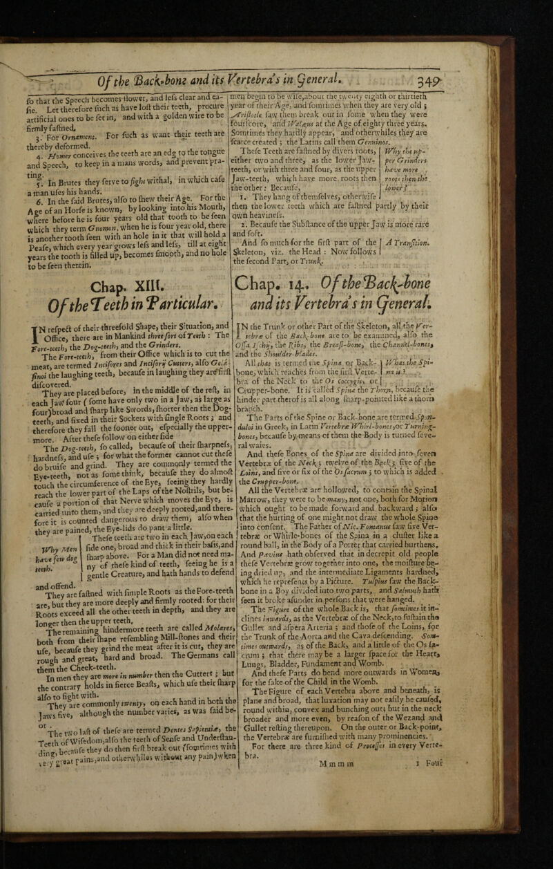 Of the l^acK^bom and its fo that the Speech becomes llowci, and lefs clear and ea- fie Let therefore fuch as have loft their teeth, procure artificial ones to be fet in, and with a golden wire to be firmly faftned, , 3: For Ornamm. For fuch as want their teeth are thereby deformed. 4. f^omer conceives the teeth are an edg to the tongue and Speech, to keep in a mans words, and prevent pra- f. In Brutes they ferve to fght withal, in which cafe a man ufes his hands. 6 In the faid Brutes, alfo to Ihew their Age. For the Aee of an Horfe is known, by looking into his Mouth, where before he is four years old that tooth to be fben which they term Gnomon, when he is four year o d, there is another tooth feen with an hole m it that will hold a Peafe, which every year grows lefs and lefs, till at eight years the tooth is filled up, becomes fmooth, and no hole to be feen therein. Chap* XIH. OftheT?eth in Particular. TN refpeft of then threefold Shape, their Situation, and 1 Office, there are in Mankind three/ort of rcefb : The rore-mth, the Dog-tmh, and the Grmderx _ The Fore-neifo, from their Office which is to cut the meat, are termed Iwifores and Jnciforij Cutters, alfo Geia ■ ftnoi the laughing teeth, becaufe in laughing they are^fiift ‘^^^They^are placed before, in the middle of the reft, in each TaW four ( fome have only two in a Jaw, as large as four^road and fbarp like Swords, fhorter then the Dog- teeth, and fixed in their Sockets withfinglc Roots; and therefore they fall the foonet out, efpeaally the upper- After thefe follow on either fide Vertebras in general. 349- more. iVhy Men have few dog teeth. The Dog-teeth, fo called, becaufe of their Oiarpncfs, hardnefs, and ufe 5 for what the former cannot cut thefe do bruife and grind. They are commonly termed the Eve-teeth, not as fome think, becaufe they doalraoft touch the circumference of the Eye, feeing they fiai^ly reach the lower part of the Laps of the Noftrils, but be¬ caufe a portion of that Nerve which moves the Eye, is carried unto them, and they are deeply looted,and there- fore it is counted dangerous to draw them, alfo when they are pained, the Eye-lids do pant a little. ^ Thefe teeth are two in each J aw,on each fide one, broad and thick in their bafis,and {harp above. For a Man did not need ma¬ ny of thefe kind of teeth, feeing he is a gentle Creature, and hath hands to defend *”^hey are faftned with fimple Roots as the Fore-teeth are but they are more deeply and firmly rooted; for their Roots exceed all the other teeth in depth, and they are longer then the upper teeth. ,, j ^ / The remaining hindcrmorc teeth are called both from their fhape refembling Milbftones and their ufe, becaufe they grind the meat f rougfi and great, hard and broad. The Germans call them the Cheek-teeth. , l » Tn men they are more in mtmher then the Cutters > “Uf the contrary holds in fierce Beafts, which ufe their fharp commonly twenty, on each hand in both the Jaws five, although the number varies, as Was faidbe- ^'^The two laft of thefe are termed Dentet Saplentia, the Tf-eth of \Vifedom,alfo the teeth of Senfe and UnderftM- • becaufe they do then firft break out »Tomnnies tyth ^ oveat pains,and otljerwhii®* witkaut any pain)wken men begin to be wifc,about the twenty eighth or thirtieth year of their Age, and fomtiincs when they are very old ; ^rijiotk faw them break out in fome when they were fbuifcorc, and iVaUus at tlic Age of eighty three years. Somtimes they hardly appear, and otherwhiles they are fcarce created ; the Latins call them Genuinos. Thefe Teeth arc faftned by divers foots, W'hy the up- either two and three, as the lower Jaw- per Grinders teeth, or with three and four, as the upper have more . Jaw-teeth, whifh have more roots then mots then the. the other: Becaufe, lower? I. They hang of themfelves, otherwife then the lower teeth which are faftned partly by thek own heavinefs. I . Becaufe the Subftance of the upper Jaw is more rare and foft. And fo much for the firft part of the! ATranJttlon. skeleton, viz. the Head : Now follows I the fecond Part, or Tr««l^. . , Chap. 14. OfthePack^bone and its Vertebra’s in General, IN the Trunk or other Part of the Skeleton, all the V'er- I. tebres oi the Backbone are to be examined, alfo the Offa ifchtj, the I\ibs, the Breaf-hone, the Channel-bonest the Shoulder-b-lades. Ail that is termed the 5/;wd! or B.'lck- PP'hatthe Spi- bone, which reaches from the fiift Verte- nais I . . bra of the Neck to the Os coccygis, or Ci'U'pper-bone. It is called Spina the Thorsi, becaufe the hinder part therof is all along (harp-pointed like a thorh branch. . . The Parts of the Spine or Back-bone are tenredi’paw- duloi ill Greek, in Latin Vertebrae tVlnrl-boncs,ot Tnrning- bones, becaufe by means of them the Body is turned feve- ralwaics. And thefe Bones of the Spina are divided into feven Vertebr.ie pf .the 5 twelve of the Bf?ck> five of the Loins, and five or fix of the 'Os facrum 5 to which is added . the Crupper-bone. All the Vertebras are hollowed, to contain the Spinal Mhrrow, they were to he many, not one, both for Motion which ought to be made forward and backward,* alfc* that the hurting of one might not draw the whole Spine into confenit. The Father of Nic. Fontatnu faw five Ver¬ tebras or Whiile-bones of the Spina in a clufter like a round ball, in the Body of a Porter that carried burthens. AtsApavittt hathobferved that in decrepit old people thefe Vertebrje grow together into one, the moifture be-- ing dried up, and the intermediate Ligaments hardned, which he rcprefencs by a Pifture. Tufpius faw the Back¬ bone in a Boy div.ded into two parts, and Salmuth hath feen it broke afunder in perfons that were hanged. The Figure of the whole Back is, that fomtlmes it in¬ clines inwards, as the Vertebras of the Neck, to fuftain tha Gullet and afpera Arteiia ; and thofeof the Loins, fpr the Trunk of the Aorta and the Cava defeending. Som- timet outwards, as of the Back, and a little of the Os fa¬ crum ; that there may be a larger fpace for the Heart, Lungs, Bladder, Fundament an^Womb. And thefe Parts do bend more outwards in Women, for the fake of the Child in the Womb. The Figure of each Vertebra above and beneath, is plane and nroad, that luxation may not eafily be caufed, round within, convex and bunching out; but in the neck broader and more even, by rcafon of the Wezand ami Gullet refting thereupon. On the outer or Back-point, the Vertebr* are furniflied with many prominencies.' For there are three kind of Prtctjfes in every Verte- bra.