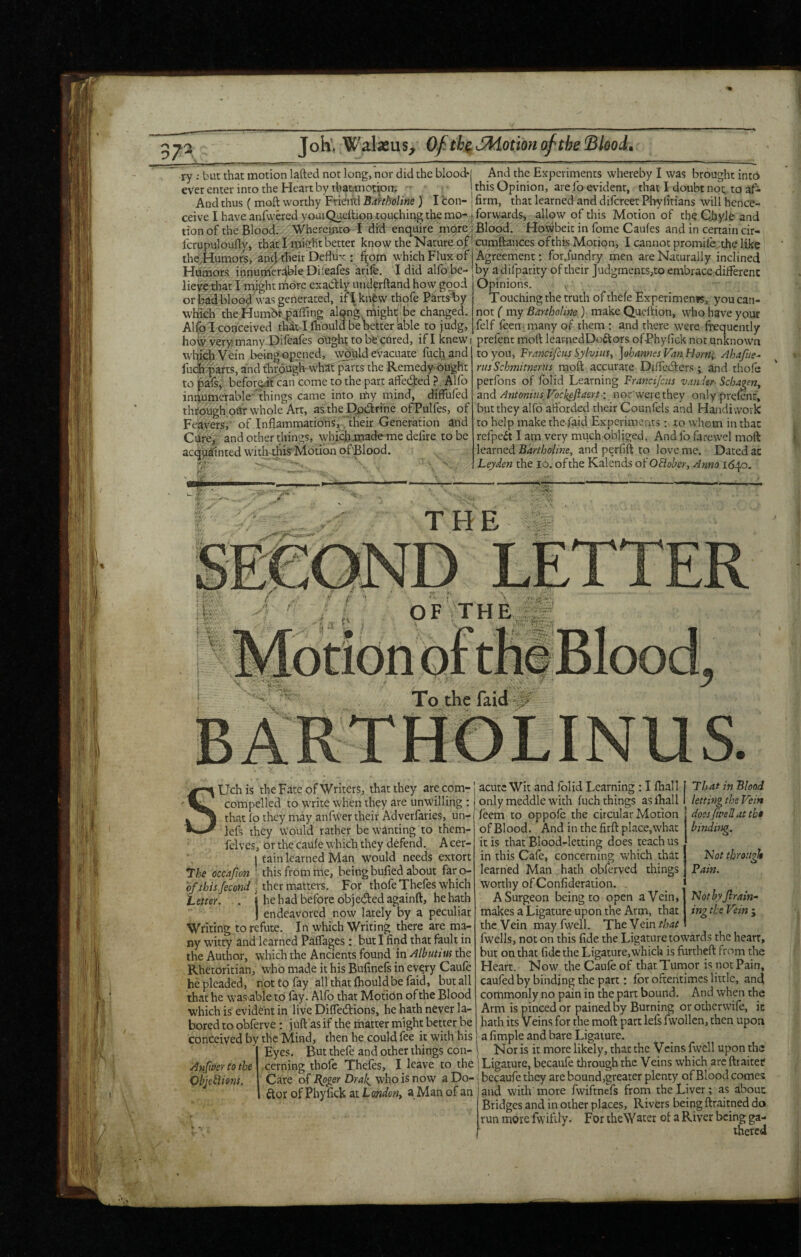 37^ ry: but that motion lafted not long, nor did the blood* everenterintotheHeJirtby thaLinotiom - ■ And thus ( moft worthy Frieird Bahholine ) I con¬ ceive I have anfwered yoaiQucltion touching the mo¬ tion of the Blood.- Whercinto t dfd enquire m^e. icrupulouflyj that I might better know the Nature of theHumors, an4't^>e» Dejlux : f^om which Flux of Humors innumcrdWe Difeafes arife. 1 did alfo be¬ lieve that I might more exactly underftand how good or bad bloodAvas generated, it|knfew thofe Parts’^y which the Humhr.paflfing alqng might te changed. Alfo I conceived thdt I Ihould be better able to judg, how very many Hileafes ought to bfe cored, if I knew i which Vein being opened, \vould evacuate fuch, and Ihch parts, and thfough-whaft parts the Remedy dught to pafs, beforeit can come to the part affected ?. Alfo innumerable things came into my mind, diffuled thcdugh'oUrw'hole Art, as the pq.(d:rine ofPulfes, of Feayers, of Inflammations, ' their Generation and Cure,; and other things, which jnade-me defire to be acquainted with this’Motion of'Blood. And the Experiments whereby I was brought intd this Opinion, are fo evident, that I doubt noc to af¬ firm, that learned and difcrcer Pliyfirians will hence- forwards-, allow of this Motion of the Cjiyle and Blood. . Howbeit in fome Caufes and in certain cir- cumflaiiCes ofthis Motion, I cannot promife;the like Agreement •; for.fundry men are Naturally inclined by adifparity of their Judgments,to embrace diiferenc Opinions. Touching the truth of thefe Experimenjs, you can¬ not { my Banholine) make Qucltion, who have your felf feen many of them : and there were frequently prefent moft learnedDo^tors ofPhyfick not unknown to you, Francifcus Sylviust Johannes Van hiorn; Ahafue^ rusSchmitnsrUs moft accurate Diflccfters ; and thole perfons of folid Learning Francijciis vaider^ Scbageriy znd Antonins Vockeftaert: nor’werethey only prelenf, but they alfo aftbrded their Counfels and Handiwork to help make the faid Experimentsxo whom in that refpedt I am very much obliged. And fo farewel moft \ea.med Bdrtholine, and perfift to love me. Dated ac Leyden the lo. of the Kalends oi'OBolicr, Anno 1640. ''' ’ 0 TFIE OF THE To the faid SUchis the Fate of Writers, that they are corn- compelled to write when they are unwilling : that fp they may anfwer their Adverlaries, un- lefs they Would rather be wanting to them- felves, or the caule which they defend. A cer- j tain learned Man would needs extort *Ihe occafwn ' this from me, being bufied about far o- hf this fecond I thex matters. For thofe Thefes which Letter. . j he had before objected againft, he hath j endeavored now lately by a peculiar Writing to refute. In which Writing there are ma¬ ny witty and learned Palfages : but I find that fault in the Author, which the Ancients found m Alhutius the Rhetoritian, who made it his Bufinels in evqry Caule he pleaded, not to fay all that fhould be faid, but all that he was\able to fay. Alfo that Motidn of the Blood which is evident in live Difledions, he hath never la¬ bored to obferve: juft as if the matter might better be conceived by the Mind, then he could fee it with his Eyes. But thefe and other things con- Aufimtothe cerning thole Theles, I leave to the bbje^ions. Care of Bfger DraJ{_ who is now a Do- ftor ofPhyfick at London^ a Man of an acute Wit and Jblid Learning : I Ihall I Tthat in Blood only meddle with luch things as ihall | letting the Vein does fwell at tbt binding. ISJot through Pain. ‘Not byJlrain- ing the Vein ; leem to oppofc the circular Motion of Blood. And in the firft place,what it is that Blood-letting does teach us in this Cafe, concerning which that learned Man hath obferved things worthy of Confideration. . A Surgeon being to open a Vein, makes a Ligature upon the Arm, that the Vein may fwell. The Vein fwells, not on this fide the Ligature towards the heart, but on that fide the Ligature,which is furtheft from the Heart. Now the Caule of that Tumor is not Pain, caufed by binding the part: for oftentimes little, and commonly no pain in the part bound. And when the Arm is pinced or pained by Burning or otherwile, ic hath its Veins for the moft part left fwollen, then upon a fimple and bare Ligature. Nor is it more likely, that the Veins fwell upon the Ligature, becaufe through the Veins which are ftraitef becaufe they are bound,greater plenty of Blood comes and with'more fwiftnefs from the Liver; as about Bridges and in other places, Rivers being ftraitned do run more fwifily. For theWater ot a River being ga¬ thered