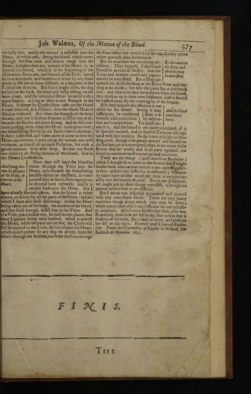 I Joh Walasus^, Of theSfdotionof the Shod, the belly low, and fo the wound is inflicted into the Hcait, in which cafe, feeing the blood which enters through the Vena cava zxidArteria venofa into the Heart, is higher then any wound of the Heart, it, as icon as it is entred, which is at the beginning of the Dilatation, flows out, not becaufc of the Pulfe, but of its own heavinels, and therefore it is not by any force made to flic out to^fome diftance, as it happens in the Pulfe of the Arteries. But if as it ought to be, the dog be laid on his back, his head and belly reftnig on the fame plane, and the wounded Heart be railed with a mans fingers, aslongas there is any flrcngth in the Heart, it fooncr by Conftridion cafts out the blood it hath received, at a diftance, then the whole Heart is filled or widened. But when the ftrength of the heart decaies, and that it feldorn ftraitens it felfor not at all, bccaufe the Eadets arc more, firong, and do ftill con¬ tinue pulling, even when the Heart quite gives over 5 the blood being driven by the Earlets enters the heart, is there, collected, and when more is come in then the Heart can contain, it goes out at the wound, not with violence, asiimuft do to caufePulfation, but with a gentle motion, drop after drop. So that our Senfc can perceive no ftrong motion of the blood, favein the Hearts Conftnftion, Now they will have the blood to return through the Veins into the 377 '•And being dri¬ ven by all fans €f the Veinsj it returns to the fitart, carried back unto the Heart, But I have already ftiewed tokens, that the blood is either the Vends laElece :nor would it by its ovyi fluidity move , rather upwards then downwards. But let us anfwer the remaining ob- j By this motion jeaions: They fuppofe, if the blood the Veins and fliould be moved lo fwiftiy, that the j Arteries may Veins and Arteries could not conve- ? bemurilhed nientlybenourilhed. But a Dog can j quench his thirft,drinking at the River 'Nilus and run¬ ning as he drinks; but here the parts flay at the brook fide : and what ever they have drawn from the blood, they treafure up in their own fubftance, leaft it Ihould be waflied away, by the running by of the humor Alfo they conceit this Motion is not uMfor the blood. Seeing it may And the blood fufficiently be conferved ( fince it a- ventilated bounds with native heat ; by refpira- better. tion andtranfpiration. Yet moft cer¬ tain it is, that the blood is yet more ventilated, if ic be fpcedily moved, and its fmallell Particles alfo agi¬ tated with this motion. So the water of a lake or ftan- dingpool, though It be gently moved and fanned on the Surface,yet is it corrupted; when in the mean while Rivers that are totally and in all parts agitated, are found to continue moft uncorrupt and wholfom, Thefe are the things ( moft excellent Bartholine ) which I thought fit to joyn to the former,that/I might fatisfie thofe who cannot receive a new opinion,wher- Heart, onlybecaufe the blood being in they obferve any difficulty orobfeurity^ whoma- forcibly driven to the Parts, as water i ny times have neither mind nor time to enquire ex- poured into an horn, does regurgitate * adly into the bowels thereof. But in my Judgment, or abound back upwards, andfo is we ought not to deny things manifeft, although we cannot refolve fuch as are diflicult. ^ But I never was difpofed to contend and quarrel drawn, or driven by all the parrs of theVeins : befides 1 with any man about words. There are very many which I have alfo thefe following : in that the Heart | excellent things about which rime may be fpent; being taken out of the body* the niotion of the blood, which many times alfo is not fufficient for our necefla- and that fwift enough, is ftill feen in the Veins. And ! ry occafions. Alfo from a Scoffer that feeks after her if a Vein, yea a milkic one, be tied in two places, that i Kiiowledg does hide her felf away, -but to him that is fame Ligature being onlyloofned, which isneareftl ftudious of the truth, Ihe comes to meet, andprefents the Heart, while the parts are yet hot, the Chyle will her felf to his view. Farewel moft Learned Bartho-> ftill be moved to the Liver, the blood unto the Heart, line. From the Univerficy Leyden in HoSand th« which could neither by any ftep be driven from the i Kalends oi December 1540. ’ Heart through the Arteries,nor from thcGuts through F J ^ I J-, • wMa Tttt 4