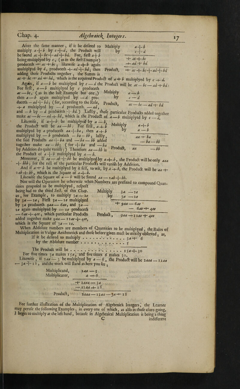After the fame manner , if it be defired to Multiply a b multiply by the Product will by c-\-d be found ac be -{- ad bd. For, firft a\-b *---- being multiplyed by r, ( as in the firft Example) , n;.- AC-\-bc produceth-+-; likewife a.\~b again -At-ad-r- bd_ multiplyed by d, prodiiceth -h ad bd; then Produft, -i- ac H- bv^adA^ bd adding thofe Produifs together , the Summ is ac-fbe-^ad'^bd^ which is the required Produd oi a A-b multiplycd by c Again, if a — b be multiplyed by c — d the Produft will be ac - be —ad~rld: Fornrft, a — b multiplyed by c produceth ac — bc^ (as in the lafl: Example but oncj) Multiply a — b then 4 — b again multiplyed . by — pro- ^y c — d duceth-^^+M; (for, according to the Rule, Prodna, 'l^(.7Z'l4TTr~ -\-a multiplyed by —d produceth —ad, a~r-ca and - ^ by - di produceth -I7 bd.) Laftly , thofe .particular Produas added together make ac — be — ad-i-bd, which is the Produd of a—b multiplyed by c_d Likewife, a-^b be multiplyed by a — X4 1 • 1 ' the Produd will be aa — bb: FoF firft, a-i-b Multiply a^^b multiplyed by produceth aa^\^ba - then a-hb ^^ multiplyed by — ^ produceth -ba-bb- laftly, ” aa-t^ ' the faid Produds aa -j- ba and — ba — bb added _ together make bb; ( for A^-ba and —ba « -----—•— by Addition do quire vanifli;) Therefore is the Produd of aA^-b multiplyed by a — b. .Moreover, If aa — ab-\-bb be multiplyed by aJ^b, the Produd will be only aaa bbb; for the reft of the particular Produds will vanifli by Addition. And if be multiplycd by itfelf, to wit, hy a-^b, the ProdJd will be aa-^ 'iab-\-bb, which is the Square of aA^ b. Likewife the Square of — b will be found aa — ^ab-\- bb. Nor will the Operation be otherwife when Numbers are prefixed to compound Quan¬ tities propofed to be multiplyed, refped*'  being had to the third of this Chap. Multiply 34 _2^ •as, for Example, to multiply 34 —2^ , ^ ,by, by 3<* — 2tf; Firft 34 — ze multiplyed ^’ r --——-— -- by 34 produceth paa—6ae, and 34— , ^ •F-^44 — 6aff * 2e again multiplycd by —' 2e-produceth  ' ‘ — 64e-h4^e 5 which particular Produds Produd , j 2ac added together make 944—izac^^^ee, • which is the Square of 34— ze. When Abfolute numbers are members of Quantities to be multiplyed i the Rules of Multiplication in Vulgar Arithmetick and thofe before given muft be mixtly obferved. as If it be delired to multiply.34-t-' ’ ’ by the Abfolute number y The Produd will be . . . . . 1; . . I! / ; . iy4^-.3o For five times 34 makes i5’4, and five times 6 makes 30. Likewife, if 244—3 be multiplyed by 4, the Produd will be 2444—1244 •— 34 -h IS , and the work will Hand as here you fee • Multiplicand, 1 244-—3 ■ , . Multiplicator, ‘ 4—6 , . . “-12^^ *4- I 8_ Produd, ' iaaa—1244 — 54-+-18 For further illuftration of the Multiplication of Algcbraick Integers^ the Learner may perufe the following Examples • in everyone of which, as alfo in thofe afore-going, I begin to multiply at the left hand, becaufe in Algebraical Multiplication it being a thing C indifferent