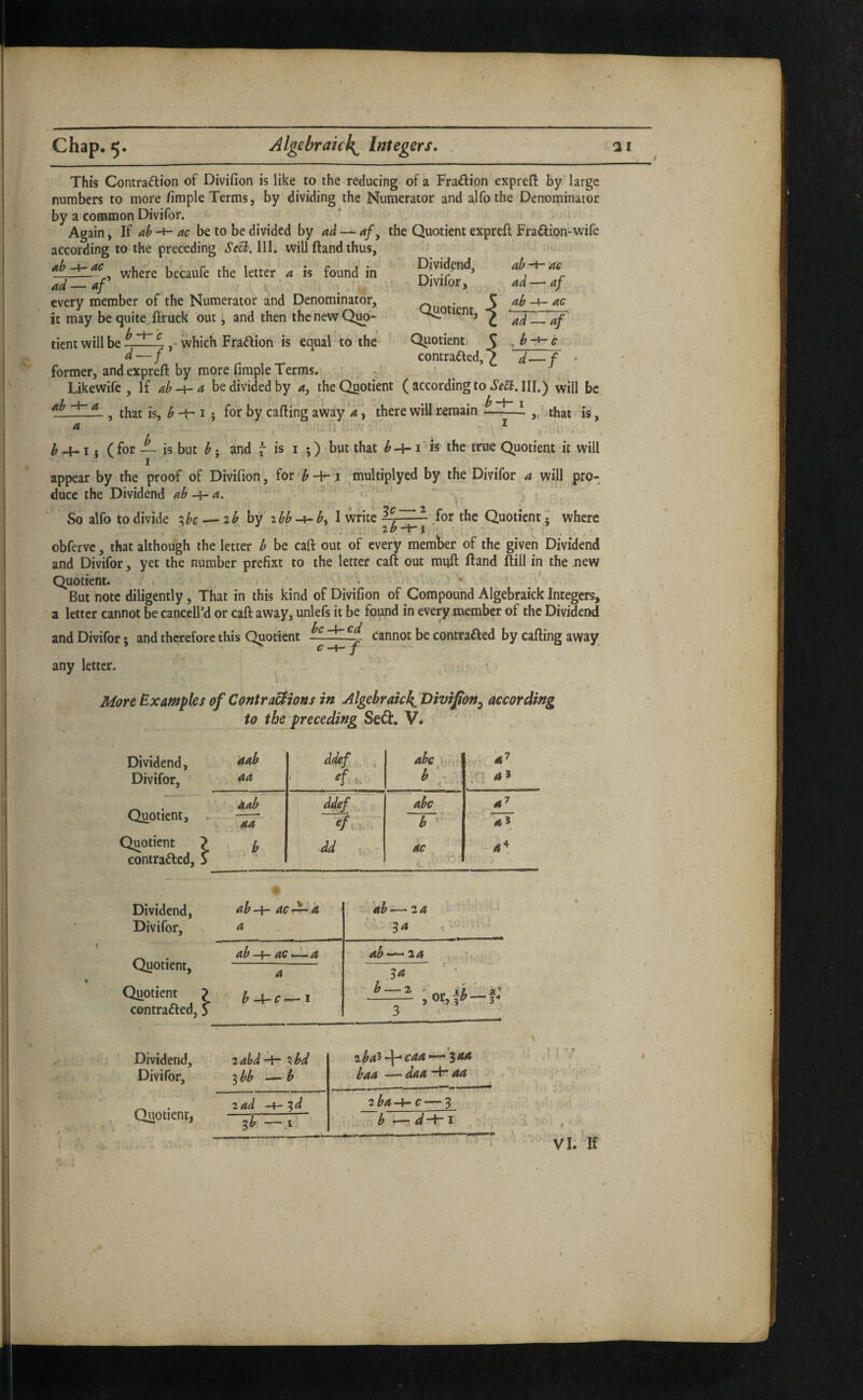 chap. 5. Algebraic!^ Integers. ai This Contradion of Divifion is like to the reducing of a Fraction expreft by large numbers to more fimple Terms, by dividing the Numerator and alfothe Denominator by a coKHnon Divifor. Again, If ac be to be divided by — <*/, the Quotient expreft Fraflion-wife according to the preceding SeUAW. will ftand thus, Ab ^ v.’here becaufe the letter a is found in ad — af every member of the Numerator and Denominator, it may be quite ftruck out, and then the new Qjw- tient will be ,• which Fra^ion is equal to the former, and expreft by more fimple Terms. Dividend, Divifor, Qu^otient, .{ ab -+ ac ad—' af ab t — ac Quotient contrafled ad ,b af ■ c d-f ab Likewife , If ab-^a be divided by 4, the Quotient (according to .Jea. III.) will be — , that is, b b I} for by calling away d\ there will remain that is, i- . - ^ I j (for — is but ^; and “ is I ;) 'but that I'is the true Quotient it will appear by the proof of Divifion, for-f-1 ^multiplyed by the Divifor a will pro¬ duce the Dividend ab a. So alfo to divide o^bc^ib by zbb-i^b, 1 write for the Quotient; where f j 1 ^ I I *  obferve, that although the letter b be call out of every member of the given Dividend and Divifor, yet the number prefixt to the letter caft out miift Hand Itill in the new Quotient. > . v ’ - ' But note diligently, That in this kind of Divifion of Compound Algebraick Integers, z letter cannot be cancell’d or caft away, unlefs it be found in every member of the Dividend and Divifor; and therefore this Quotient cannot be contraaed by calling away any letter. / Adore Examples of ContraBions in Algebraic^, Divifion^ according to the preceding Se(3:. V. Dividend, Divifor, aab ddef abe • b ' t , . Quotient, ^ aab ddef , abc 47 aa b ' Quotient > contraaed, S b dd : , - ac a^ Dividend, Divifor, Quotient, Quotient contraaed ab^ ac-d^ A ^ z ab — 24 a - 34 t. . . ab-^ ac>-^ a ab-^za a 8a ' ' hA-c—i h — ^ - , or,Y«» —3- 3 Dividend, Divifor, 2abd -i- ^bd ^bb b 2^45-j-* C44 —• 3^ baa —daa A-aa ■ - ■ Quotient, zad -4- ^d 3b —.1 2ba-k-c — 3 \ b d-A s. •; ^ <¥ \ VI. If