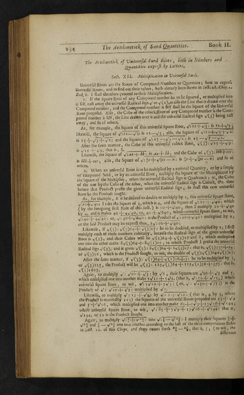 Book II. 7be AnthmikkofVmverfal Surd RSots , lioth in hmkrs and ^antitics expnjl by Letters. ScCt. X I i. MiiltiplicMion in Vniverfal Surds. Univerfal Roots are the Roots of Compound Numbers or Quantities; how to expfs Un-verfal Roots, and to find out their values, hath already been Ihewn in SeU. a 8. Chap, i .r Boohi. I fliall therefore proceed to their Multiplication. I. If the fquare Root of any Compound number be to be fquared, or multiplied into it felf, call away the univerfal Radical lign V or alfo t^he Line that is drawn oyer i e Compound number, and the Compound number it felf ftialHie the Square Root propofed. Alfo , the Cube of the cubick^ootof any Compound number is the Com¬ pound number it felf, the Line draWn over it and the univerfal Radical fign V(3) away ^ and fo of others. --- . i , As, for example, the Square of this univerfal fquare Root, likewife, the Square of —V?* ; alfo, the Square of V»i 5'’4“V^i • • ■ V3 Vi : IS 15 ■^/2, is I c -U V3 V- 5 Square of V** 15 — . -- After Ihe fame manner, the Cube of this univerfal cubick Root, VCs) • 5 n V9 - Likewlfc,^thc Square of ^/: aa 4- bb ; is aa -|- bb ; and the Cube of \/(s) 1 bbb-\^ccc . is bbb4‘ccc 5 alfo , the Square of V-— n : is ic-j-yZ-^cc — n: and fo ot When an univerfal Root is to be multiplied by a rational Quantity or by a fimp^ or compound Surd , or by an univerfal Root - multiply the Square of ihe Square of the Multiplier, when the univerfal Radical fign is a^adrat.ck ; 01, the Cube of the one by the Cube of the other, When the univerfal Radical lign is Cubick, e^c. then belore that Produft prefix the given univerfal Radical fign ^ fo lhall this new univerfa Root be the Product loughr. • nr As, for example , it it be defired to double or multiply by 2, this univcrfalfguare Root, vTtc4V^; I take the Square of 2,whicbis4, and the Square of V*^ ( by the foregoing firft Rule of this Sebi.) is 1 o -R V40 i then 1 multiply 1 o 4- V4° by 4, and it makes 404-4V4OJ or, 40^-V^4O5 whofe univerfal fquare Root, to wi, Vh^K^: 0^ V:To^lV^: isthePfoduaofy: 1C4V40 * multiplied by a ; or the faid Produa may be exprefi: thus, 2 V: 1 o + V40 • Likewife, if v(0: V(3)^4 -h V(3)^7 : be to be doubled or multiplied by 2 5 I firft multiply each of thofe numbers cubically, becaufe the Radical fign ot the given unlverftl Root is vCO. and their Cubes will be V(3)64 + f ^ ^ i which multiplied one into the other make 8V( 3)644 - SyCOzy , to which Produd 1 prefix the tmiveriy Radical fign VC?), and it gives VCO : l>yC3)64 4-* f>yC0^7 •* that is, or yC3))6i which is iheProduft fought, to wit, the double of y(3):y(3)^44-VC3)^7- After the fame manner, if y(3): yC3)64--|-y(2)3 64-3 •> be to be multiplied by or y(3)i25, the Product will be y(3): I25y(3)tf44-t25y(2)36-i-^ 375 • thatis, y(3)i625, _ j Again, to multiply y: yio4-y3 : by y5 j their Squares arc yio-hV^ and 5, which multiplied one into another make ^V10 >-1- (that is, Va co -|- V75 >) whofe univerfal fquare Root, to wit, V: 5yio4~' 5V3 • (or, V: V'2-5o-l~V75 0 ts the Produif of y : yi o4^^3 ; multiplied by ^/^_ Likewife, to'multiply V : 13 -j-Vsi: by v'- S 4’ V10 : ( that is, 4 by 3, where the Pruduit is manifeftly 12;) the Squares of tht univerfal Roots propofed are 13 4- v 9 and y 4 * V16 , which multiplied one into another make 65^-.^^9-j^t3'V^ i64-Vt44; whofe univerfal fquare Root, to wit, V: 65 yVp 4*-t3y 16 4-Vi44 ^ that is, yj44, or 12 is the Produif fought. Again , to multiply y:i4-^^^: into —I muitiply their Squares i + and ,_nnc into another according to the lalt ot the three compendious Rules in LeSi. iL of this Chm. and there comes forth — Ha that is, y j (to wit, the dittcrence