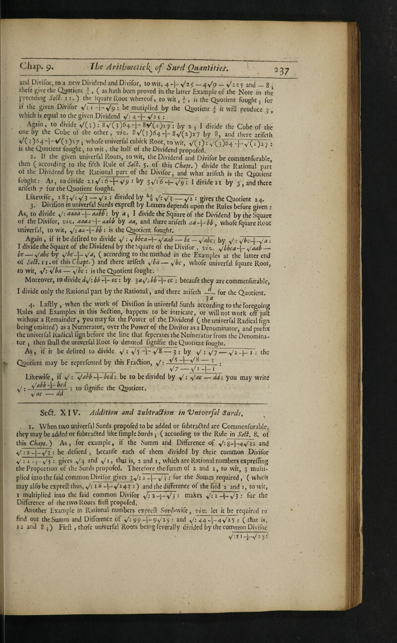 and Diyifor, to a new Dividend and Divifor, 10 wit, 4 -v/a 5- — 4^/9 — V'iz 5 and — 8 : thefc give the Qnotienc -•, ( as hath been proved in the latter Example of the Note in the preceding SeEt. 11.) the (guareRoot whereof, to wit, f , is the Quotient fought j for if the given Divifor V: i -h-s/p = be miitiplied by the Quotient f it will produce 5 , which is equal to the given Dividend V: 4 ? : . . Again, to divide VC?): «V(3)^4-h 8^(2^: by 2 . 1 divide the Cube of the one by the Cube of the other, viz, 8^/(3)(^4+8V(2)27 by 8, and there arifeth yc 3)54 ^7 ^^7; '^’hofe univerfal cubick Root, to wit, ^/( ?) : V(3)^4 * is the Quotient fought, to wit, the half of the Dividend propofed. 2. 11 the given univerfal Roots, to wit, the Dividend and Divifor be comracnfurable, then ( according to the fifth Rule ol Sell. 5. of this Chapt.) divide the Rational part ot the Dividend by the Rational part of the Divifor, and what arifeth is the Qpoiicnt fought: As, to divide 2iV:6^^V^ ; by I divide 21 by 3 , and there arifeth 7 for the Quotient fought. Likewife, : <livided by • gives the Quotient 24. 3. Divifion in univerfal Surds expreft by Letters depends upon the Rules before given : As, to divide ^: aaaa adb: by 4 ; I divide the Square of the Dividend by the Square of the Divifor, viz. aaaa aabb by 44, and there arifeth whofe fquare Root univerfal, to wit, is the Quotient fought. Again, if it be defired to divide V: V ^Jaah^ be — ^abc; by I divide the Square of the Dividend by the Jiquarc qf the Divifor , viz. ^bbea-^ .^Uab — he — ^ahehy^ (according to the method in the Examples at the latter end of Sed. I ij7)f this Chapt.) and there arifeth ^jbk — .^bc, whofe univerfal fquare Root, to wit, : is the Quotient fought. Moreover, to divide bb cc: by 34^; bb -1- cc ; bccaufe they are coramenfurable, I divide only the Rational part by the Rational, and there arifeth for the Quotient. 4. Laflly , when the work of Divifion in univerfal Surds according to the foregoing Rules and Examples in this Sedlion, happens to be intricate, or will not work off juft without a Remainder, youmayfet the Power of the Dividend ( the univerfal Radical fign being omitted) as a Numerator, over the Power of the Divifor as a Denominator, and prefix the univerfal Radical fign before the line that feperates the Numerator from the Denomina¬ tor j then lhall the univerfal Root fo denoted fignifie the Quotient fought. As , if it be defired to divide V5 V8 — 3 : by ^/ \ ~y-j ^ ^|-T; the Quotient may be reprefented by this Fradhion, y': 3_ . _ V7 — -I- ^ Likewife, if ^/abb ~i\~bcd: be to be divided by — dd: you may write ,. ; to fignifie the Quotient. — dd Seft. XIV. Addition and Subtraction in Vniverfal Surds. ^ I. When two univerfal Surds propofed to be added or fubtrafted are Commenfurable, they may be added or fubtradlcd like fimple Surds j ( according to the Rule in SeCb. 8. of this Chapt.') As, for example, if the Summ and Difference of and .y/; 2be defired-, becaiife each of them divided by their common Divifor V : i -\-- V3 : V4 and >v/i, that is, 2 and i, which are Rational numbers exprefiing the Proportion of the Surds propofed. Therefore the fumm of 2 and i, to wit, 3 multi¬ plied into the faid common Divifor gives 3^: 2 : for the Summ required , ( which may alfo be expreft thus,-V: 18-I--V243 :) and the difference of the faid 2 and i, towir, 1 multiplied into the faid common Divifor • roakes 2 : for the Difference of the two Roots fitft propofed. Another Example in Rational numbers expreft Surd-wife, viz. let it be required to find out the Summ and Difference of V- 99 ■ and 44.^1-4^25 : ( that is,