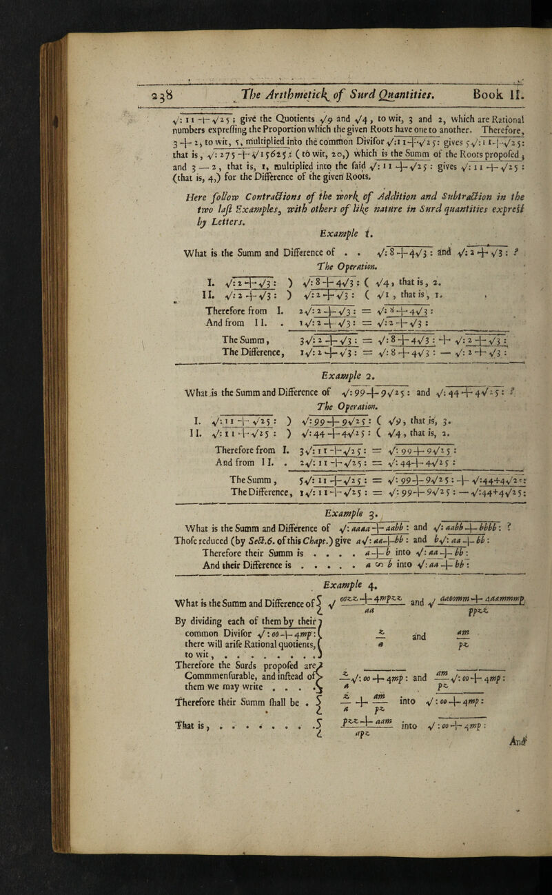 V': II -h ^^5 f g‘v^ the Quotients ^9 and y4, to wit, 5 and 2, which are Rational nunnbers exprefling the Proportion which the given Roots have one to another. Therefore, 3 y- to wit, 5, multiplied into thd common Divifor^:i i-l'vTp gives that is, V: ^75 H (towit, 20,) which is theSumm of the Rootspropofed ^ and 5 — 2 , that is, 1, multiplied into the faid y^: 11 y.y'25 : gives V* 11 4-V^5 • {that is, 4,) for the Difference of the given Roots. *, 4 Here foUovp ContraUtons of the work^ of j^ddition and SnbtraUion in the two laji Examples^ with others of like hat fire in Snrd quantities expreii hji Letters. Example t. What is the Summ and Difference of . . S +4^3 * ^ The Operation, I. V:2*>HV3 : ) 8 -\- 4^3 ; ( ^41 ^hat is, 2. II. ) y'TTi^JTvFj ( Vi»thatis, i, Therefore from L 2^: 2 ^-.y^3 ; = y^; ^ 4~^ 4^^/3; And from II. . 1^:2^-V3: = y';2-j-y'3; The Summ, 3 \/i 2 — y^3 t — ^8 1 ' A's/3 * ’4“' ^'.2 —|— y'3 I _ -» ~ ■ I ■! I ■ ..M * IMII . The Difference, iv^: i v'3 : = V: 8 y 4-V/3 *• — V-' ^ 4- ^3 : ' Example 2, What is the Summ and Difference of V* 99 -|- 9V^ 5 ^ and 44 + 4 Vi j: ? The Operation. I. ■ 11. y. 11 4- V25 ; ) V;9p4-pv/2y ; ( V9, that is; 3. y 11 4-* V2 5 J ) V-*44 +4^2 5 5 ( •v'4 » that is, 2. Therefore from I. And from 11. . 11 -hyp = y 99 4-9^2 5 ♦ 2 V: 11 -h -v/2 5: = V • 444^ 4V2 S 2 The Summ, 5y 11 4-^/2 5 : = y: 994- 5 » 4- VH4+4V2t; The Difference, 1 v^: 11 + ^2 5 : = V- 99-1- ^ — y 44+4^2 5: Example g. What is the Summ and Difference of y: aaaa4^aahh : and y: : ? Thofe reduced (by Se^.6. of this Chapt.') give a^/iaa~\-bb : and ^y: aa hb: Therefore their Summ is ... . a-\-b into y:^^\-^b'^ And their Difference is.a ^ b into y: 44 4- : Example 4, What istheSuramandDifferenceofJ ^ ^^omm+4a.r>m«,f. L aa ppzi. By dividing each of them by their and common Divifor y:od-|-4wp: there will arife Rational quotients, to wit, . . ‘ . . . , . . Therefore the Surds propofed are Commmenfurable, and inftead of* them we may write , , . Therefore thar Summ fliall be T'hat IS, . •' . • • . I a —y*. 00 4^ ^mp: and -^y: 00-|- ^wp; am ’ Ju lElL into y; oo 4- 40fp • a pz. ——1--- into 4^ : 00^mp : apz