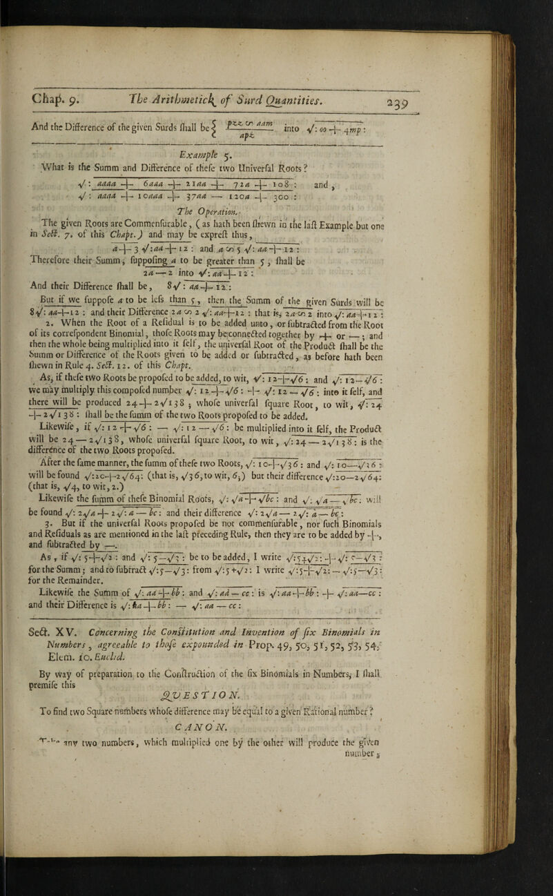 =39 \ And the Difference of the given Surds fliall be < into ^/: 00 A-awp • (. apt ^ ^ ' - II .>P » I !■! ■■» . . , . _ . . . . ■ ■■■■ ' ■ — • --.---■- - ! -■- I « Example 5. What is the Suram and Difference of tfiefe two Univerfal Roots? ------ ^ _ j » -y/ t aaaa “-j—• 6aaa t-^aa —j 'jxa »-1 - 108 t and y aJ ; aaaa loaaa -j— '^yaa — i2o<i 300 : The Operation,- ' ^ ' The given Roots are Commenfurable, ( as hath been fljewn in tbe laff Example but one in Se5i. 7, of this Chapt.) and may be exprefl: thus, 4 3 I z ; and cn' 5 12 : Therefore their Summ i fuppofing a to be greater than 5 , lhall be 20, — 2 into V'. aa iTT ‘ And their Difference fliall be, ao qrjT: But if we fuppofe a to be lefs than 7, then the^ Summ of the given Surds will be 8>^: 4^-1-12 : and their Difference 2^ c/2 2 aa-\~i 2 : that isj 2a-<u^z into aa-\-1 z~\ 2. When the Root of a Refidual is to be added unto, or fubtra£led from the Root of its correfpondent Binomial, thofe Roots may be:conne£led together by 4- or_; and then the whole being multiplied into it felf, the urjiverfal Root of the produ6f fliall be the Suram or Difference of the Roots given to be added or fubtrafted, as before hath been Ihewn in Rule 4. 12. of this Chapt. , As, if thefe t\Vo Roots be propofed to be added, to wit, V; i z-l-v'd : and 12 — -^^ wemay multiply this compofed number V*. V: 12 —: into it felf, and there will be produced 24-^2^138 • whofe univerfal fquare Root, to wit, 24 -1- 2 Vi 3 ^ • fliall be the fumm of the two Roots propofed to be added. Likewife, if V: 12 + i ^ be multiplied into it felf, the Produft will be 24 —2V13S, whofe univerfal fquare Root, to wit, V: 24 — 2V1 is the ' difference of the two Roots propofed. After the fame manner, the fumm of thefe two Roots, V-1 o-HVB ^ • and i o_V ^ will be found V64‘. (that is, ^/i6,xo wit, 6{) but their difference V:2o—2V64: (that is, V4j to wit, 2.) ' - Likewife the fumm of thefe Binomial Roots, V* • and V- v4 — will be found V* at^d their difference V* zV^— z-V** • 3. But if the univerfal Roots propofed be not commenfurable, nor fuch Binomials and Refiduals as are mentioned in the lafl: preceding Rule, then they are to be added by and fubtrafled by —. As , if Vs 5M-Vz *. and Vs 5—V3 s be to be added, I write VshV^: -I- Vs V3 s for the Summ; andtofubfraff V-J—V3s from V'-5+V^- I write v'^5H-Vzs — Vs)—V3 s for the Remainder. Likewife the Summ 'of Vs '• ^tid V*' s is V* •^1“' *• -h Vs and their Difference is Vs -i-- s — Aj‘,aa~^cc\ Sed:. XV. Concerning the ConUitution and Invention of fix Binomials in Numbers y agreeable to thofe expounded in Prop. 49, 50, 51352, 5*3, 54,' Eleni. io.Euchd. By way of preparation to the ConftrU(Rion of the fix Binomials in Numbers,’ I fliall premife this , , ^ E ST 10 N. To find two Square numbers whofe difference may be equal to a given Rational number ? CANON. »' ■> t • -inv two numbers, which raulffplied one by the other will produce the giv^en number i