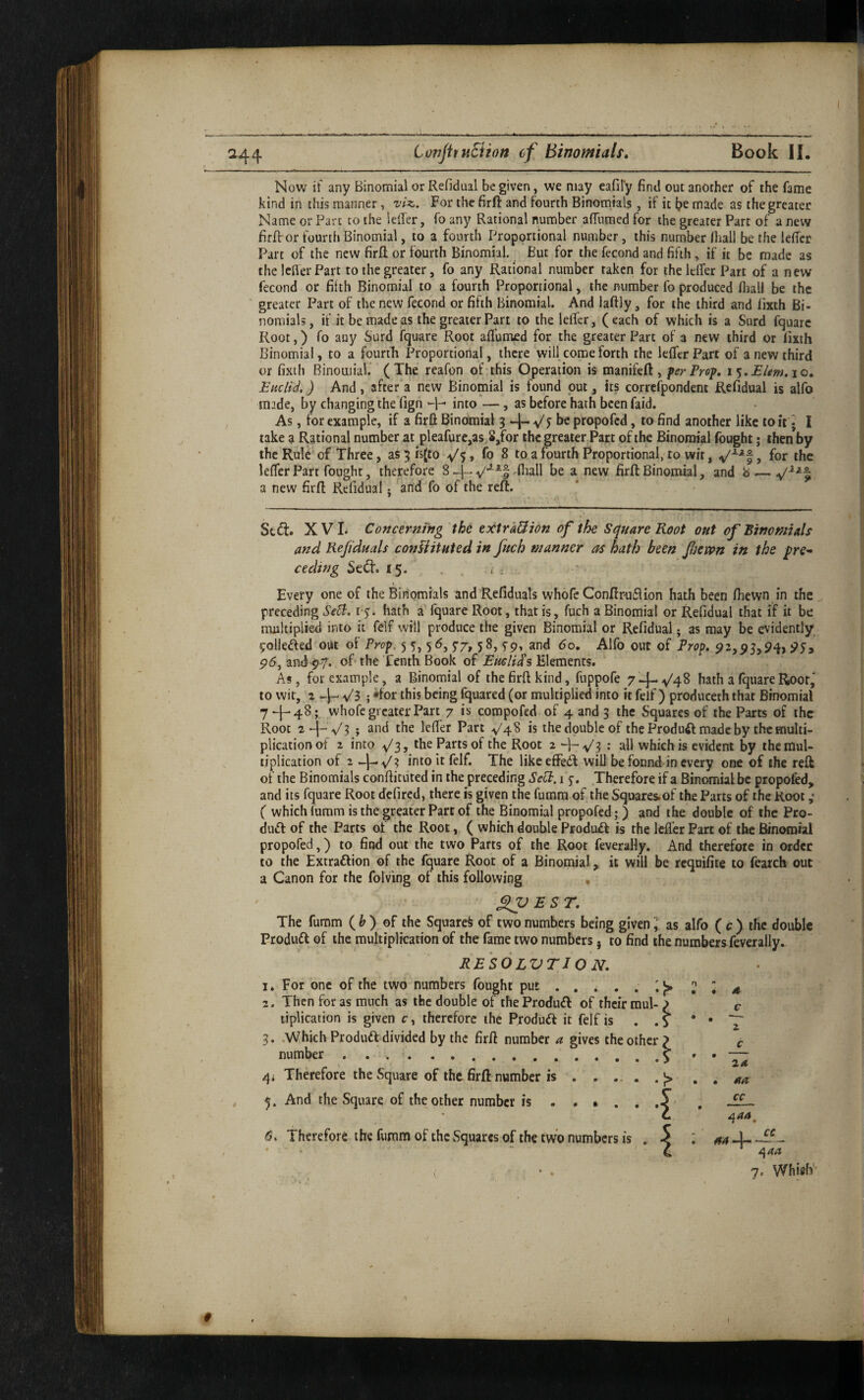 Now if any Binomial or Refidual be given, we may eafify find out another of the fame kind in this manner, viz. For the firfi: and fourth Binomials, if it t?e made as the greater Name or Part to the leller, fo any Rational number affumed for the greater Part of a new firfi; or fourth Binomial, to a fourth Proportional number, this number Iball be the lefier Part of the new firfi or fourth Binomial. But for the fecond and fifth, if it be made as the lefler Part to the greater, fo any Rational number taken for the lefier Part of a new fecond or fifth Binomial to a fourth Proportional, the number fo produced fhall be the greater Part of the new fecond or fifth Binomial. And laftly, for the third and lixth Bi¬ nomials, if it be made as the greater Part to the lefier, (each of which is a Surd fquarc Root,) fo any Surd fquare Root aflumed for the greater Part of a new third or fixth Binomial, to a fourtfi Proportional, there will, come forth the lefier Part of a new third or fixth Binomial. (The reafon of this Operation is manifeft , per Prep, i Elem.io, EhcIU, ) And , after a new Binomial is found put, its correfpondent Refidual is alfo made, by changing theTign into —, as before hath been faid. As, for example, if a firfi Binomial 3 J be propofed, to find another like to it ♦ I take a R.ational number at pleafure,as,8,for the greater Parc of the Binomial fought; then by the RuU' of Three, as 5 h(to v'5, fo 8 to a fourth Proportional, to wit, > for foe lefier Part fought, therefore 8 fiiall be a new firfi Binomial, and b .— a new firfi Refidual j and fo of the reft. Sc (ft. XVI. Concerning the extra&ion of the Square Root out of Binomials afzd Rejiduals confhtuted in fetch manner as hath been fietpn in the ceding Se(ft. 15. Every one of the Binomials and Refiduals whofe Conftr-uflion hath been (hewn in foe preceding Sed:. hath a fquare Root, that is, fuch a Binomial or Refidual that if it be mnltipli^ into it felf will produce the given Binomial or Refidual j as may be evidently pollened out ol Prop. 55,56,5-7,58,5-9, and 60, Alfo out of Prop. and-py. of* the Tenth Book of Emli^% Elements. As, for example, a Binomial of the firfi kind, fuppofe 74-^4^ hath a fquare Root, to wit, 2 Vs ; •for this being fquared (or multiplied into it felf) produceth that Binomial 74^48; whofe greater Part 7 is compofed of 4 and 3 the Squares of the Parts of the Root ; and the lefier Part V4S is the double of the Produft made by the multi¬ plication of z into v'3, the Parts of the Root 2 V? = all which is evident by the mul¬ tiplication of 1 -j-V? into it felf. The likeeffedi will be found in every one of the reft of the Binomials confiituted in the preceding SdP. 1 Therefore if a Binomial be propofed, and its fquare Root defired, there is given the fumm of the Squares.of the Parts of the Root ,♦ ( which fumm is the greater Part of foe Binomial propofed;) and the double of foe Pro- dudl of the Parts ot the Root, ( which double Produdf is the lefier Parc of the Binomial propofed,) to find out the two Parts of the Root feverally. And therefore in order to the Extraftion of the fquare Root of a Binomial, it will be requifite to feaich out a Canon for the folving of this following XP £ ST. The fumm ( ^ ) of the Squared of two numbers being given ] as alfo ( c ) the double Produdl of the multiplication of the fame two numbers 5 to find the numbers feverally. RESOLVTION. z c c 3. .Which Produdl divided by the firfi number a gives the other number. 0 9 4i Therefore the Square of foe firfi number is . . ... . j> • • cc 5. And the Square of the other number is. 6. Therefore the fumm of the vSquares of foe two numbers is . 7. Whifo' #