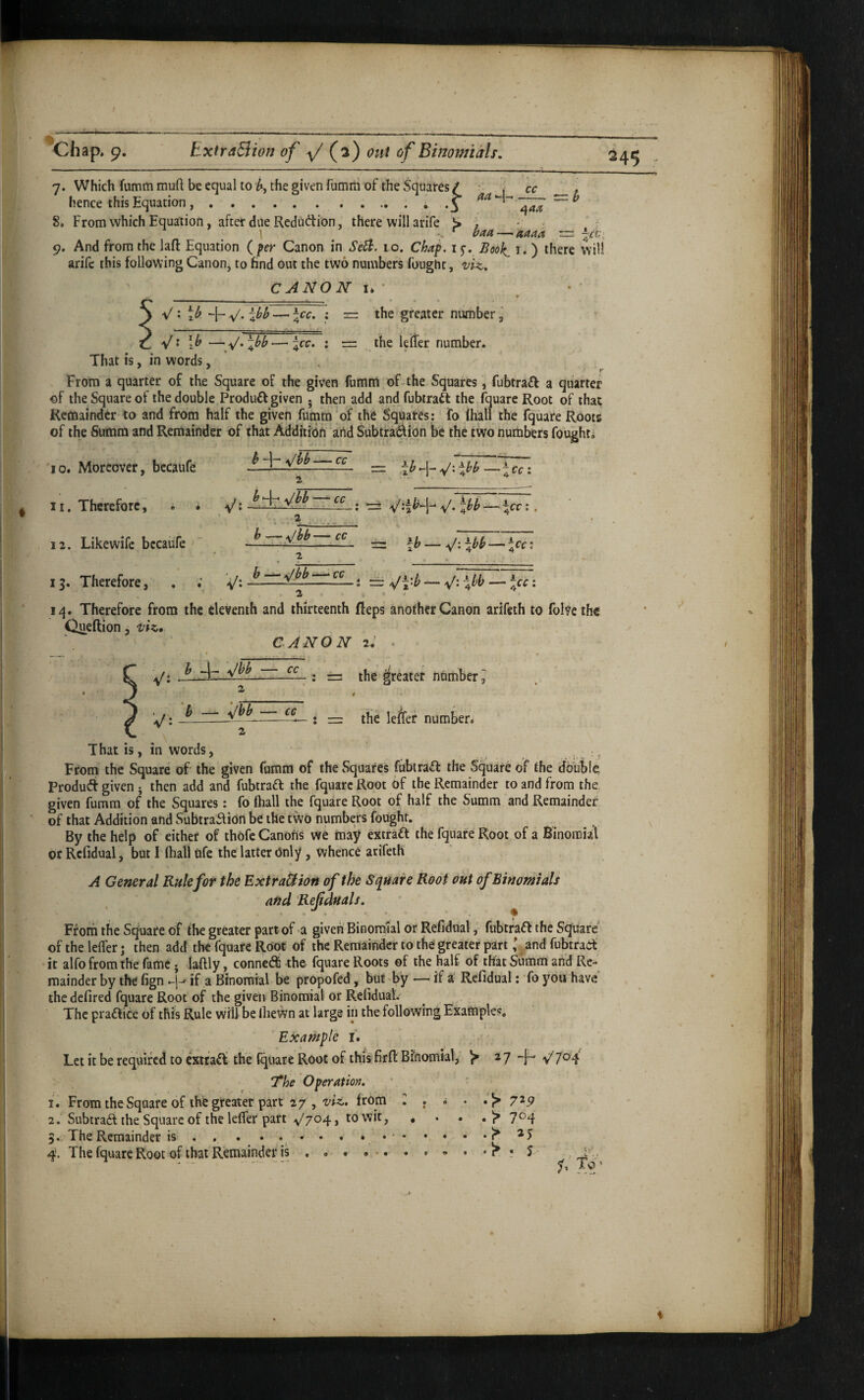 ^Chap, 9. ExtraBiori of \/ (i) out of BimmiMs. cc -y 7. Which fumm muft be equal to h, the given fumrti of the Squares / • j hence this Equation ..^ aa^-^ -—~ 8. From which Equation, after due Redaction, there will arife S. , - . \ ^ baa—>aaaa ~ 9. And from the lafl: Equation ( Canon in 10. Chaf. 15-. Boo]^ i. ) there will arife this following Canon, to find out the two numbers fought, CANON I* V : H- -v/* iyy —' : the greater number ’ V‘ —4^^’ • = . the lefter number. That is, in words, * r From a quarter of the Square of the given fumni of the Squares, fubtra£f a quarter of the Square of the double Produft given . then add and fubiraft the fquare Root of that Remainder to and from half the given fumm of the Squares; fo (hall the fquare Roots of the Summ and Remainder of that Addition and Subtraction be the two numbers fought. h -|- i\/bb — cc = —ice I y* 4^^ — 4^^ • • a y \/yb- :cc: 10. Moreover, becaufe 11. Therefore, . * 12. Likewife bccauTe ' 15. Therefore, iq. Therefore from the eleventh and thirteenth Reps another Canon arifeth to folve the Queftion, -viz, CANON 2: . V: — V: : \/i ^ 47. -— : =: the ^reiter nnmber 2 * 'j: ^ _y-^— - : rr: the lefcr number. 2 That is, in words, . : ^ From the Square of- the given fumm of the Squares fiibtraCl the Square of the tfbuble Product given j then add and fubtraft the fquare Root of the Remainder to and from the. given fumm of the Squares: fo ftiall the fquare Root of half the Summ and Remainder of that Addition and Subtraction be the two numbers fought. By the help of either of thofc Canons we may extraft the fquare Root of a Binomial or Rcfidual, but 1 (hall nfe the latter Only, whence arifeth A General Rule for the ExtraUion of the Square Root out of Binomials and Ref duals, ^ Ff om the Square of the greater part of a given' Binonrslal or Rcfidual, fubtraft the Square of the lefler; then add the fquare Root of the Remainder to the greater part ' and fubtrad^ it alfo from the fame; laftly, connetS the fquare Roots of the half of that Summ and Re¬ mainder by the fign -j-^ if a Binomial be propofed, but'by —■ if a Rcfidual: fo you have the defired fquare Root of the given Binomial or Refidual. The practice of this Rule will be IheWn at large in the following Examples. Example i. Let it be required to exifaCf the (quare Root of this firfl: Binomial, ^ ^ 7 y 7^4 The O per Atm, 1. From the Square of the greater part 27, • r • • *1^ 7^5^ 2. Subtract the Square of the lefler part v'704, to wit, •••.!> 7^4 5. The Remainder is , , . • • • • v * ' * * * *