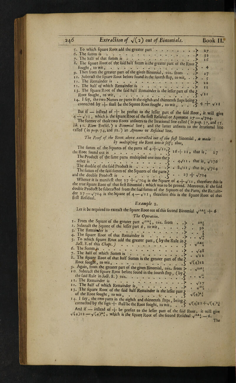 2^6 ExtraBion of out of Btmmiais. Book 11* §■. To which fquare Root add the greater part'.» 27 6. The fumm is...^ 7. The halt of that furatn is ; /.. . ^ 16 8. The fqaarc Root of the faid half fumtn is the greater part of the Root 7 fought, to wit, . . ..3 Then from the greater part of the given Binomial, viz. from . . > 27 1 o. Subtraft the fquare Root before found in the fourth ftep, to wit, , j 11. The Remainder is , . «> 12. The half of which Remainder is.^ n 13. The fquare Root of the faid half Remainder is the lefl’er part of the ? Root fought, to wit, . . ... . 14. I fay, the two Names or parts in the eighth and thirteenth Reps being > connected by -j- ftiall be the Square Root fought, to wit, . . , 5 4 l But if — inftead of + be prefixt to the lefTer part of the faid Root, it will give 4 — V.i I, which is the fqfuare Root of the firft Refidual or Apotome 2 7 —. v'704, ^ The former of thofe two Roots ahfwcrs to the Irrational line called (in prop. 3 7, and f e iib. 10. £Um Euclid.) a Binomial line; and the latter anfwers to the irrational line- called (in frop. 74, and pa. ) an apotome or Refidual line. The Proof of the Root above extralPed out of the firft Binomial, ti made by multiplying the Koot into it fe If I thus. The fumm of the Squares of the parts of 4 y'l j 7 the Root found out is.’ j 11, that is27 The Product of tjie fame parts multiplied one into the7 other is..P 1 ? that is, ^175 The double of the faid Produfl is.«> , g /, » that Jc /ic^a The fumm of the faid fumm of the Squares of the parts 7 ’ > v 7 4 and the double Prodnft is.•••S' ^7 +'V^704 Whence it is menifeft that +V704 is the Squire of 4 + ^*1, therefore this is the t ue fquare Root of that firft Binomial: which was to be proved. Moreover, if the faid double Produd be fubtrad^d from the faid fumm of the Squares of the Parts the Re/jain- firft yefiJual^^^ the Square of 4 —V* t i therefore this is the fquare’Root of that Examples. Let it be required to extraft the fquare Root out of this fecond Binomial -f- 6 The Operation. 1. From the Square of the greater part V*, 'vU. from . . 2. SubtraiT the Square of the lefler part 6, to wit, ... > * 26 3. The Remaij%der is.* ^ * ^1. 4. The fquare Root of that Remainder is . . .  . . ‘C * 5. To which fquare Root add the greater part, ( by the Rule in7 * SeSl. 8. of this Chapt.)..> • V'H 6. TheSumm^'s. l ^ 7. The half of which Summ is ' . . 8. The fquare Root of that half Summ is the greater part of the ? > Root fought, to wit,.5 ^^(4)1^ 4. p. Again, from the greater part of the given Binomial, viz. from I o. Subtraa the fquare Root before found in the fourth fteo f bv ? the faid Rule ini’r^. 8.) viz.’ , ■ Vi 11. The Remainder is.*..*..**'*> 12. The half of which Remainder is, . . .s * /2I 18* .The fquare Root of the faid half Remainder is thelefler part 7 , . ^ ' of the Root fought, to wit, . . V(4)^f 14. I fay,y he two parts in the eighth and thirteenth fteps, beings ^ conneaed by the figiH-^ lhaU be the Root fought, town, . V(4)iH-V(4/i And if — inftcad of + be prefixt to the lefler part of the faid Root, it will give r“VC4)4» which is the fquare Root of the fecond Refidual ^ (5. The