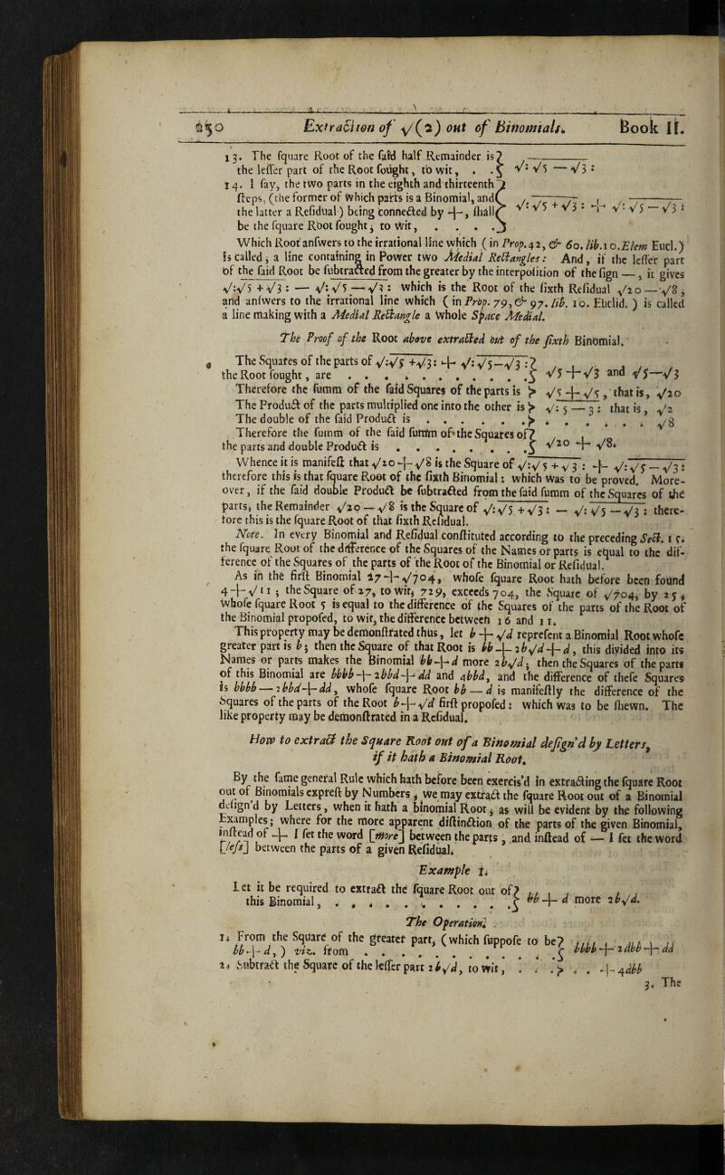. / . 13. The fquare Root of the faW half Remainder is? -_ the leiTer part of the Root fought, to wit, . 'V*V'5 — VS* 14. I fay, the two parts in the eighth and thirteenth^ Reps, (the former of Which pahs is a Binomial, andC /, ~T~. 7-. j / —-7— the latter a Refidual) being fconnefted by fliill^ V• v5 v 3 • v • v 5 — v 3 i be the fquare Root fought j to vVit, . . . . j Which Root'anfwers to the irrational line which (in Prop.^2^ & 60. Uh.\o.Eltm End.) is called j a line containing in Power two Medial ReHangle i: And, if the Icfler part of the faid Root be fubtraaed from the greater by the interpolition of the fign_, it gives W) +^3: — V-V5 : which is the Root of the fixth Refidual and anfwers to the irrational line which i^y.lih. 10. Euclid. ) is called a line making with a Medial Re^angle a Whole S^ace Medial, The Proof of the Root above extraHed m of the fixth BinOmial.' The Squares of the parts of Wf +V3^ ‘“h VW5—V3 :? the Root fought, are . . . *.^ V5 2nd y J—>/3 Therefore the fumm of the faid Squares of the parts is > that is, The Produif of the parts multiplied one into the other is > 5_^: that is Jz The double of the faid Produft is ... , . * . . i . / y 8 Therefore the fumm of the faid futtfm of* the Squares of? , , the parts and double Product is Whence it is manifeft that -j- >^^8 is the Square of VV 5 + v 3 : + VWS~V3- therefore this is that fquare Root of the fixth Binomial: which Was to be proved. More¬ over, if the faid double ProduCt be fubtraaed from the faid fumm of the Squares of ihe parts, the Remainder —VS is the Square of V:V5 +V3: — V^ V5 ~V3 : ibcre- fore this is the fquare Root of that fixth Rclidual. Note, In every Binomial and Refidual conftituted according to the preceding i c* the fquare Root of the difference of the Squares of the Names or parts is efaual to the dif¬ ference of the Square of the parts of the Root of the Binomial or Refidual. ^ As in the firft Binomial V704> whofe (quare Root hath before been fount) 4-hV‘M the Square of 27, towif, 729, exceeds 704, the Square of V704i by 2 j * whofe fquare Root 5 is equal to the difference of the Squares of the parts of the Root of the Binomial propofed, to wit, the difference between 16 and II. This property may be demonfirated thus, let ^-f-W reprefent a Binomial Root whofe greater partis b^ then the Square of that Root is bbM2b^d-{-dy this divided into its Narap or parts makes the Binomial bb^\^d more aiv^. then the Squares of the parts of this Binomial are bbbb -I-' 2bbd~-\- dd and ^bbd^ and the difference of thefe Squares is bbbb — 2bbd-\-dd, whofe fquare Root hb — d is manifefily the difference of the Squares of the parts of the Root b<~\-^d firft propofed: which was to be (hewn. The like property may be demonftrated in a Refidual. How to extra& the Square Root out of a Binomial defignd by Letters^ if it hath a Binomial Root, By the fame general Rule which hath before been exercis’d in extra^lingthe fqaslre Root out or Binomials expreft by Numbers, we may extfad the fquare Root out of a Binomial defign d by Letters, when it hath a binomial Root^ as will be evident by the following - more apparent diftinftion of the parts of the given Binomial, initead of I fet the word [more} between the parts , .and inftead of — 1 fet the word [lejs] between the parts of a given Refidual^ Example ii Let it be required to extraft the fquare Root out of, this Binomial, . , * , . ..i > bb^d more 2b^d. The Operation^ . hb^\-d,') viz. from.. ^ ti Subtraa the Square of the leffer part i l^d, to wit ,* ! ■ ti From the Square of the greateC parr* (which fuppofe to be hbbh “|— 2 dbh “-I— dd „ , ^dbb