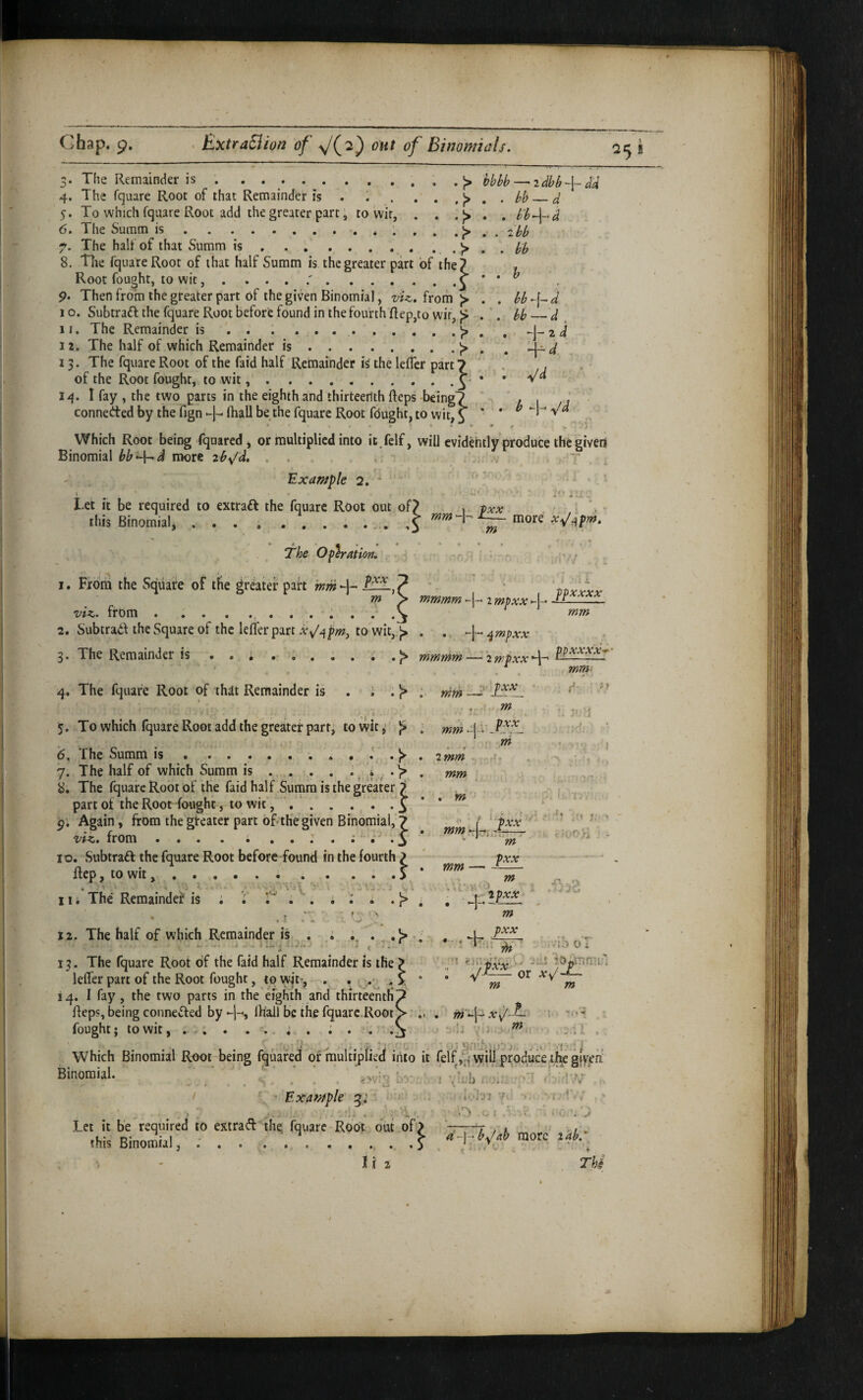 ? 'ow, 3. The Remainder is .. 5. To which fquare Root add the greater part; to wir, 6. The Summ is. The half of that Summ is . )> —• 2 Si -I- <^4 .J> . , . J> . , zbb 8. The fquareRoor of that half Summ is the greater part of the 7 Root fought, to wit, .i * * ^ 9. Then from the greater part of the given Binomial, from )> . . bb-\~d 1 o. Subtraft the fquare Root before found in the fourth Rep,to wir, )> . '. hb d , 11. The Remainder is. ^ 2 j 12. The half of which Remainder is.J> , , J^d 13. The fquare Root of the faid half Remainder i^ the lefTer part? ' „ , . of the Root fought, to wit..y • • 14. I fay , the two parts in the eighth and thirteenth Reps being? ' 1, \ /a connected by the fign lhall be the fquare Root fdught, to wit, 3 ^ ^ Which Root being fquared, or multiplied into it fclf, will evidently produce the given Binomial niore zbx/d. . . .. . Example 2, Let it be required to extraft the fquare Root out of7 this Binomial,.. mm 1 PXX !■ ' h — more xJ^pm. m • The Operation. r - ! ■ - I. From the Square of tfte greater pairt mm -)-* fpxxxx viz., from. 2. Subtrad the Square of the lefter part to wit,.j> . . ^mpxx m > mmmm >-1-^ 2 mpxx-j- 5. To which fquare Root add the greater part^ to wit, }> . ^^4. 6. The Summ is.^ . 2 mm 7. The half of which Summ is ... . . j . 8. The fquare Root of the faid half Summ is the greater 7 part of the Root fought, to wit..^ pi Again, from the greater part of the given Binomial,’? viz. from ... . ; 3 10. Subtract the fquare Root before found in the fourth ^ Rep, to wit,...> 11. The Remainder is i i' ^. i : i . J> mmmm —• 2 rr.pxx 4*^ ppxxxx*’ mm . m -1 - m * 1 . zmm \ . . mm , . ' s: ' -- . iwrq - m pxx . mm — ^ - m 1 12. The half of which Remainder is m , pxx ‘t «!)n. ;d o 1 m m m'A- x^/- f m .11 vf-iT 13. The fquare Root of the faid half Remainder is the leffer part of the Root fought, to w^'t-, . . . Reps, being conne«R:ed by -4, lliali be the fquare.Root] fought; to wit, ... . . .. i . .1 Which Binomial Root being fquaifed ormultipiied into it felf ,d wiU produce tfK gfyeU Binomial. ' '' ; . jwi’; i-.: i -V'b ..L - ’V.v’ . • • 4. • . / ‘ ^ Example -..m .' ivhT’r'' •• ' i/ *! / • ^ ^ ^ Tv 5 . 4 *■ a ^ Let it be required to extrad the, fquare Root but.of> ,1 » . this Binomial, ; A. .... A -^-Vaymorc ^ I i 2 ThS .'I