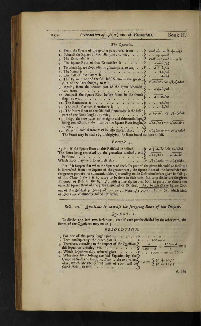 --1--i-~4-^___ ' ^52 ExtraBwn of y/(^2) OHt of Binomials, Book It, The Operation. 4 t 1. From the Square of the greater part, from . .'p aaah^iaahh^aHh 2. Subtraft the Square of the Icfl’cr part, to wit, , ^^aahh 3* The Remainder is..«.<.«.«»,^ aaab — 2aabb‘‘\~‘abbb 4. The fquare Root of that Remainder is . . . . ^ , a — 5”. To which fquare Root add the greater part, to wit, . . ^ ^ H- 6. The Siimni ^ ' 7. The half of that Sumra is.;> . . ay/ab 8. The fquare Root of thefaid half Summ is the greater? ,—7-77- . , part of the Root fought, to wit,.^ V:a^aPi or yf\a^aaah Again, from the gfeatet part of the given Binomial, ? —r—r r viz, from ..... ^ I o. SubtraiR the fquare Root before found in the fourth ? 'i^bJab ftep, towit, ..*. .> ^ ^ 11. The Remainder is . . • • • . • . • \h«jah 12. The half of which Remainder is . . . ^ • b^ab 12. The fquare Root of the faid half Remainder is the lelTer } ■ >■x ,,, part of ]he Root fought, to wit.? or 14. I fay!, the two parts in the eighth and thirteenth fteps,7 _ _ being connefted by 4-, lliall be the fquare Root fought, > ^la^Jab ; j^:by/ab : to wit,.. * • • 'j ly. Which Binomial Root may be alfo expreR thus, . . ^(^^)aaab ^(^^')abbh The Proof may be made by multiplying the Root found out into it fclf. Example 4. Again, if the fquare Root of this Refidual bedefired, . lefs ‘The Root being extradfed by the precedent method, will? ,-7- ;‘~r r . be found ..^ ^-.d^bc Which Root may be alfo expreft thus, . . . . . <4j{^a^aahc — But if it happen that when the Square of the lefl'er part of the given Binomial or Refidual is fubtradled from the Square of the greater part, the fquare Root of the Remainder and the greater part are not commcnfurable, ( according to the Definition before given in SeU.'], of this Chapt. ) there is no more to be done in filch cafe, but to prefix before the giveri Binomial or Refidual the fign y/, with a line drawn over both its parts, to denote the univerfal fquare Root of the given Binomial or Refidual. As, to extradt the fquare Root out of this Refidaal y/: \aa J^bb: — , I write ^; .^fad-f-bb — -a: which kind of Roots are commonly called Univerfal. i_-.. r .i II .1- till. ■■ fl.. I, ij. ^f... ..... ... ..I I , „ Seft. 17. ^eUions to exercife the foregoing Rules of this Chaptet, » .1 • flVEST. I. Td divide too into two fuch parts', that if dach patt be divided by the oihet part, thfi fumiii df the Quotients may make 3. RESOLVTIO N. 1. For one of the parts fought put , . . . . . a 2. Then confequently the other part is . . . . . 100 — a 3. Therefore, according to the import of the Queftion, ^ a j *00 —^ this Equation arifeih, viz. . .i 100—-4 a ^ 4. Which Equation duly reduced gives . . . . 1004 —=: 2000 5. Wherefore by refolving thefaid Equation by theT Canon in Sed?. i o. Chap.i%. Book^ i. the two values^ ^ 5 5”° 4*' * of 4, which are the defired parts of 100, will be^ ^ jq —- loy^j found ihefe, to wit, . . , , * . .