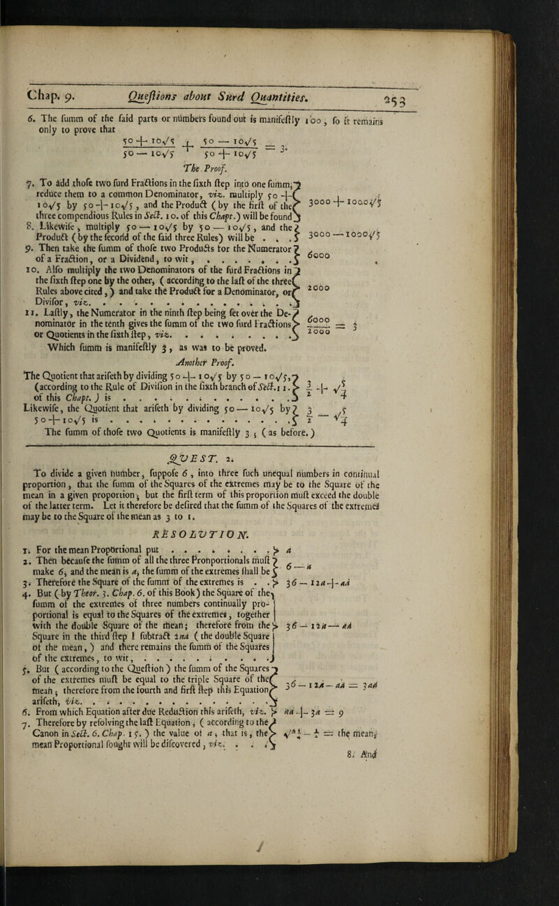 ^53 3000 loao- 6. The fumm of the faid parts or numbers found out is manifefily ibo, fo it remains only to prove that so . SO — 10^5 __ 50—loy'f JO 4-lo-y/j The. Proof. 7. To idd thofc two furd Fraftions in the fixth ftep into one furtimi reduce them to a common Denominator, viz,, multiply so -l-( toy's t>y JO-1-10^5, and the Product (by the firft of thei three compendious Rules in Sell, i o. of this Chaft.) will be found 8. Llkcwife , multiply $0—toy's by 50 — 10^5, and the? Produd ( by the fecorid of the faid three Rules) will be . , .5 3000 loooy'5 9. Then take the fumm of thofc two Produits tor the Numerator ? of a Fraction, or a Dividend ^ to wit..J I o. Alfo multiply the two Denominators of the furd Fra£tions in the fixth ftep one by the other, ( according to the laft of the three( Rules above cited,) and take the Product for a Denominator, or( • Divifor, viz. II. Laftly, the Numerator in the ninth ftep being fet over the De-, nominator in the tenth gives the fumm 01 the two furd Fractions] or Quotients in the fixth ftep, viz. Which fumm is manifeftly 3, as was to be proved. jinothef Proof. The Quotient that arifeth by dividing 5 o i Oy/y by s o — i oy'y,^ (according to the Rule of Divifion in the fixth branch of S'e^.i j. > i. y'j of this Chap, j is . . . i . i ^ Likewife, the Quotient that arifeth by dividing yo—icy's 3 y o ' j I o yis • .'.i ^ z ^ The fumm of thofc two Quotients is manifeftly 3 5 ( as before.) dooo 2060 dooo i 2000 ^VTsr. 2i To divide a given number, fuppofe 6 , into three fuch unequal numbers in continual proportion , that the fumm of the Squares of the extremes may be to the Square of the mean in a given proportion • but the firft term of this proporiion muft exceed the double of the latter term. Let it therefore be defired that the fumm of the Squares of the extremei may be to the Square of the mean as 3 to i. RMSO LVTIO N- Xi For the mean Proportional put • • • • * . . . 4 2, Then bCcaufcthe fummof allihethrcePronportionalsmuft^ ^ make 6, and the mean is 4, the fumm of the extremes (hall be ^ ‘ ^ 3i Therefore the Square of the fumm of the extremes is • 3d — 124-j-44 4. But ( by Theoi'. 3. Chap. 6. of this Book) the Square of the| fumm of the extremes of three numbers continually pro- I portional is equal to the Squares of the extremes, together | with the double Square of the mean; therefore frohj the}> 3d Square in the third ftep 1 fubtraft in/i (the double Square ot the mean, ) and there remains the fumm of the Squares of the extremes, to wit,.i . . . • y. But ( according to the C^eftioh ) the fumm of the Squares of the exifemes muft be equal to the triple Square of the mean • therefore from the fourth and firft ftep this Equation arifeth, ifiz. , ' .... From which Equation after dile Reduftion this arifeth, viz. 'J. Therefore by refolving the laft Equation, ( according to the Canon in Sell. 6, Chap. 1 y. ) the value ot 4 , that is, the mean Proportional fought will be difeovered , . . i ita 3d— I 24— 44 == 344 44 -j- 34 trr 9 th^ riieahjf 8/ And J