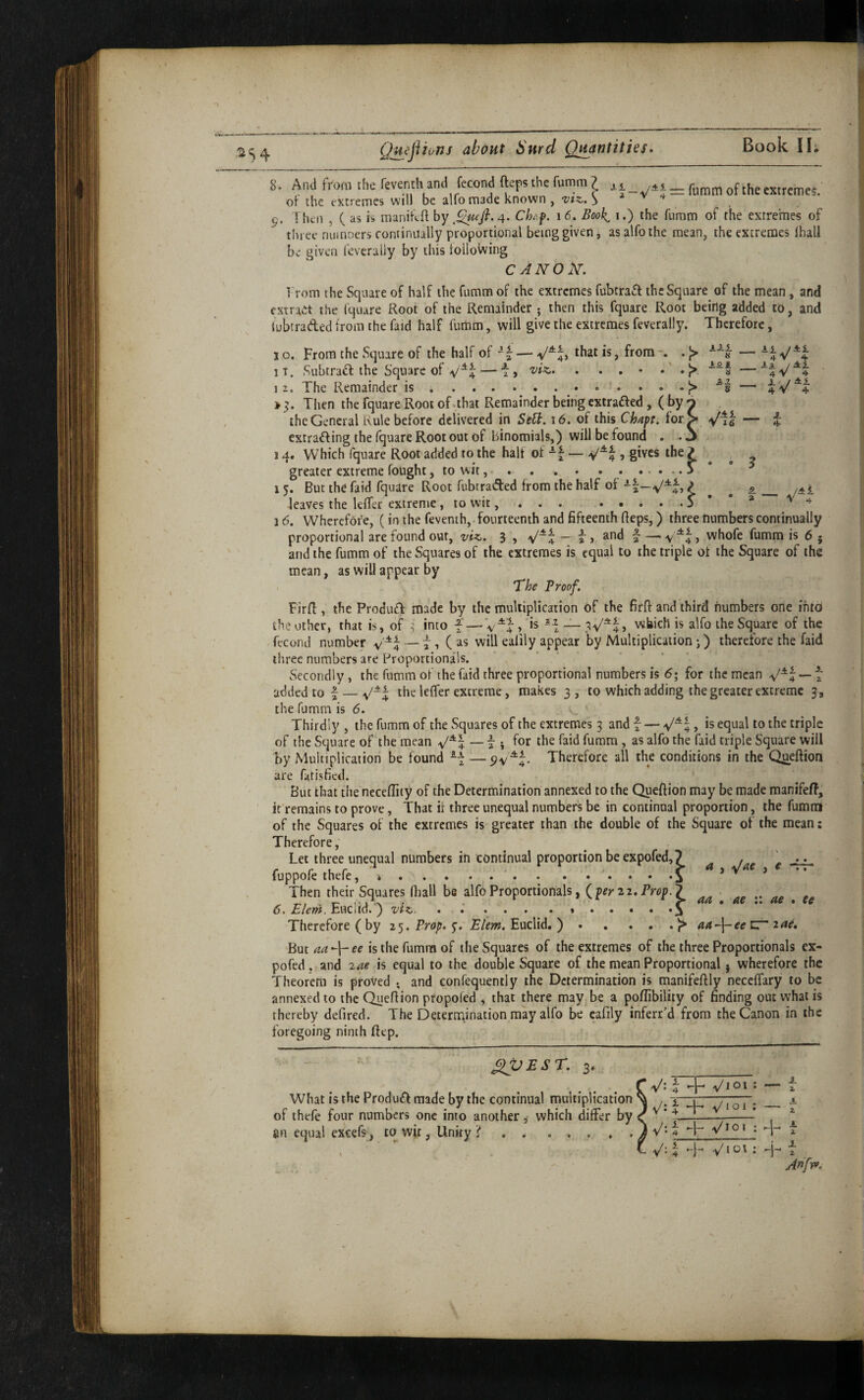 Ail __ Ai 4 V 4. _ii /Ai 4 V 4 , i. ■ / A1 4 V 4 Aai )i 3^1 8 A 4 — V' Ai 8. And from the feventh and fecond fteps the fomm ? of the extremes, of the extremes will be alio made known , utz,. > 9. Then , ( as is raanifeft hy Ch/^f. 16. Book^ i.) the furam of the extremes of three numoers continually proportional being given, asalfothe mean, the extremes lhali be given feverally by this toilovving CANON’. Trom the Square of half the fumm of the extremes fubtra^f the Square of the mean, and fstraet the Iquare Root of the Remainder • then this fquare Root being added to, and lubtraded from the faid half fumm, will give the extremes feverally. Therefore, 1 o. From the Square of the half of ^bat is, from . |> iT. Subtrad the Square of ^^4—i, viz. . . . • • • 12. The Remainder is ..^ Then the fquare Root of .that Remainder being extraded, (by the General Rule before delivered in Sell. 16. of this Chaft. for extrading the fquare Root out of binomials,) will be found . . 14. Which fquare Root added to the half of , gives the / greater extreme fought, to wit...> i 5. But the faid fquare Root fubtraded from the half of t feaves the lefler extreme, to wit,..S 16. Wherefore, (in the feventh,.fourteenth and fifteenth fleps,) three numbers continually proportional are found out, viz. 3 , ^“4 “ i > 'a — v^4 > vvhofe fumm is 6 • and the fumm of the Squares of the extremes is equal to the triple of the Square of the mean, as will appear by - The Proof. Firfl, the Produd made by the multiplication of the firft and third numbers one into the other, that is, of :5 into — which is alfo the Square of the fecond number — t, (as will eaiily appear by Multiplication j) therefore the faid three numbers are Proportionals. Secondly, the fumm of the faid three proportional numbers is 6; for the mean — t added to f — the leffer extreme, makes 3 , to which adding the greater extreme 3, the fumm is 6. Thirdly , the fumm of the Squares of the extremes 3 and f — , is equal to the triple of the Square of the mean i i for the faid fumm , as alfo the faid triple Square will by Multiplication be found —yv^4. Therefore all the conditions in the Q^eftion are fatisfied. But that the neceflity of the Determination annexed to the Queftion may be made raanifeff, ir remains to prove, That if three unequal numbers be in continual proportion, the fumm of the Squares of the extremes is greater than the double of the Square of the mean: Therefore, Let three unequal numbers in continual proportion be expofed, 7 fuppofe thefe, *.'.i Then their Squares ftiall be alfo Proportionals, Prop.^ S* Plc^a, Euclid.) vtZt . • ... Therefore (by 25. Prop. 5-.'E/em. Euclid. ).aa-l-eecr'2ae. But aa -|- ee is the fumm of the Squares of the extremes of the three Proportionals ex- pofed, and 2ae is equal to the double Square of the mean Proportional 5 wherefore the Theorem is proved and confequently the Determination is manifefily neceffary to be annexed to the Queftion propofed , that there may be a poftibility of finding out what is thereby defired. The Determination may alfo be cafily inferr’d from the Canon in the foregoing ninth ftep. aa • ae :: ae . ee ■ / ^V£ST. 3. What is the Produdf made by the continual mnltiplication of thefe four numbers one into another, which differ by fin equal excefs, to wit, Unity? . . .... 4 v'l 01 : — i X v/; ^ VI o 1 : — r v'-4 -I- • + t V-4 -1- VJO' : 4 X 2