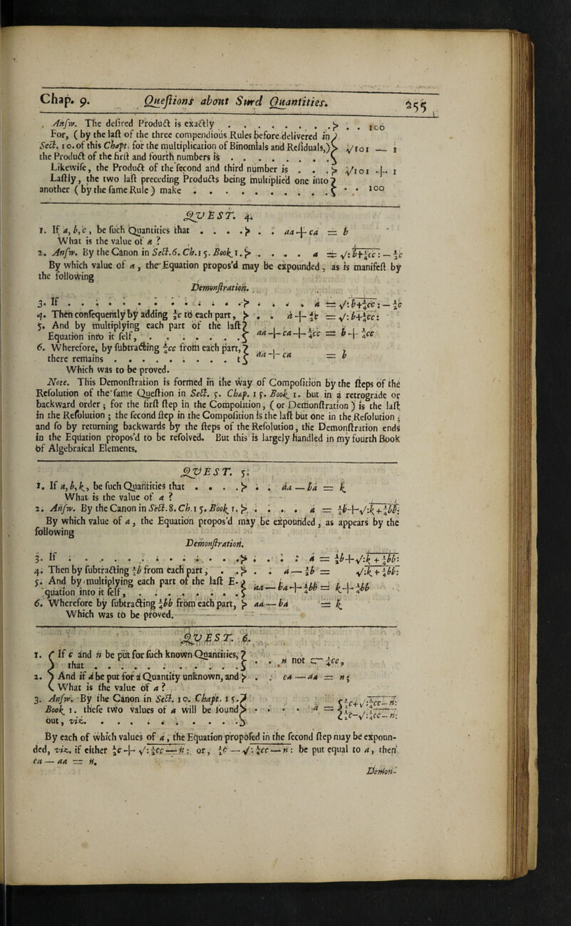 >^.Xvv ' •* •'V,'; C>ll3p« QHefiiorji abont Sptrd O^antities^ ^55 ICO ^roi — 1 . .Ahfw. The defired ProdUft is exa^ly . ..... . .^ For, ( by the laft of the three compendious Rules before.'delivered in Sec^^ I o.of this Chap, for the multiplication of Binomials and Rcfiduals,)^ the Produft of the firft and fourth numbers is ..^ Likewife, the Produft of the fccond aild third niimber is . . .}> yiox r Laftly, the two lafl preceding Products being multiplied one into 7 another ( by the fame Rule ) make ..\ lOO £>V^ST. 4i 1. If4,be fu'ch Quantities that . . . . What is the value of 4 ? t- T ' t 2. Anftv^ By the Canon m SeB.6.ChA’^. Book^i^^ .. 44 *-1— C4 h 4 ibt^cir: — ~c ^'ci -j- ca. = h By which value of a , thr Equation propos'd may be expounded, as is manifcfl by the tollot^ing Demonftration,,, . ■ * 3« If • • i • • i i i 4 t= — 4. Thwconfequehtlyby adding tb each part, >> • . — .^-.b-kricci ' And by multiplying each part of the laft? • 1 - 1 • • f . 1 ' Equation into it felf, , . . . . . . .f -]rca 6, Wherefore, by fUbtradiing froin each part, there remains .... Which was to be proved. Note. This DemonRration is formed ih the way of Compofition by the ftepsofthe Refolution of iheTaitic Q^eftion in Se^. j. ChAp i p. Book^ i. but in a retrograde or backward order; for the firfl: ftep in the Corapolition; ( or DetiionRration ) is the laft in the Refolution ; the fecond ficp in the Compofition is the laft biit one in thc.Refolution; and fo by returning baekwards by the fteps of the Refolution, the Demonftration ends in the Equation propos’d to be refolvcd. But this is largely handled in my fourth Book bf Algebraical Elements. J^EST, 5^ , 1, If 4,^, be fuchQuafitities that . • . . 1> i . 4a—ba z= What is the value of 4 ? ' - • - __. 2. Aptfw. By th&C^nonmSe^.S.Ch.i$,Bool>^u'r^. I » 4 — + \b$i By which value of a, the Equation propos’d may Be expohrided ^ as appears by the following Vemonflratiori, 3* if • *•***<• • • • 'i. • • • • 4 ~ + 4^^* 4; Then by fubtfadling from each part j . ; 4 — Ih z=. y/*4 + \hfi ;; And by,multiplying each part oi the laft E-f. Wherefore by fubtradling from'eath part, ^ 44 — ^4 '=4 Which was t6 be proved. -) t- . ^ « not cr cA —44 icc^ 1. C If c and n be put for luch known Quamities^ i j that ..... .' ..... i * 2. S And if d be put fof i Quantity unknown, and ^ . C What is the value of 4 ? , 3. Anfw, 'By the Canon in SiSi. 10, Chaft. 15*^ .■ Book^ 1. thefe tWo values of 4 will be ibund^ Out ^ • •• • 4 % ••• By each of which values of 4, the Equation propbled in the fecond fiep may be expoun¬ ded, viz. if cither or, {c — ^'.\cc-^n’. be put equal to 4, then cn — aa  H, lieiHori^ '-4 == /.