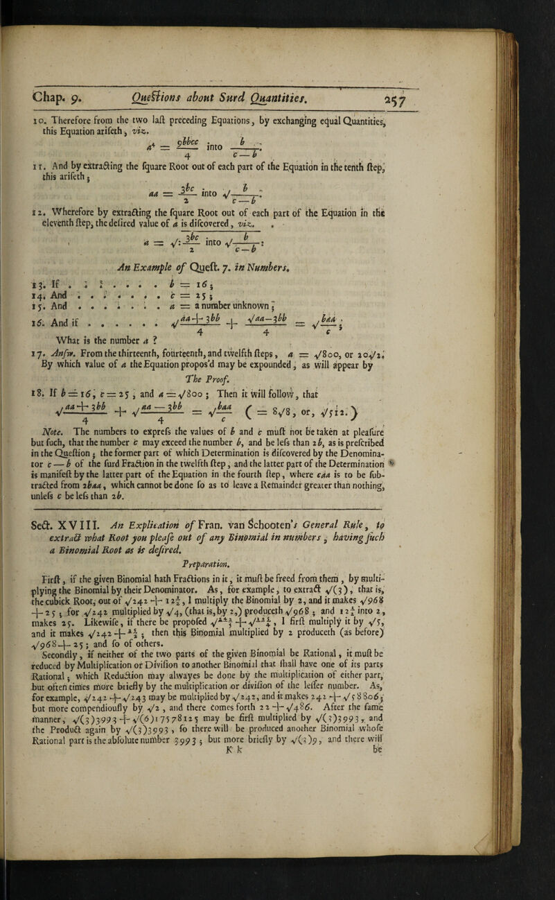 lo. Therefore from the two lafl: preceding Equations, by exchanging equal Quantities, this Equation arifeth, viz. ^l?hcc . into y 4 C-y . II. And by extra61ing the fquare Root out of each part of the Equation in the tentli ftep^ this arifeth. aa = into aJ-—r 2 C-(; 12. Wherefore by extrafting the fquare Root out of each part of the Equation in the eleventh ftep^ the defired value of a is difeovered, viz, . * , W into ^ 1 2 c — b . An Example of Queft. 7. in Numbers, 15. If . ; * . i i . ^ = 1^5 ) iq.i .And ••• m • 4 9 c — 2^ j 15, And ... - .1 , a — a number unknown • I5l Andif.. -1- 4 4 c ^ What is the number 4 ? 17. Artfvf, From the thirteenth, fourteenth, and twelfth Reps, a = y'Soo, or 20.^2. By which value of a the Equation propos’d maybe expounded,' as will appear by The Proof, 18. If ^ = i5, t=2j ’ and Then it will follow, that ,aa'~]r^yy /«<* — .baa, r ■> o ,0 ' v V 1—2— -h V-2— ^ i — 8>/8, or, ^^11, > 4 4 c ^ Note, The numbers to exprefs the values of h and c miifl: hot be taken at pleafure but fuch, that the number c may exceed the number b, and be lefs than 2^, as is preferibed in the Queftion • the former part of which Determination is difeovered by the Denomina¬ tor c — y of the furd Fraction in the twelfth ftep ^ and the latter part of the Determination' ^ is manifeft by the latter part of the Equation in the fourth ftep, where caa is to be Tub- trailed from ibaa, which cannot be done fo as td leave a Remainder greater than nothing, unlefs c be lefs than ib. Se^t. XVIII. An Explkatioti d/Fran, van Schooten’/ General Ruley to extr&& vphat Root you pleaje out of any Binomial in numbers , having jUch a Binomial Root as is defired. Preparation, Firft, if the given Binomial hath Fradlions in it, it muft be freed from them, by multi¬ plying the Binomial by their Denominator. As, for example, to extraft y(3)that is, the cubick Root,' out of ^/24^ -h 1 j I multiply the Binomial by 2, and it makes y'PdS + 2jj forV242 multipliedby v'4, Ohaiisjby 2,)produceth V968 ; and i2tint0 2, makes 2j. Likcwife, if there be propdfed 1 multiply it by and it makes ^^4^ + ^! ; then this Binomial multiplied by 2 produceth (as before) 25; and fo of others. , , _ , Secondly, if neither of the two parts of the given Binomial be Rational, it mull be reduced by Multiplication or Divifion to another Binomial that lhall have one of its parts Rational j which Reduction tnay alwayes be done by the multiplication of either parr, but oftentimes riio're briefly by the ratrltiplication or divifion of the lelfer number. As,' for example, ^^^43 maybe multiplied by 4^ ^ and it makes 242 y'f 88odj but more compendioufly by ^2 , and there Comes forth 22 After the fame manner, V(3)399 3 4-75 78125 may be firft multiplied by V(;)3993 r. and the Produdl again by ^0)3993 > there will be produced another Binomial whofe Rational pare is the abfolute nunlber 59935 but more briefly by vC?)9» and there will K k be
